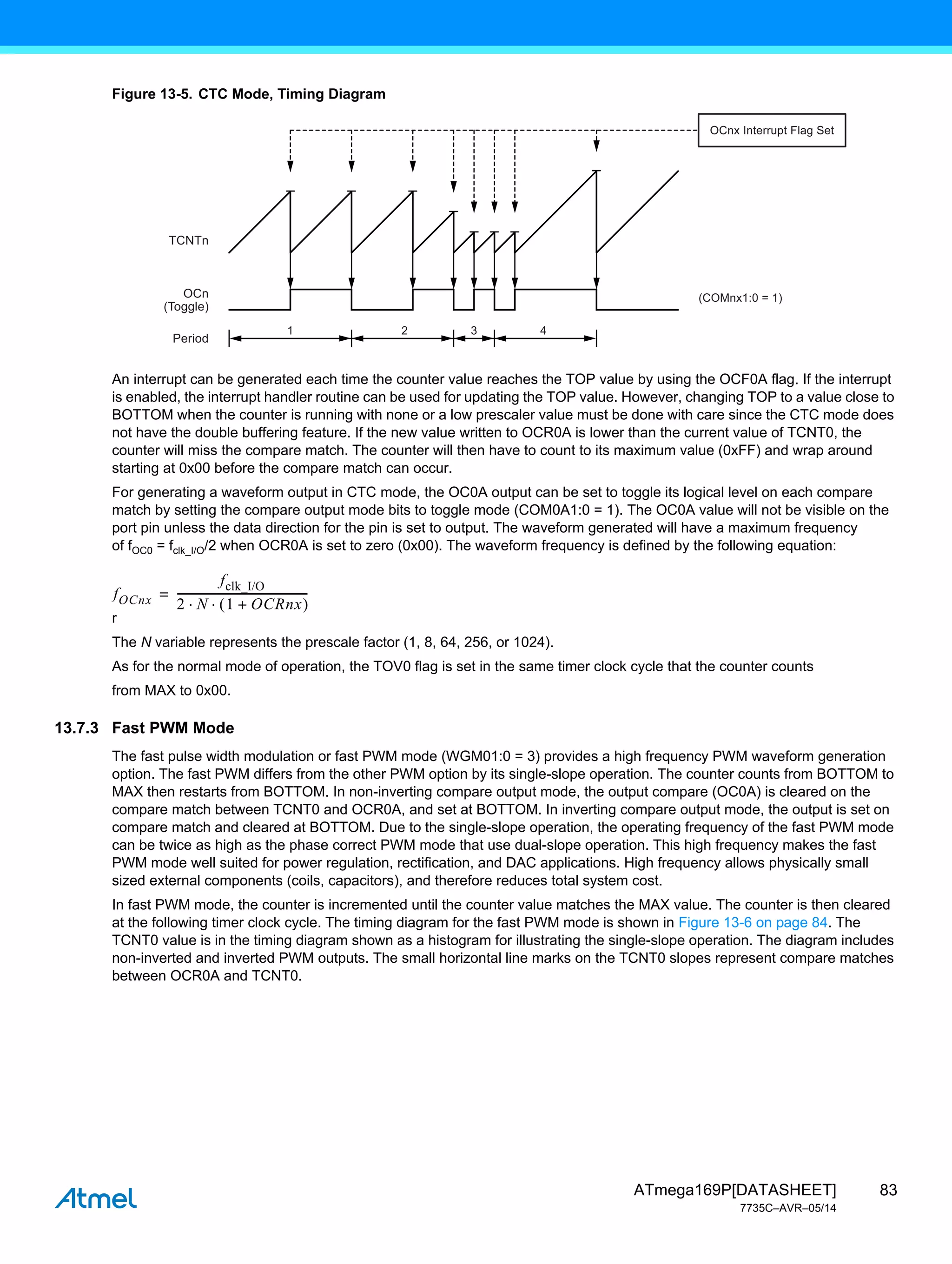 83
ATmega169P[DATASHEET]
7735C–AVR–05/14
Figure 13-5. CTC Mode, Timing Diagram
An interrupt can be generated each time the counter value reaches the TOP value by using the OCF0A flag. If the interrupt
is enabled, the interrupt handler routine can be used for updating the TOP value. However, changing TOP to a value close to
BOTTOM when the counter is running with none or a low prescaler value must be done with care since the CTC mode does
not have the double buffering feature. If the new value written to OCR0A is lower than the current value of TCNT0, the
counter will miss the compare match. The counter will then have to count to its maximum value (0xFF) and wrap around
starting at 0x00 before the compare match can occur.
For generating a waveform output in CTC mode, the OC0A output can be set to toggle its logical level on each compare
match by setting the compare output mode bits to toggle mode (COM0A1:0 = 1). The OC0A value will not be visible on the
port pin unless the data direction for the pin is set to output. The waveform generated will have a maximum frequency
of fOC0 = fclk_I/O/2 when OCR0A is set to zero (0x00). The waveform frequency is defined by the following equation:
r
The N variable represents the prescale factor (1, 8, 64, 256, or 1024).
As for the normal mode of operation, the TOV0 flag is set in the same timer clock cycle that the counter counts
from MAX to 0x00.
13.7.3 Fast PWM Mode
The fast pulse width modulation or fast PWM mode (WGM01:0 = 3) provides a high frequency PWM waveform generation
option. The fast PWM differs from the other PWM option by its single-slope operation. The counter counts from BOTTOM to
MAX then restarts from BOTTOM. In non-inverting compare output mode, the output compare (OC0A) is cleared on the
compare match between TCNT0 and OCR0A, and set at BOTTOM. In inverting compare output mode, the output is set on
compare match and cleared at BOTTOM. Due to the single-slope operation, the operating frequency of the fast PWM mode
can be twice as high as the phase correct PWM mode that use dual-slope operation. This high frequency makes the fast
PWM mode well suited for power regulation, rectification, and DAC applications. High frequency allows physically small
sized external components (coils, capacitors), and therefore reduces total system cost.
In fast PWM mode, the counter is incremented until the counter value matches the MAX value. The counter is then cleared
at the following timer clock cycle. The timing diagram for the fast PWM mode is shown in Figure 13-6 on page 84. The
TCNT0 value is in the timing diagram shown as a histogram for illustrating the single-slope operation. The diagram includes
non-inverted and inverted PWM outputs. The small horizontal line marks on the TCNT0 slopes represent compare matches
between OCR0A and TCNT0.
1 2
TCNTn
(COMnx1:0 = 1)
OCn
(Toggle)
Period
3
OCnx Interrupt Flag Set
4
fOCnx
fclk_I/O
2 N 1 OCRnx
+
 
 
------------------------------------------------
-
=
 