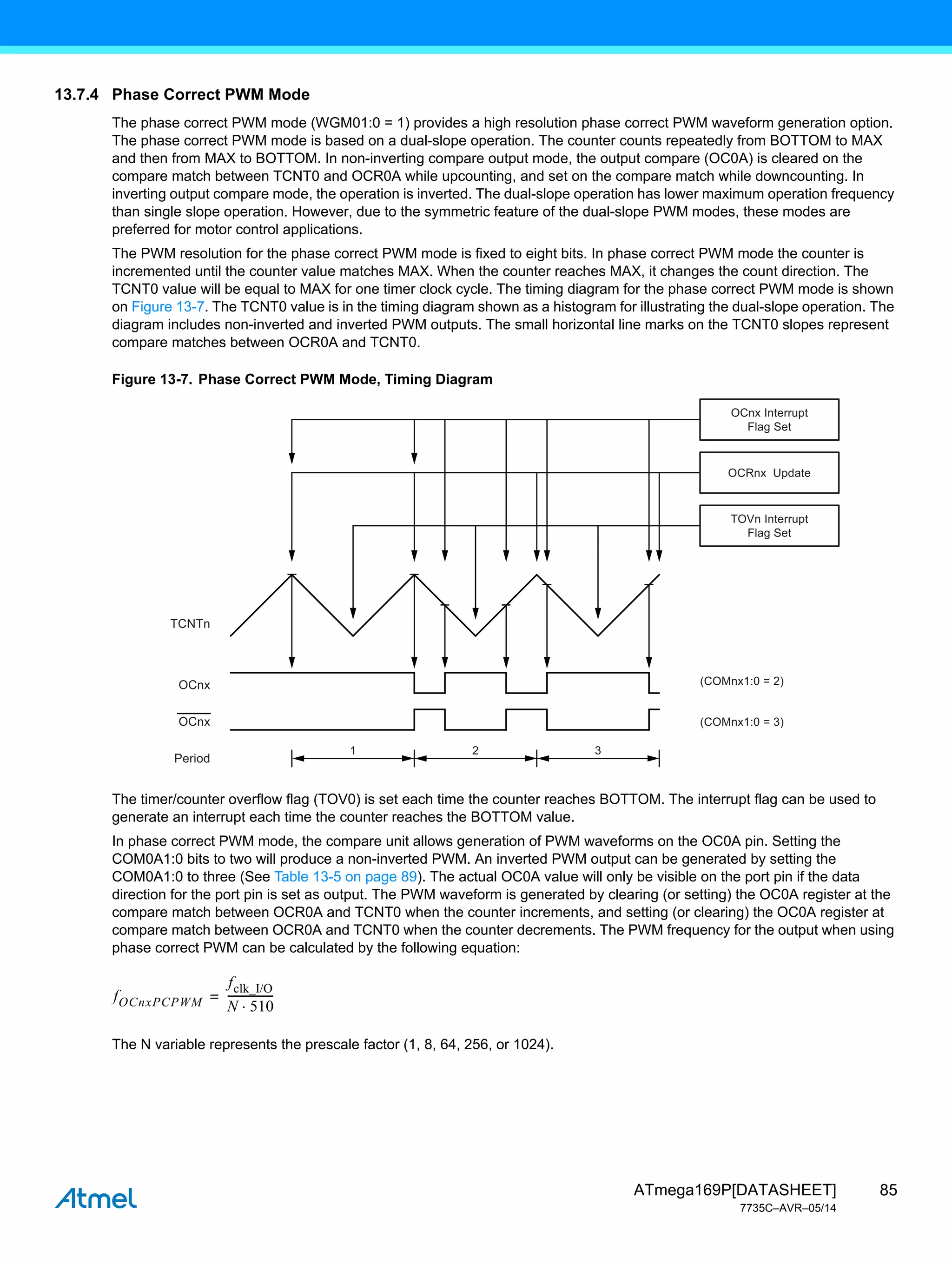 85
ATmega169P[DATASHEET]
7735C–AVR–05/14
13.7.4 Phase Correct PWM Mode
The phase correct PWM mode (WGM01:0 = 1) provides a high resolution phase correct PWM waveform generation option.
The phase correct PWM mode is based on a dual-slope operation. The counter counts repeatedly from BOTTOM to MAX
and then from MAX to BOTTOM. In non-inverting compare output mode, the output compare (OC0A) is cleared on the
compare match between TCNT0 and OCR0A while upcounting, and set on the compare match while downcounting. In
inverting output compare mode, the operation is inverted. The dual-slope operation has lower maximum operation frequency
than single slope operation. However, due to the symmetric feature of the dual-slope PWM modes, these modes are
preferred for motor control applications.
The PWM resolution for the phase correct PWM mode is fixed to eight bits. In phase correct PWM mode the counter is
incremented until the counter value matches MAX. When the counter reaches MAX, it changes the count direction. The
TCNT0 value will be equal to MAX for one timer clock cycle. The timing diagram for the phase correct PWM mode is shown
on Figure 13-7. The TCNT0 value is in the timing diagram shown as a histogram for illustrating the dual-slope operation. The
diagram includes non-inverted and inverted PWM outputs. The small horizontal line marks on the TCNT0 slopes represent
compare matches between OCR0A and TCNT0.
Figure 13-7. Phase Correct PWM Mode, Timing Diagram
The timer/counter overflow flag (TOV0) is set each time the counter reaches BOTTOM. The interrupt flag can be used to
generate an interrupt each time the counter reaches the BOTTOM value.
In phase correct PWM mode, the compare unit allows generation of PWM waveforms on the OC0A pin. Setting the
COM0A1:0 bits to two will produce a non-inverted PWM. An inverted PWM output can be generated by setting the
COM0A1:0 to three (See Table 13-5 on page 89). The actual OC0A value will only be visible on the port pin if the data
direction for the port pin is set as output. The PWM waveform is generated by clearing (or setting) the OC0A register at the
compare match between OCR0A and TCNT0 when the counter increments, and setting (or clearing) the OC0A register at
compare match between OCR0A and TCNT0 when the counter decrements. The PWM frequency for the output when using
phase correct PWM can be calculated by the following equation:
The N variable represents the prescale factor (1, 8, 64, 256, or 1024).
1 2 3
TCNTn
(COMnx1:0 = 2)
(COMnx1:0 = 3)
OCnx
OCnx
Period
TOVn Interrupt
Flag Set
OCRnx Update
OCnx Interrupt
Flag Set
fOCnxPCPWM
fclk_I/O
N 510

----------------
-
=
 