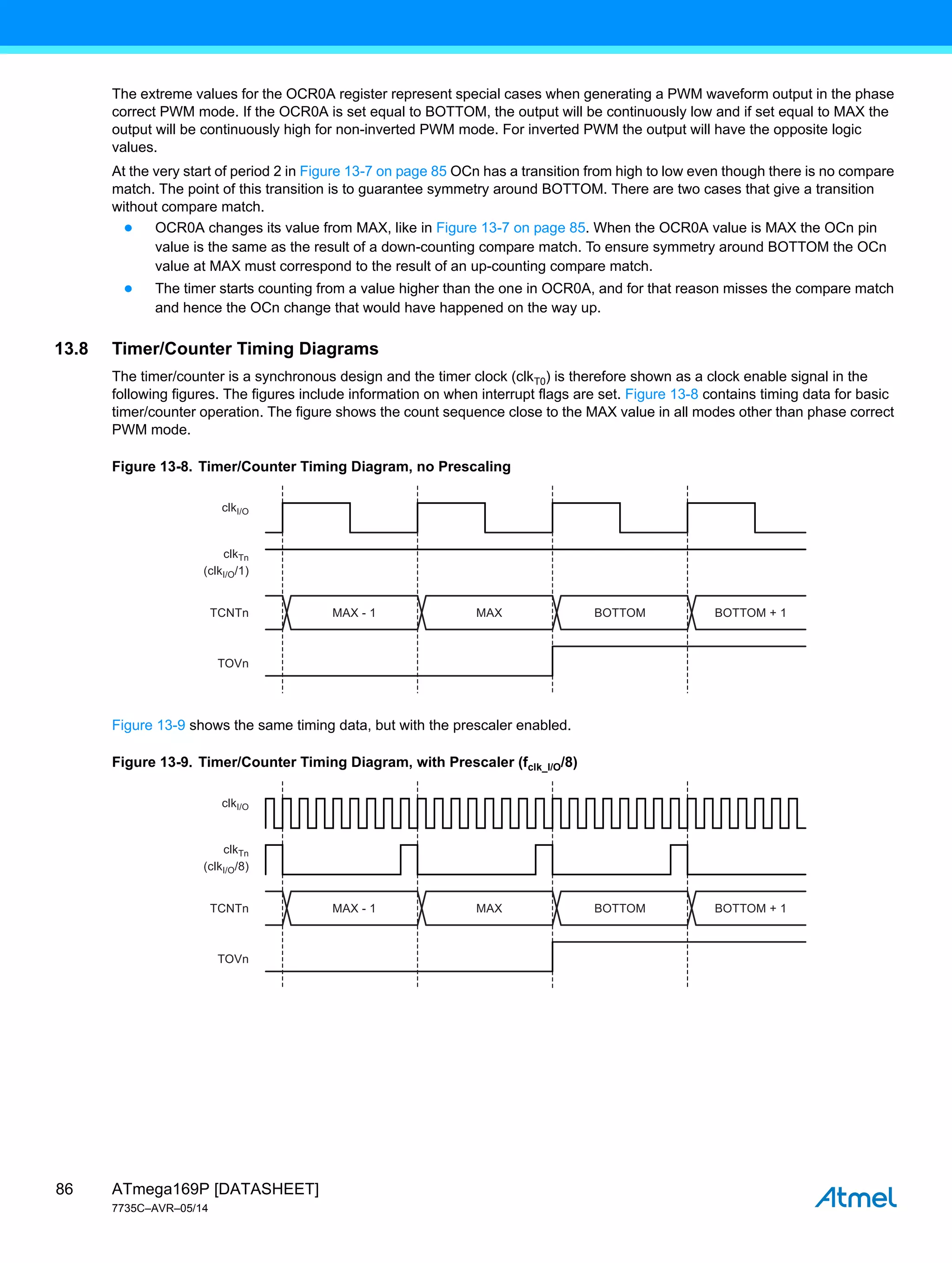 ATmega169P [DATASHEET]
7735C–AVR–05/14
86
The extreme values for the OCR0A register represent special cases when generating a PWM waveform output in the phase
correct PWM mode. If the OCR0A is set equal to BOTTOM, the output will be continuously low and if set equal to MAX the
output will be continuously high for non-inverted PWM mode. For inverted PWM the output will have the opposite logic
values.
At the very start of period 2 in Figure 13-7 on page 85 OCn has a transition from high to low even though there is no compare
match. The point of this transition is to guarantee symmetry around BOTTOM. There are two cases that give a transition
without compare match.
● OCR0A changes its value from MAX, like in Figure 13-7 on page 85. When the OCR0A value is MAX the OCn pin
value is the same as the result of a down-counting compare match. To ensure symmetry around BOTTOM the OCn
value at MAX must correspond to the result of an up-counting compare match.
● The timer starts counting from a value higher than the one in OCR0A, and for that reason misses the compare match
and hence the OCn change that would have happened on the way up.
13.8 Timer/Counter Timing Diagrams
The timer/counter is a synchronous design and the timer clock (clkT0) is therefore shown as a clock enable signal in the
following figures. The figures include information on when interrupt flags are set. Figure 13-8 contains timing data for basic
timer/counter operation. The figure shows the count sequence close to the MAX value in all modes other than phase correct
PWM mode.
Figure 13-8. Timer/Counter Timing Diagram, no Prescaling
Figure 13-9 shows the same timing data, but with the prescaler enabled.
Figure 13-9. Timer/Counter Timing Diagram, with Prescaler (fclk_I/O/8)
MAX - 1
clkI/O
(clkI/O/1)
TCNTn
TOVn
clkTn
MAX BOTTOM BOTTOM + 1
MAX - 1
clkI/O
(clkI/O/8)
TCNTn
TOVn
clkTn
MAX BOTTOM BOTTOM + 1
 