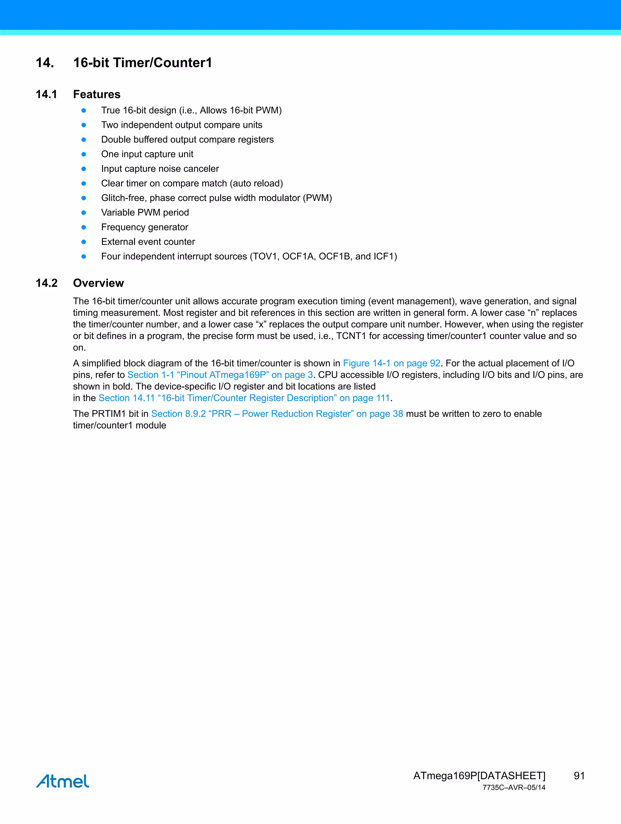 91
ATmega169P[DATASHEET]
7735C–AVR–05/14
14. 16-bit Timer/Counter1
14.1 Features
● True 16-bit design (i.e., Allows 16-bit PWM)
● Two independent output compare units
● Double buffered output compare registers
● One input capture unit
● Input capture noise canceler
● Clear timer on compare match (auto reload)
● Glitch-free, phase correct pulse width modulator (PWM)
● Variable PWM period
● Frequency generator
● External event counter
● Four independent interrupt sources (TOV1, OCF1A, OCF1B, and ICF1)
14.2 Overview
The 16-bit timer/counter unit allows accurate program execution timing (event management), wave generation, and signal
timing measurement. Most register and bit references in this section are written in general form. A lower case “n” replaces
the timer/counter number, and a lower case “x” replaces the output compare unit number. However, when using the register
or bit defines in a program, the precise form must be used, i.e., TCNT1 for accessing timer/counter1 counter value and so
on.
A simplified block diagram of the 16-bit timer/counter is shown in Figure 14-1 on page 92. For the actual placement of I/O
pins, refer to Section 1-1 “Pinout ATmega169P” on page 3. CPU accessible I/O registers, including I/O bits and I/O pins, are
shown in bold. The device-specific I/O register and bit locations are listed
in the Section 14.11 “16-bit Timer/Counter Register Description” on page 111.
The PRTIM1 bit in Section 8.9.2 “PRR – Power Reduction Register” on page 38 must be written to zero to enable
timer/counter1 module
 
