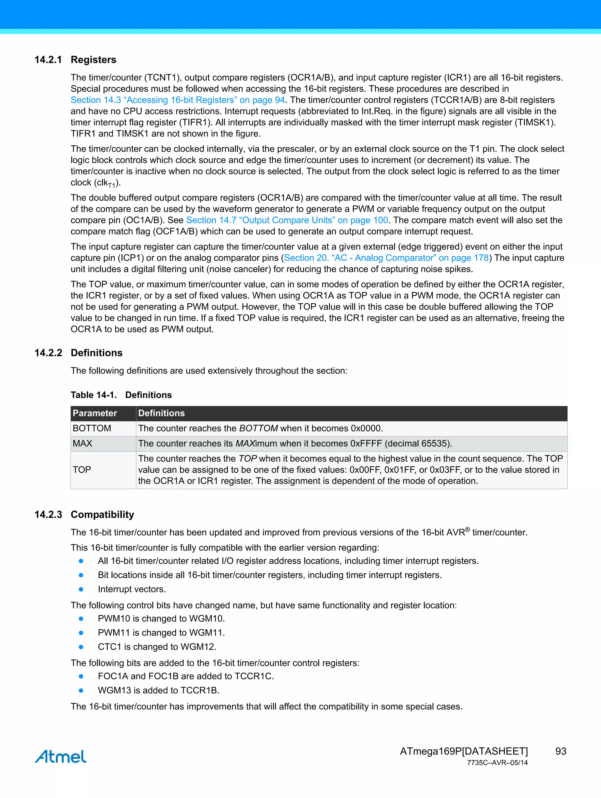 93
ATmega169P[DATASHEET]
7735C–AVR–05/14
14.2.1 Registers
The timer/counter (TCNT1), output compare registers (OCR1A/B), and input capture register (ICR1) are all 16-bit registers.
Special procedures must be followed when accessing the 16-bit registers. These procedures are described in
Section 14.3 “Accessing 16-bit Registers” on page 94. The timer/counter control registers (TCCR1A/B) are 8-bit registers
and have no CPU access restrictions. Interrupt requests (abbreviated to Int.Req. in the figure) signals are all visible in the
timer interrupt flag register (TIFR1). All interrupts are individually masked with the timer interrupt mask register (TIMSK1).
TIFR1 and TIMSK1 are not shown in the figure.
The timer/counter can be clocked internally, via the prescaler, or by an external clock source on the T1 pin. The clock select
logic block controls which clock source and edge the timer/counter uses to increment (or decrement) its value. The
timer/counter is inactive when no clock source is selected. The output from the clock select logic is referred to as the timer
clock (clkT1).
The double buffered output compare registers (OCR1A/B) are compared with the timer/counter value at all time. The result
of the compare can be used by the waveform generator to generate a PWM or variable frequency output on the output
compare pin (OC1A/B). See Section 14.7 “Output Compare Units” on page 100. The compare match event will also set the
compare match flag (OCF1A/B) which can be used to generate an output compare interrupt request.
The input capture register can capture the timer/counter value at a given external (edge triggered) event on either the input
capture pin (ICP1) or on the analog comparator pins (Section 20. “AC - Analog Comparator” on page 178) The input capture
unit includes a digital filtering unit (noise canceler) for reducing the chance of capturing noise spikes.
The TOP value, or maximum timer/counter value, can in some modes of operation be defined by either the OCR1A register,
the ICR1 register, or by a set of fixed values. When using OCR1A as TOP value in a PWM mode, the OCR1A register can
not be used for generating a PWM output. However, the TOP value will in this case be double buffered allowing the TOP
value to be changed in run time. If a fixed TOP value is required, the ICR1 register can be used as an alternative, freeing the
OCR1A to be used as PWM output.
14.2.2 Definitions
The following definitions are used extensively throughout the section:
14.2.3 Compatibility
The 16-bit timer/counter has been updated and improved from previous versions of the 16-bit AVR®
timer/counter.
This 16-bit timer/counter is fully compatible with the earlier version regarding:
● All 16-bit timer/counter related I/O register address locations, including timer interrupt registers.
● Bit locations inside all 16-bit timer/counter registers, including timer interrupt registers.
● Interrupt vectors.
The following control bits have changed name, but have same functionality and register location:
● PWM10 is changed to WGM10.
● PWM11 is changed to WGM11.
● CTC1 is changed to WGM12.
The following bits are added to the 16-bit timer/counter control registers:
● FOC1A and FOC1B are added to TCCR1C.
● WGM13 is added to TCCR1B.
The 16-bit timer/counter has improvements that will affect the compatibility in some special cases.
Table 14-1. Definitions
Parameter Definitions
BOTTOM The counter reaches the BOTTOM when it becomes 0x0000.
MAX The counter reaches its MAXimum when it becomes 0xFFFF (decimal 65535).
TOP
The counter reaches the TOP when it becomes equal to the highest value in the count sequence. The TOP
value can be assigned to be one of the fixed values: 0x00FF, 0x01FF, or 0x03FF, or to the value stored in
the OCR1A or ICR1 register. The assignment is dependent of the mode of operation.
 