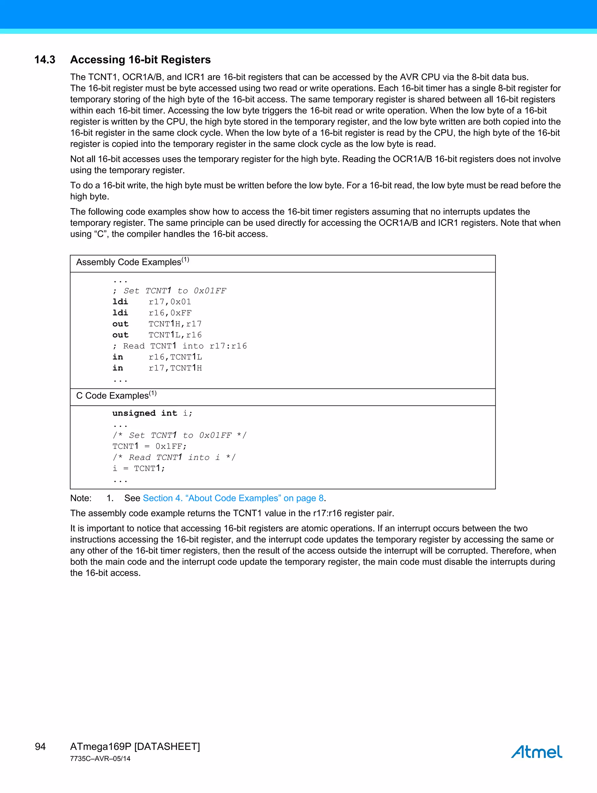 ATmega169P [DATASHEET]
7735C–AVR–05/14
94
14.3 Accessing 16-bit Registers
The TCNT1, OCR1A/B, and ICR1 are 16-bit registers that can be accessed by the AVR CPU via the 8-bit data bus.
The 16-bit register must be byte accessed using two read or write operations. Each 16-bit timer has a single 8-bit register for
temporary storing of the high byte of the 16-bit access. The same temporary register is shared between all 16-bit registers
within each 16-bit timer. Accessing the low byte triggers the 16-bit read or write operation. When the low byte of a 16-bit
register is written by the CPU, the high byte stored in the temporary register, and the low byte written are both copied into the
16-bit register in the same clock cycle. When the low byte of a 16-bit register is read by the CPU, the high byte of the 16-bit
register is copied into the temporary register in the same clock cycle as the low byte is read.
Not all 16-bit accesses uses the temporary register for the high byte. Reading the OCR1A/B 16-bit registers does not involve
using the temporary register.
To do a 16-bit write, the high byte must be written before the low byte. For a 16-bit read, the low byte must be read before the
high byte.
The following code examples show how to access the 16-bit timer registers assuming that no interrupts updates the
temporary register. The same principle can be used directly for accessing the OCR1A/B and ICR1 registers. Note that when
using “C”, the compiler handles the 16-bit access.
Note: 1. See Section 4. “About Code Examples” on page 8.
The assembly code example returns the TCNT1 value in the r17:r16 register pair.
It is important to notice that accessing 16-bit registers are atomic operations. If an interrupt occurs between the two
instructions accessing the 16-bit register, and the interrupt code updates the temporary register by accessing the same or
any other of the 16-bit timer registers, then the result of the access outside the interrupt will be corrupted. Therefore, when
both the main code and the interrupt code update the temporary register, the main code must disable the interrupts during
the 16-bit access.
Assembly Code Examples(1)
...
; Set TCNT1 to 0x01FF
ldi r17,0x01
ldi r16,0xFF
out TCNT1H,r17
out TCNT1L,r16
; Read TCNT1 into r17:r16
in r16,TCNT1L
in r17,TCNT1H
...
C Code Examples(1)
unsigned int i;
...
/* Set TCNT1 to 0x01FF */
TCNT1 = 0x1FF;
/* Read TCNT1 into i */
i = TCNT1;
...
 