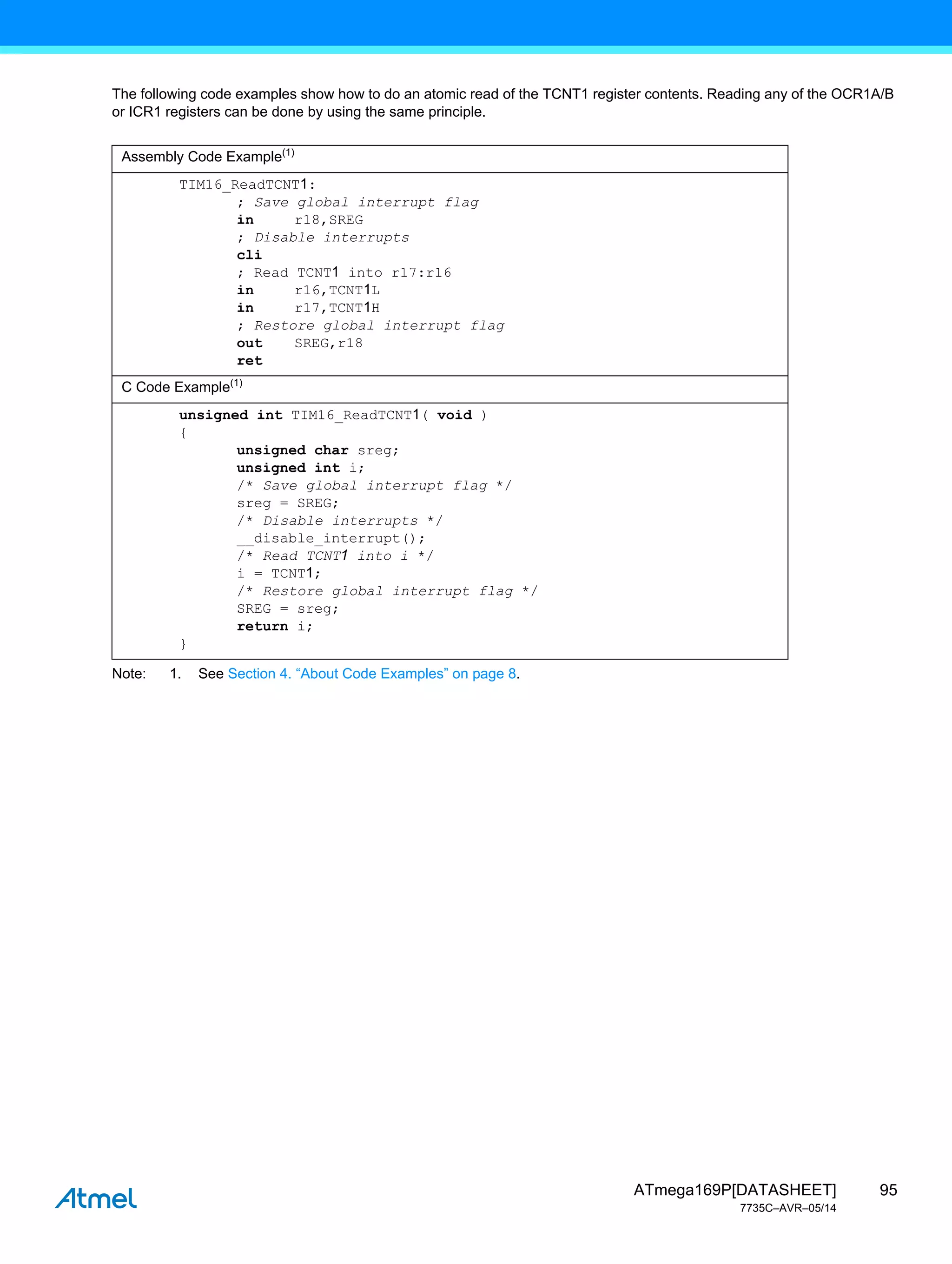 95
ATmega169P[DATASHEET]
7735C–AVR–05/14
The following code examples show how to do an atomic read of the TCNT1 register contents. Reading any of the OCR1A/B
or ICR1 registers can be done by using the same principle.
Note: 1. See Section 4. “About Code Examples” on page 8.
Assembly Code Example(1)
TIM16_ReadTCNT1:
; Save global interrupt flag
in r18,SREG
; Disable interrupts
cli
; Read TCNT1 into r17:r16
in r16,TCNT1L
in r17,TCNT1H
; Restore global interrupt flag
out SREG,r18
ret
C Code Example(1)
unsigned int TIM16_ReadTCNT1( void )
{
unsigned char sreg;
unsigned int i;
/* Save global interrupt flag */
sreg = SREG;
/* Disable interrupts */
__disable_interrupt();
/* Read TCNT1 into i */
i = TCNT1;
/* Restore global interrupt flag */
SREG = sreg;
return i;
}
 