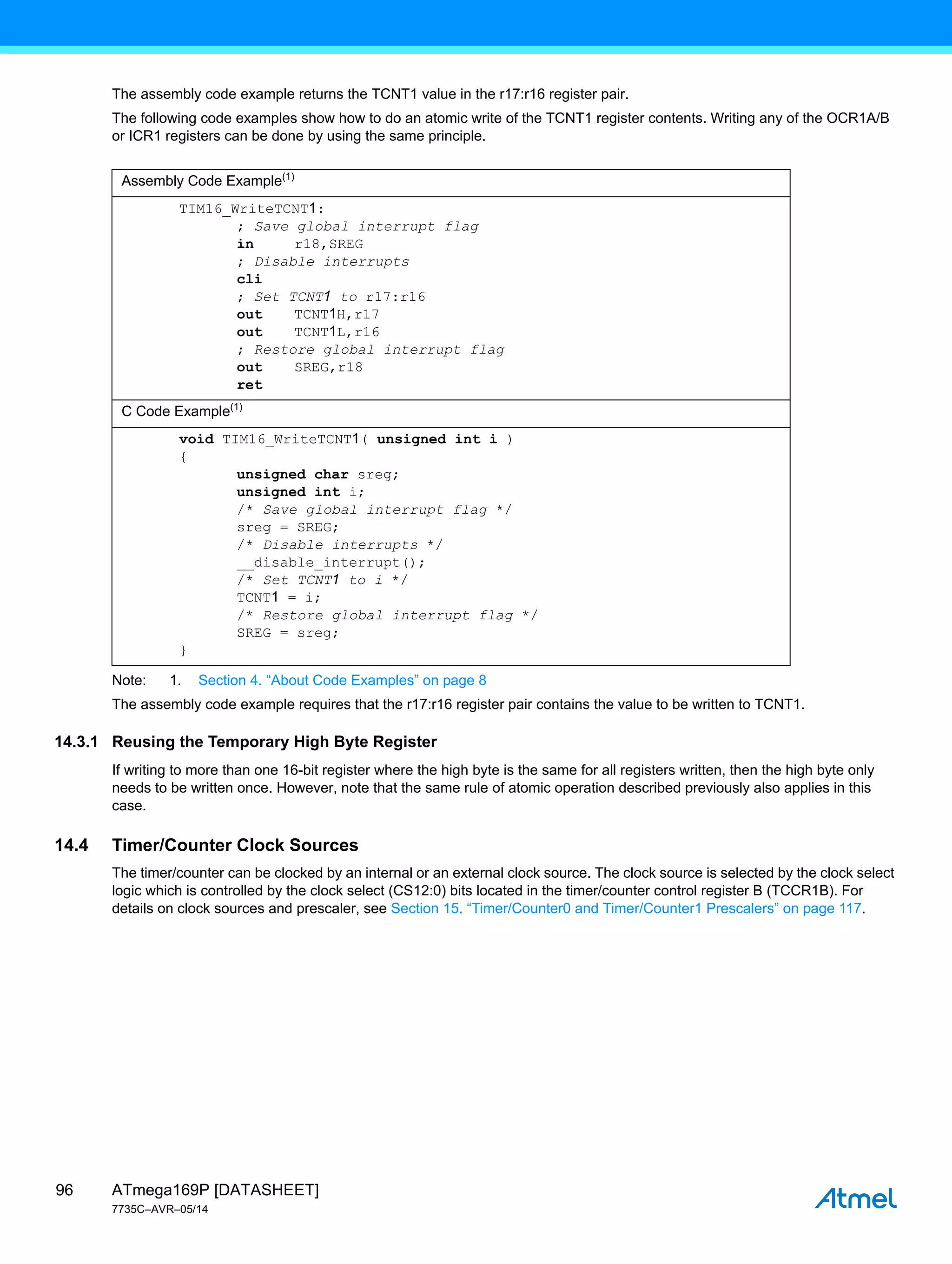 ATmega169P [DATASHEET]
7735C–AVR–05/14
96
The assembly code example returns the TCNT1 value in the r17:r16 register pair.
The following code examples show how to do an atomic write of the TCNT1 register contents. Writing any of the OCR1A/B
or ICR1 registers can be done by using the same principle.
Note: 1. Section 4. “About Code Examples” on page 8
The assembly code example requires that the r17:r16 register pair contains the value to be written to TCNT1.
14.3.1 Reusing the Temporary High Byte Register
If writing to more than one 16-bit register where the high byte is the same for all registers written, then the high byte only
needs to be written once. However, note that the same rule of atomic operation described previously also applies in this
case.
14.4 Timer/Counter Clock Sources
The timer/counter can be clocked by an internal or an external clock source. The clock source is selected by the clock select
logic which is controlled by the clock select (CS12:0) bits located in the timer/counter control register B (TCCR1B). For
details on clock sources and prescaler, see Section 15. “Timer/Counter0 and Timer/Counter1 Prescalers” on page 117.
Assembly Code Example(1)
TIM16_WriteTCNT1:
; Save global interrupt flag
in r18,SREG
; Disable interrupts
cli
; Set TCNT1 to r17:r16
out TCNT1H,r17
out TCNT1L,r16
; Restore global interrupt flag
out SREG,r18
ret
C Code Example(1)
void TIM16_WriteTCNT1( unsigned int i )
{
unsigned char sreg;
unsigned int i;
/* Save global interrupt flag */
sreg = SREG;
/* Disable interrupts */
__disable_interrupt();
/* Set TCNT1 to i */
TCNT1 = i;
/* Restore global interrupt flag */
SREG = sreg;
}
 