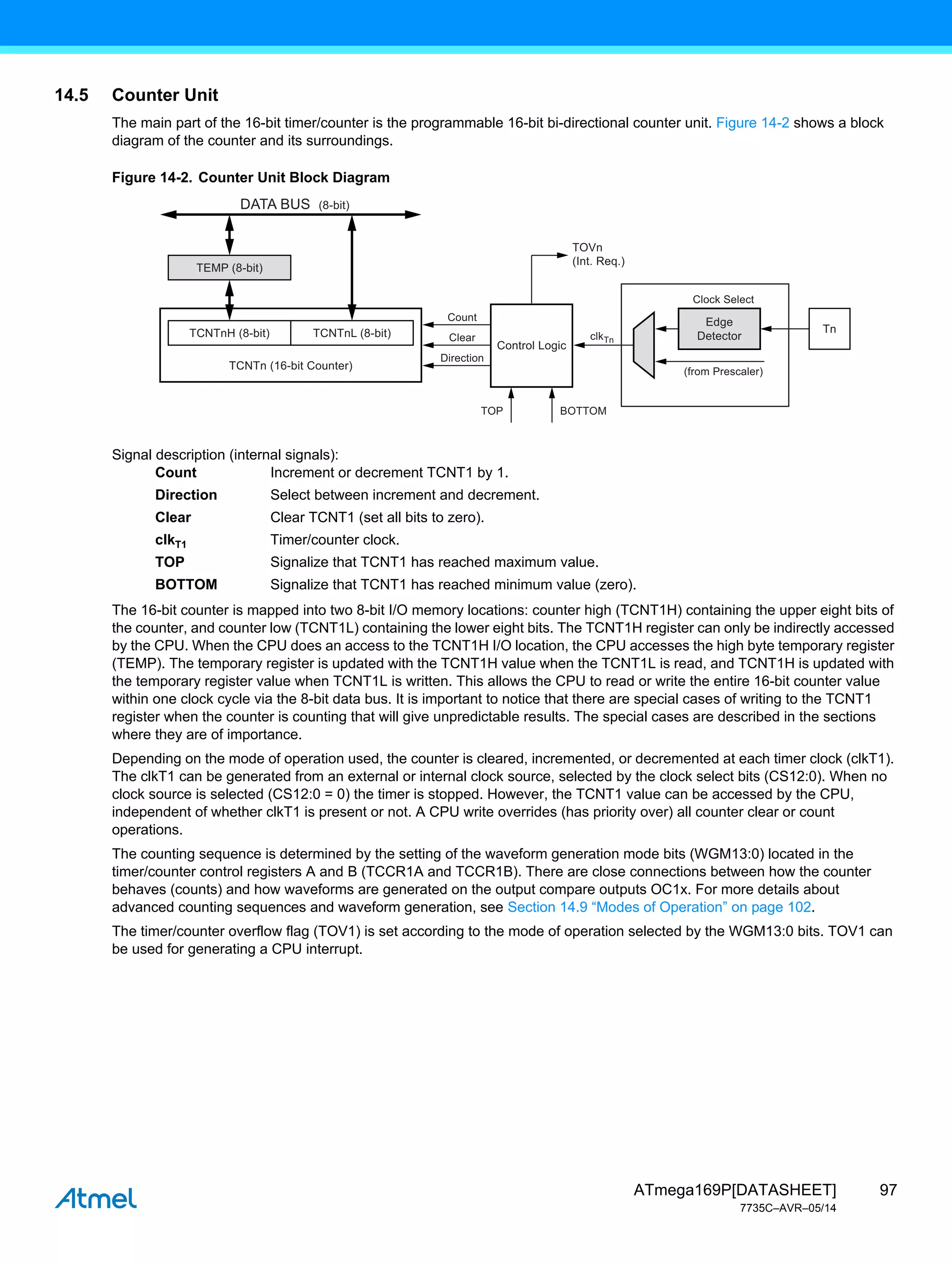 97
ATmega169P[DATASHEET]
7735C–AVR–05/14
14.5 Counter Unit
The main part of the 16-bit timer/counter is the programmable 16-bit bi-directional counter unit. Figure 14-2 shows a block
diagram of the counter and its surroundings.
Figure 14-2. Counter Unit Block Diagram
Signal description (internal signals):
Count Increment or decrement TCNT1 by 1.
Direction Select between increment and decrement.
Clear Clear TCNT1 (set all bits to zero).
clkT1 Timer/counter clock.
TOP Signalize that TCNT1 has reached maximum value.
BOTTOM Signalize that TCNT1 has reached minimum value (zero).
The 16-bit counter is mapped into two 8-bit I/O memory locations: counter high (TCNT1H) containing the upper eight bits of
the counter, and counter low (TCNT1L) containing the lower eight bits. The TCNT1H register can only be indirectly accessed
by the CPU. When the CPU does an access to the TCNT1H I/O location, the CPU accesses the high byte temporary register
(TEMP). The temporary register is updated with the TCNT1H value when the TCNT1L is read, and TCNT1H is updated with
the temporary register value when TCNT1L is written. This allows the CPU to read or write the entire 16-bit counter value
within one clock cycle via the 8-bit data bus. It is important to notice that there are special cases of writing to the TCNT1
register when the counter is counting that will give unpredictable results. The special cases are described in the sections
where they are of importance.
Depending on the mode of operation used, the counter is cleared, incremented, or decremented at each timer clock (clkT1).
The clkT1 can be generated from an external or internal clock source, selected by the clock select bits (CS12:0). When no
clock source is selected (CS12:0 = 0) the timer is stopped. However, the TCNT1 value can be accessed by the CPU,
independent of whether clkT1 is present or not. A CPU write overrides (has priority over) all counter clear or count
operations.
The counting sequence is determined by the setting of the waveform generation mode bits (WGM13:0) located in the
timer/counter control registers A and B (TCCR1A and TCCR1B). There are close connections between how the counter
behaves (counts) and how waveforms are generated on the output compare outputs OC1x. For more details about
advanced counting sequences and waveform generation, see Section 14.9 “Modes of Operation” on page 102.
The timer/counter overflow flag (TOV1) is set according to the mode of operation selected by the WGM13:0 bits. TOV1 can
be used for generating a CPU interrupt.
BOTTOM
TOP
TOVn
(Int. Req.)
DATA BUS (8-bit)
Control Logic
TCNTnH (8-bit)
TCNTn (16-bit Counter)
TCNTnL (8-bit)
TEMP (8-bit)
clkTn
Clear
Count
Direction
Edge
Detector
(from Prescaler)
Clock Select
Tn
 