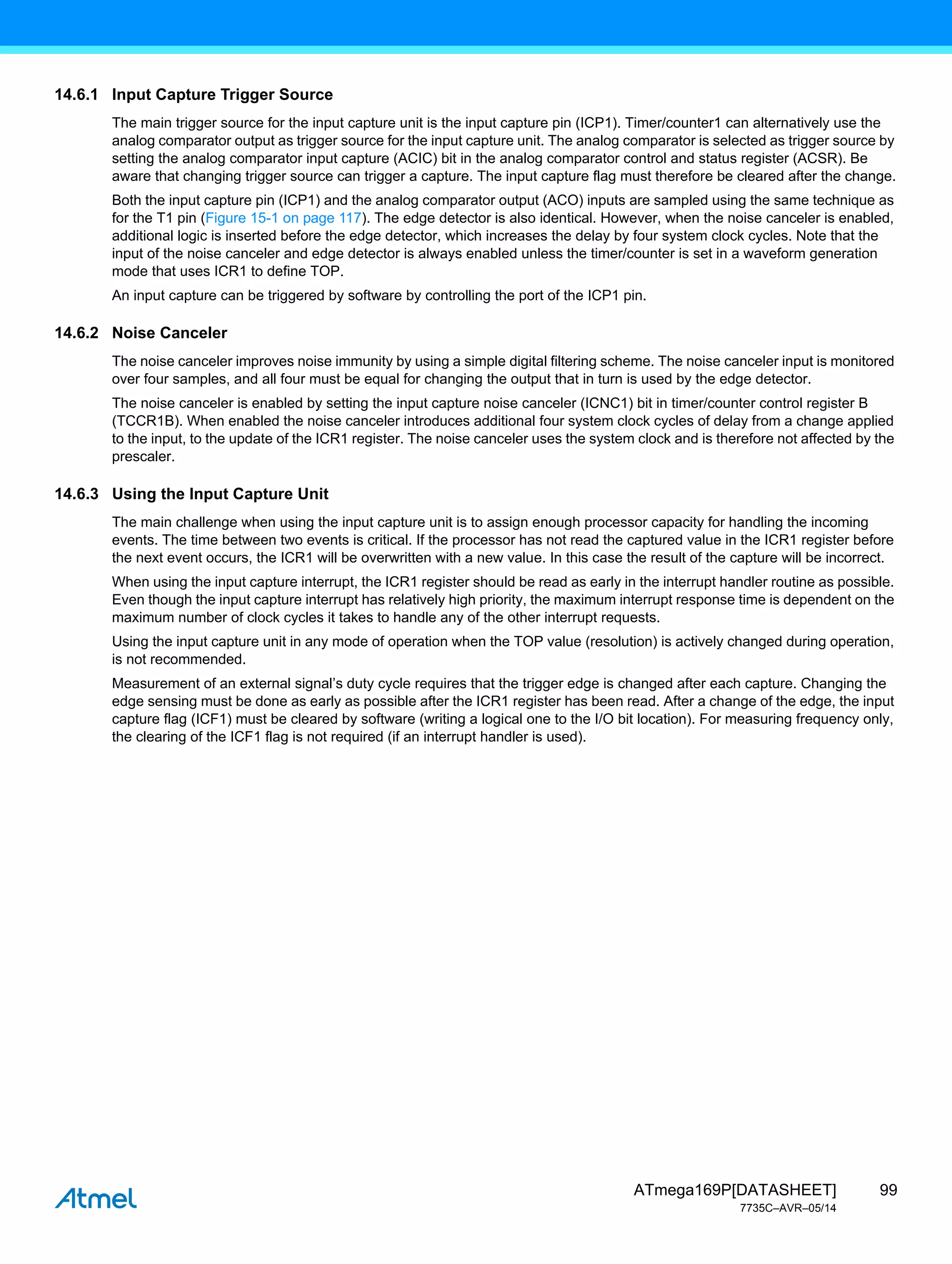 99
ATmega169P[DATASHEET]
7735C–AVR–05/14
14.6.1 Input Capture Trigger Source
The main trigger source for the input capture unit is the input capture pin (ICP1). Timer/counter1 can alternatively use the
analog comparator output as trigger source for the input capture unit. The analog comparator is selected as trigger source by
setting the analog comparator input capture (ACIC) bit in the analog comparator control and status register (ACSR). Be
aware that changing trigger source can trigger a capture. The input capture flag must therefore be cleared after the change.
Both the input capture pin (ICP1) and the analog comparator output (ACO) inputs are sampled using the same technique as
for the T1 pin (Figure 15-1 on page 117). The edge detector is also identical. However, when the noise canceler is enabled,
additional logic is inserted before the edge detector, which increases the delay by four system clock cycles. Note that the
input of the noise canceler and edge detector is always enabled unless the timer/counter is set in a waveform generation
mode that uses ICR1 to define TOP.
An input capture can be triggered by software by controlling the port of the ICP1 pin.
14.6.2 Noise Canceler
The noise canceler improves noise immunity by using a simple digital filtering scheme. The noise canceler input is monitored
over four samples, and all four must be equal for changing the output that in turn is used by the edge detector.
The noise canceler is enabled by setting the input capture noise canceler (ICNC1) bit in timer/counter control register B
(TCCR1B). When enabled the noise canceler introduces additional four system clock cycles of delay from a change applied
to the input, to the update of the ICR1 register. The noise canceler uses the system clock and is therefore not affected by the
prescaler.
14.6.3 Using the Input Capture Unit
The main challenge when using the input capture unit is to assign enough processor capacity for handling the incoming
events. The time between two events is critical. If the processor has not read the captured value in the ICR1 register before
the next event occurs, the ICR1 will be overwritten with a new value. In this case the result of the capture will be incorrect.
When using the input capture interrupt, the ICR1 register should be read as early in the interrupt handler routine as possible.
Even though the input capture interrupt has relatively high priority, the maximum interrupt response time is dependent on the
maximum number of clock cycles it takes to handle any of the other interrupt requests.
Using the input capture unit in any mode of operation when the TOP value (resolution) is actively changed during operation,
is not recommended.
Measurement of an external signal’s duty cycle requires that the trigger edge is changed after each capture. Changing the
edge sensing must be done as early as possible after the ICR1 register has been read. After a change of the edge, the input
capture flag (ICF1) must be cleared by software (writing a logical one to the I/O bit location). For measuring frequency only,
the clearing of the ICF1 flag is not required (if an interrupt handler is used).
 