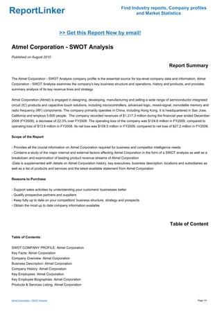Find Industry reports, Company profiles
ReportLinker                                                                     and Market Statistics



                                    >> Get this Report Now by email!

Atmel Corporation - SWOT Analysis
Published on August 2010

                                                                                                           Report Summary

The Atmel Corporation - SWOT Analysis company profile is the essential source for top-level company data and information. Atmel
Corporation - SWOT Analysis examines the company's key business structure and operations, history and products, and provides
summary analysis of its key revenue lines and strategy.


Atmel Corporation (Atmel) is engaged in designing, developing, manufacturing and selling a wide range of semiconductor integrated
circuit (IC) products and capacitive touch solutions, including microcontrollers, advanced logic, mixed-signal, nonvolatile memory and
radio frequency (RF) components. The company primarily operates in China, including Hong Kong. It is headquartered in San Jose,
California and employs 5,600 people. The company recorded revenues of $1,217.3 million during the financial year ended December
2009 (FY2009), a decrease of 22.3% over FY2008. The operating loss of the company was $124.6 million in FY2009, compared to
operating loss of $13.9 million in FY2008. Its net loss was $109.5 million in FY2009, compared to net loss of $27.2 million in FY2008.


Scope of the Report


- Provides all the crucial information on Atmel Corporation required for business and competitor intelligence needs
- Contains a study of the major internal and external factors affecting Atmel Corporation in the form of a SWOT analysis as well as a
breakdown and examination of leading product revenue streams of Atmel Corporation
-Data is supplemented with details on Atmel Corporation history, key executives, business description, locations and subsidiaries as
well as a list of products and services and the latest available statement from Atmel Corporation


Reasons to Purchase


- Support sales activities by understanding your customers' businesses better
- Qualify prospective partners and suppliers
- Keep fully up to date on your competitors' business structure, strategy and prospects
- Obtain the most up to date company information available




                                                                                                           Table of Content

Table of Contents:


SWOT COMPANY PROFILE: Atmel Corporation
Key Facts: Atmel Corporation
Company Overview: Atmel Corporation
Business Description: Atmel Corporation
Company History: Atmel Corporation
Key Employees: Atmel Corporation
Key Employee Biographies: Atmel Corporation
Products & Services Listing: Atmel Corporation



Atmel Corporation - SWOT Analysis                                                                                             Page 1/4
 