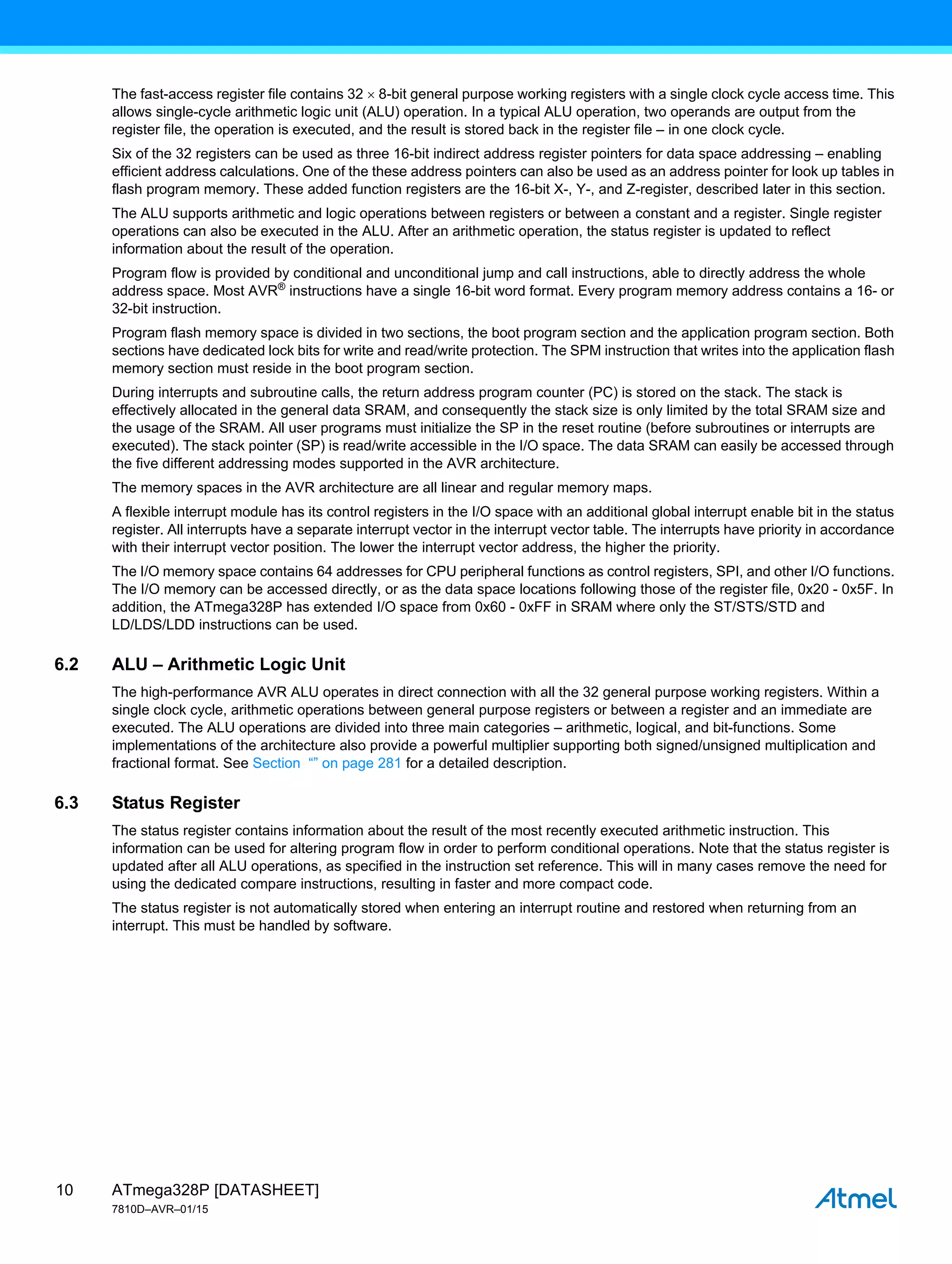 ATmega328P [DATASHEET]
7810D–AVR–01/15
10
The fast-access register file contains 32  8-bit general purpose working registers with a single clock cycle access time. This
allows single-cycle arithmetic logic unit (ALU) operation. In a typical ALU operation, two operands are output from the
register file, the operation is executed, and the result is stored back in the register file – in one clock cycle.
Six of the 32 registers can be used as three 16-bit indirect address register pointers for data space addressing – enabling
efficient address calculations. One of the these address pointers can also be used as an address pointer for look up tables in
flash program memory. These added function registers are the 16-bit X-, Y-, and Z-register, described later in this section.
The ALU supports arithmetic and logic operations between registers or between a constant and a register. Single register
operations can also be executed in the ALU. After an arithmetic operation, the status register is updated to reflect
information about the result of the operation.
Program flow is provided by conditional and unconditional jump and call instructions, able to directly address the whole
address space. Most AVR®
instructions have a single 16-bit word format. Every program memory address contains a 16- or
32-bit instruction.
Program flash memory space is divided in two sections, the boot program section and the application program section. Both
sections have dedicated lock bits for write and read/write protection. The SPM instruction that writes into the application flash
memory section must reside in the boot program section.
During interrupts and subroutine calls, the return address program counter (PC) is stored on the stack. The stack is
effectively allocated in the general data SRAM, and consequently the stack size is only limited by the total SRAM size and
the usage of the SRAM. All user programs must initialize the SP in the reset routine (before subroutines or interrupts are
executed). The stack pointer (SP) is read/write accessible in the I/O space. The data SRAM can easily be accessed through
the five different addressing modes supported in the AVR architecture.
The memory spaces in the AVR architecture are all linear and regular memory maps.
A flexible interrupt module has its control registers in the I/O space with an additional global interrupt enable bit in the status
register. All interrupts have a separate interrupt vector in the interrupt vector table. The interrupts have priority in accordance
with their interrupt vector position. The lower the interrupt vector address, the higher the priority.
The I/O memory space contains 64 addresses for CPU peripheral functions as control registers, SPI, and other I/O functions.
The I/O memory can be accessed directly, or as the data space locations following those of the register file, 0x20 - 0x5F. In
addition, the ATmega328P has extended I/O space from 0x60 - 0xFF in SRAM where only the ST/STS/STD and
LD/LDS/LDD instructions can be used.
6.2 ALU – Arithmetic Logic Unit
The high-performance AVR ALU operates in direct connection with all the 32 general purpose working registers. Within a
single clock cycle, arithmetic operations between general purpose registers or between a register and an immediate are
executed. The ALU operations are divided into three main categories – arithmetic, logical, and bit-functions. Some
implementations of the architecture also provide a powerful multiplier supporting both signed/unsigned multiplication and
fractional format. See Section “” on page 281 for a detailed description.
6.3 Status Register
The status register contains information about the result of the most recently executed arithmetic instruction. This
information can be used for altering program flow in order to perform conditional operations. Note that the status register is
updated after all ALU operations, as specified in the instruction set reference. This will in many cases remove the need for
using the dedicated compare instructions, resulting in faster and more compact code.
The status register is not automatically stored when entering an interrupt routine and restored when returning from an
interrupt. This must be handled by software.
 