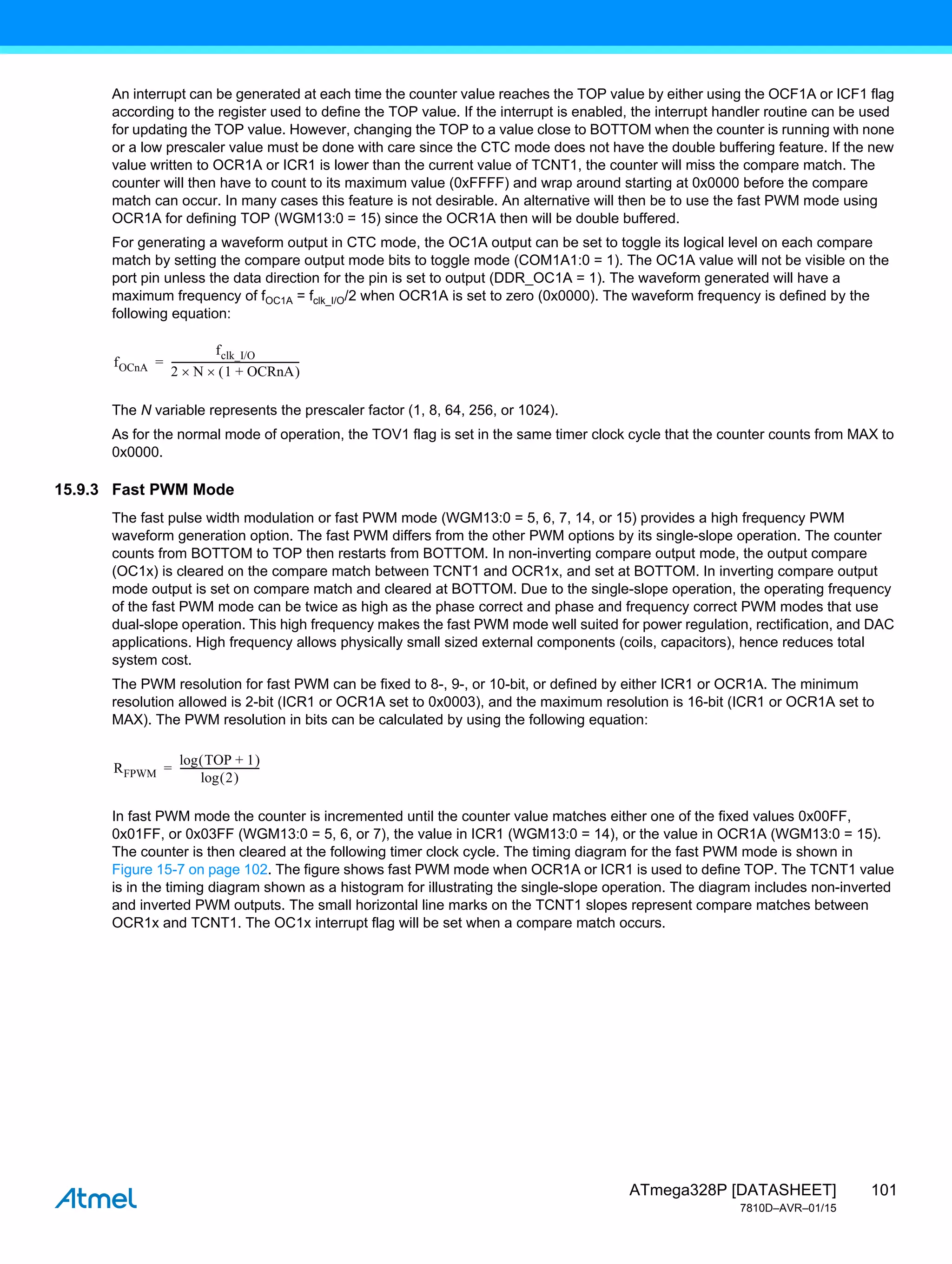 101
ATmega328P [DATASHEET]
7810D–AVR–01/15
An interrupt can be generated at each time the counter value reaches the TOP value by either using the OCF1A or ICF1 flag
according to the register used to define the TOP value. If the interrupt is enabled, the interrupt handler routine can be used
for updating the TOP value. However, changing the TOP to a value close to BOTTOM when the counter is running with none
or a low prescaler value must be done with care since the CTC mode does not have the double buffering feature. If the new
value written to OCR1A or ICR1 is lower than the current value of TCNT1, the counter will miss the compare match. The
counter will then have to count to its maximum value (0xFFFF) and wrap around starting at 0x0000 before the compare
match can occur. In many cases this feature is not desirable. An alternative will then be to use the fast PWM mode using
OCR1A for defining TOP (WGM13:0 = 15) since the OCR1A then will be double buffered.
For generating a waveform output in CTC mode, the OC1A output can be set to toggle its logical level on each compare
match by setting the compare output mode bits to toggle mode (COM1A1:0 = 1). The OC1A value will not be visible on the
port pin unless the data direction for the pin is set to output (DDR_OC1A = 1). The waveform generated will have a
maximum frequency of fOC1A = fclk_I/O/2 when OCR1A is set to zero (0x0000). The waveform frequency is defined by the
following equation:
The N variable represents the prescaler factor (1, 8, 64, 256, or 1024).
As for the normal mode of operation, the TOV1 flag is set in the same timer clock cycle that the counter counts from MAX to
0x0000.
15.9.3 Fast PWM Mode
The fast pulse width modulation or fast PWM mode (WGM13:0 = 5, 6, 7, 14, or 15) provides a high frequency PWM
waveform generation option. The fast PWM differs from the other PWM options by its single-slope operation. The counter
counts from BOTTOM to TOP then restarts from BOTTOM. In non-inverting compare output mode, the output compare
(OC1x) is cleared on the compare match between TCNT1 and OCR1x, and set at BOTTOM. In inverting compare output
mode output is set on compare match and cleared at BOTTOM. Due to the single-slope operation, the operating frequency
of the fast PWM mode can be twice as high as the phase correct and phase and frequency correct PWM modes that use
dual-slope operation. This high frequency makes the fast PWM mode well suited for power regulation, rectification, and DAC
applications. High frequency allows physically small sized external components (coils, capacitors), hence reduces total
system cost.
The PWM resolution for fast PWM can be fixed to 8-, 9-, or 10-bit, or defined by either ICR1 or OCR1A. The minimum
resolution allowed is 2-bit (ICR1 or OCR1A set to 0x0003), and the maximum resolution is 16-bit (ICR1 or OCR1A set to
MAX). The PWM resolution in bits can be calculated by using the following equation:
In fast PWM mode the counter is incremented until the counter value matches either one of the fixed values 0x00FF,
0x01FF, or 0x03FF (WGM13:0 = 5, 6, or 7), the value in ICR1 (WGM13:0 = 14), or the value in OCR1A (WGM13:0 = 15).
The counter is then cleared at the following timer clock cycle. The timing diagram for the fast PWM mode is shown in
Figure 15-7 on page 102. The figure shows fast PWM mode when OCR1A or ICR1 is used to define TOP. The TCNT1 value
is in the timing diagram shown as a histogram for illustrating the single-slope operation. The diagram includes non-inverted
and inverted PWM outputs. The small horizontal line marks on the TCNT1 slopes represent compare matches between
OCR1x and TCNT1. The OC1x interrupt flag will be set when a compare match occurs.
fOCnA
fclk_I/O
2 N
 1 OCRnA
+
 

-----------------------------------------------------
=
RFPWM
log TOP 1
+
 
log 2
 
--------------------------------
-
=
 