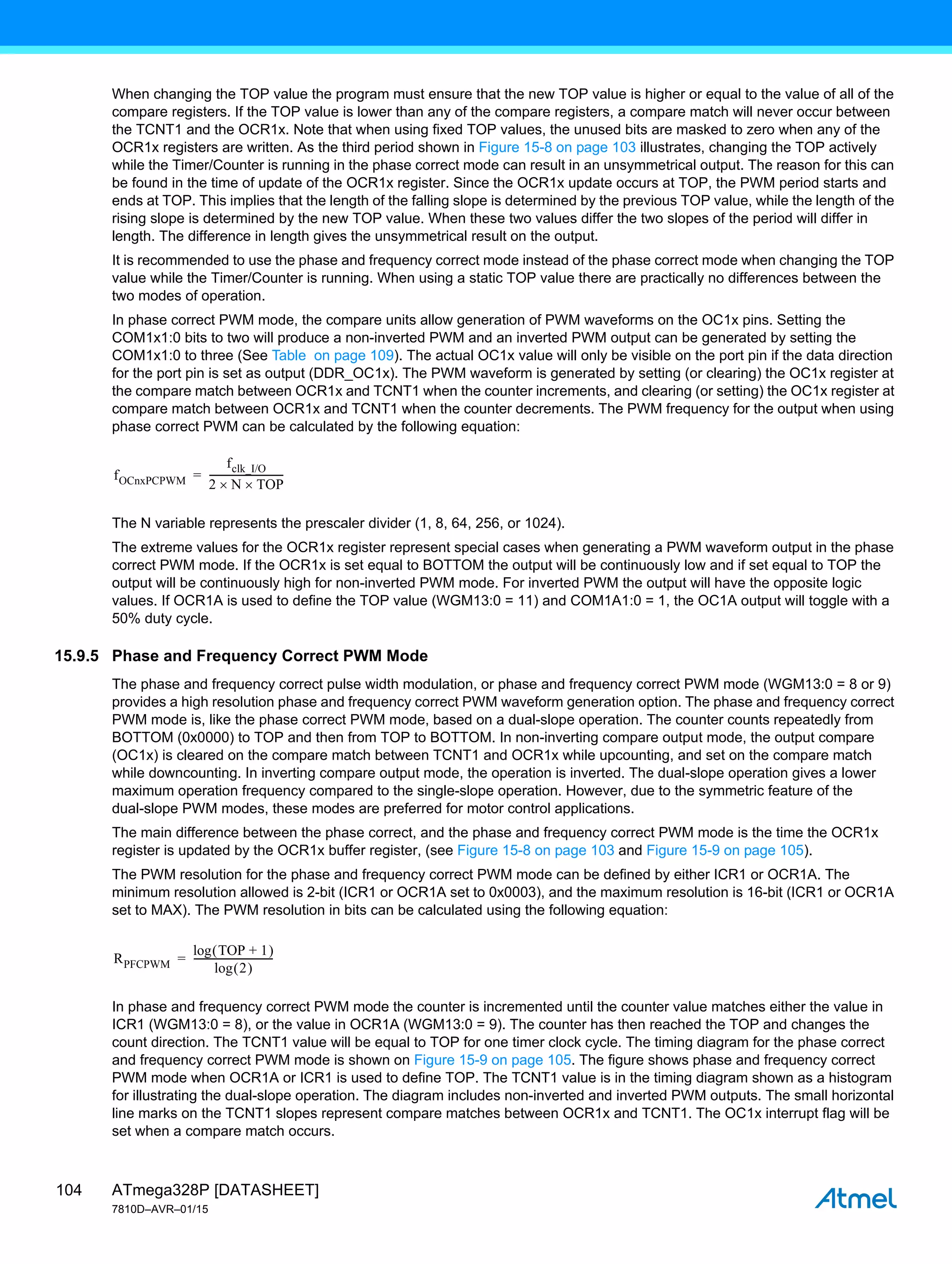 ATmega328P [DATASHEET]
7810D–AVR–01/15
104
When changing the TOP value the program must ensure that the new TOP value is higher or equal to the value of all of the
compare registers. If the TOP value is lower than any of the compare registers, a compare match will never occur between
the TCNT1 and the OCR1x. Note that when using fixed TOP values, the unused bits are masked to zero when any of the
OCR1x registers are written. As the third period shown in Figure 15-8 on page 103 illustrates, changing the TOP actively
while the Timer/Counter is running in the phase correct mode can result in an unsymmetrical output. The reason for this can
be found in the time of update of the OCR1x register. Since the OCR1x update occurs at TOP, the PWM period starts and
ends at TOP. This implies that the length of the falling slope is determined by the previous TOP value, while the length of the
rising slope is determined by the new TOP value. When these two values differ the two slopes of the period will differ in
length. The difference in length gives the unsymmetrical result on the output.
It is recommended to use the phase and frequency correct mode instead of the phase correct mode when changing the TOP
value while the Timer/Counter is running. When using a static TOP value there are practically no differences between the
two modes of operation.
In phase correct PWM mode, the compare units allow generation of PWM waveforms on the OC1x pins. Setting the
COM1x1:0 bits to two will produce a non-inverted PWM and an inverted PWM output can be generated by setting the
COM1x1:0 to three (See Table on page 109). The actual OC1x value will only be visible on the port pin if the data direction
for the port pin is set as output (DDR_OC1x). The PWM waveform is generated by setting (or clearing) the OC1x register at
the compare match between OCR1x and TCNT1 when the counter increments, and clearing (or setting) the OC1x register at
compare match between OCR1x and TCNT1 when the counter decrements. The PWM frequency for the output when using
phase correct PWM can be calculated by the following equation:
The N variable represents the prescaler divider (1, 8, 64, 256, or 1024).
The extreme values for the OCR1x register represent special cases when generating a PWM waveform output in the phase
correct PWM mode. If the OCR1x is set equal to BOTTOM the output will be continuously low and if set equal to TOP the
output will be continuously high for non-inverted PWM mode. For inverted PWM the output will have the opposite logic
values. If OCR1A is used to define the TOP value (WGM13:0 = 11) and COM1A1:0 = 1, the OC1A output will toggle with a
50% duty cycle.
15.9.5 Phase and Frequency Correct PWM Mode
The phase and frequency correct pulse width modulation, or phase and frequency correct PWM mode (WGM13:0 = 8 or 9)
provides a high resolution phase and frequency correct PWM waveform generation option. The phase and frequency correct
PWM mode is, like the phase correct PWM mode, based on a dual-slope operation. The counter counts repeatedly from
BOTTOM (0x0000) to TOP and then from TOP to BOTTOM. In non-inverting compare output mode, the output compare
(OC1x) is cleared on the compare match between TCNT1 and OCR1x while upcounting, and set on the compare match
while downcounting. In inverting compare output mode, the operation is inverted. The dual-slope operation gives a lower
maximum operation frequency compared to the single-slope operation. However, due to the symmetric feature of the
dual-slope PWM modes, these modes are preferred for motor control applications.
The main difference between the phase correct, and the phase and frequency correct PWM mode is the time the OCR1x
register is updated by the OCR1x buffer register, (see Figure 15-8 on page 103 and Figure 15-9 on page 105).
The PWM resolution for the phase and frequency correct PWM mode can be defined by either ICR1 or OCR1A. The
minimum resolution allowed is 2-bit (ICR1 or OCR1A set to 0x0003), and the maximum resolution is 16-bit (ICR1 or OCR1A
set to MAX). The PWM resolution in bits can be calculated using the following equation:
In phase and frequency correct PWM mode the counter is incremented until the counter value matches either the value in
ICR1 (WGM13:0 = 8), or the value in OCR1A (WGM13:0 = 9). The counter has then reached the TOP and changes the
count direction. The TCNT1 value will be equal to TOP for one timer clock cycle. The timing diagram for the phase correct
and frequency correct PWM mode is shown on Figure 15-9 on page 105. The figure shows phase and frequency correct
PWM mode when OCR1A or ICR1 is used to define TOP. The TCNT1 value is in the timing diagram shown as a histogram
for illustrating the dual-slope operation. The diagram includes non-inverted and inverted PWM outputs. The small horizontal
line marks on the TCNT1 slopes represent compare matches between OCR1x and TCNT1. The OC1x interrupt flag will be
set when a compare match occurs.
fOCnxPCPWM
fclk_I/O
2 N
 TOP

------------------------------
-
=
RPFCPWM
log TOP 1
+
 
log 2
 
--------------------------------
-
=
 