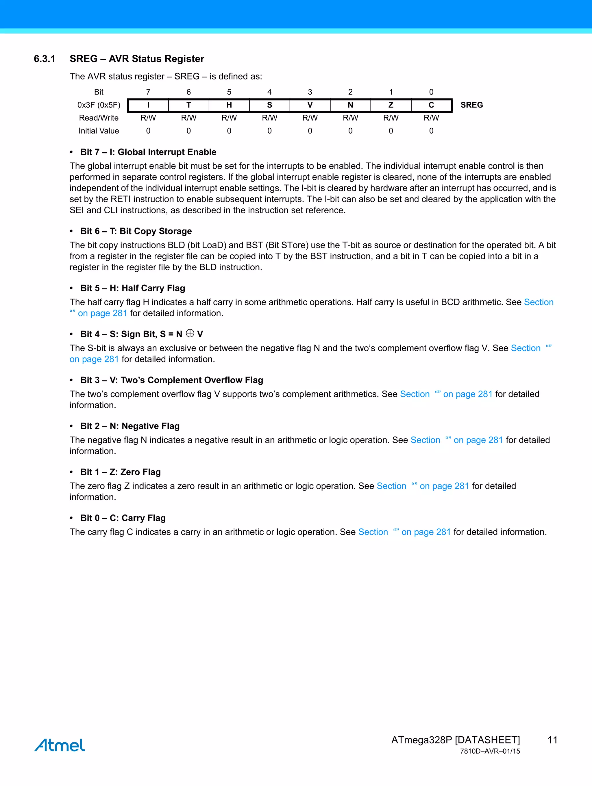 11
ATmega328P [DATASHEET]
7810D–AVR–01/15
6.3.1 SREG – AVR Status Register
The AVR status register – SREG – is defined as:
• Bit 7 – I: Global Interrupt Enable
The global interrupt enable bit must be set for the interrupts to be enabled. The individual interrupt enable control is then
performed in separate control registers. If the global interrupt enable register is cleared, none of the interrupts are enabled
independent of the individual interrupt enable settings. The I-bit is cleared by hardware after an interrupt has occurred, and is
set by the RETI instruction to enable subsequent interrupts. The I-bit can also be set and cleared by the application with the
SEI and CLI instructions, as described in the instruction set reference.
• Bit 6 – T: Bit Copy Storage
The bit copy instructions BLD (bit LoaD) and BST (Bit STore) use the T-bit as source or destination for the operated bit. A bit
from a register in the register file can be copied into T by the BST instruction, and a bit in T can be copied into a bit in a
register in the register file by the BLD instruction.
• Bit 5 – H: Half Carry Flag
The half carry flag H indicates a half carry in some arithmetic operations. Half carry Is useful in BCD arithmetic. See Section
“” on page 281 for detailed information.
• Bit 4 – S: Sign Bit, S = N V
The S-bit is always an exclusive or between the negative flag N and the two’s complement overflow flag V. See Section “”
on page 281 for detailed information.
• Bit 3 – V: Two’s Complement Overflow Flag
The two’s complement overflow flag V supports two’s complement arithmetics. See Section “” on page 281 for detailed
information.
• Bit 2 – N: Negative Flag
The negative flag N indicates a negative result in an arithmetic or logic operation. See Section “” on page 281 for detailed
information.
• Bit 1 – Z: Zero Flag
The zero flag Z indicates a zero result in an arithmetic or logic operation. See Section “” on page 281 for detailed
information.
• Bit 0 – C: Carry Flag
The carry flag C indicates a carry in an arithmetic or logic operation. See Section “” on page 281 for detailed information.
Bit 7 6 5 4 3 2 1 0
0x3F (0x5F) I T H S V N Z C SREG
Read/Write R/W R/W R/W R/W R/W R/W R/W R/W
Initial Value 0 0 0 0 0 0 0 0
 