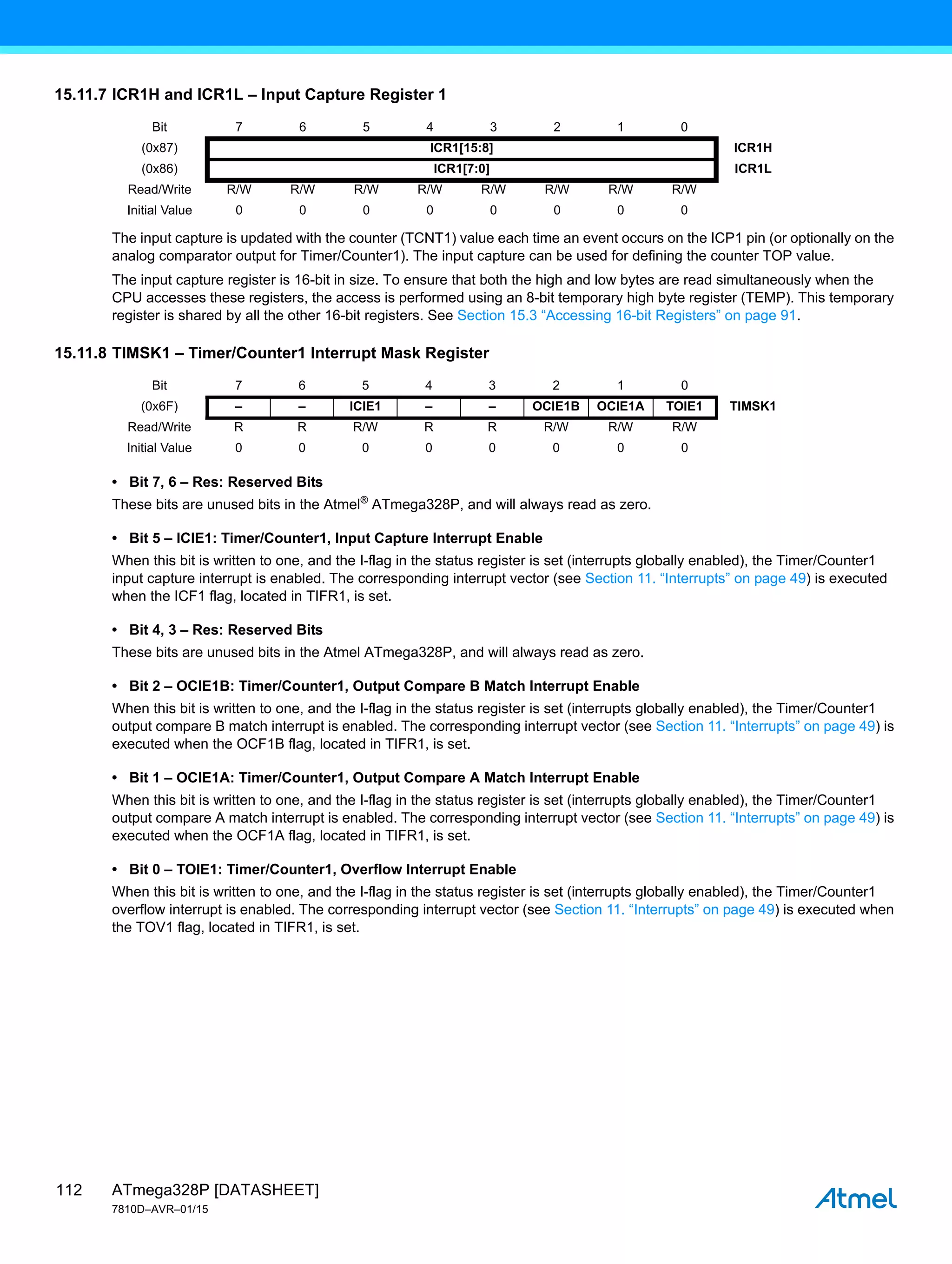 ATmega328P [DATASHEET]
7810D–AVR–01/15
112
15.11.7 ICR1H and ICR1L – Input Capture Register 1
The input capture is updated with the counter (TCNT1) value each time an event occurs on the ICP1 pin (or optionally on the
analog comparator output for Timer/Counter1). The input capture can be used for defining the counter TOP value.
The input capture register is 16-bit in size. To ensure that both the high and low bytes are read simultaneously when the
CPU accesses these registers, the access is performed using an 8-bit temporary high byte register (TEMP). This temporary
register is shared by all the other 16-bit registers. See Section 15.3 “Accessing 16-bit Registers” on page 91.
15.11.8 TIMSK1 – Timer/Counter1 Interrupt Mask Register
• Bit 7, 6 – Res: Reserved Bits
These bits are unused bits in the Atmel®
ATmega328P, and will always read as zero.
• Bit 5 – ICIE1: Timer/Counter1, Input Capture Interrupt Enable
When this bit is written to one, and the I-flag in the status register is set (interrupts globally enabled), the Timer/Counter1
input capture interrupt is enabled. The corresponding interrupt vector (see Section 11. “Interrupts” on page 49) is executed
when the ICF1 flag, located in TIFR1, is set.
• Bit 4, 3 – Res: Reserved Bits
These bits are unused bits in the Atmel ATmega328P, and will always read as zero.
• Bit 2 – OCIE1B: Timer/Counter1, Output Compare B Match Interrupt Enable
When this bit is written to one, and the I-flag in the status register is set (interrupts globally enabled), the Timer/Counter1
output compare B match interrupt is enabled. The corresponding interrupt vector (see Section 11. “Interrupts” on page 49) is
executed when the OCF1B flag, located in TIFR1, is set.
• Bit 1 – OCIE1A: Timer/Counter1, Output Compare A Match Interrupt Enable
When this bit is written to one, and the I-flag in the status register is set (interrupts globally enabled), the Timer/Counter1
output compare A match interrupt is enabled. The corresponding interrupt vector (see Section 11. “Interrupts” on page 49) is
executed when the OCF1A flag, located in TIFR1, is set.
• Bit 0 – TOIE1: Timer/Counter1, Overflow Interrupt Enable
When this bit is written to one, and the I-flag in the status register is set (interrupts globally enabled), the Timer/Counter1
overflow interrupt is enabled. The corresponding interrupt vector (see Section 11. “Interrupts” on page 49) is executed when
the TOV1 flag, located in TIFR1, is set.
Bit 7 6 5 4 3 2 1 0
(0x87) ICR1[15:8] ICR1H
(0x86) ICR1[7:0] ICR1L
Read/Write R/W R/W R/W R/W R/W R/W R/W R/W
Initial Value 0 0 0 0 0 0 0 0
Bit 7 6 5 4 3 2 1 0
(0x6F) – – ICIE1 – – OCIE1B OCIE1A TOIE1 TIMSK1
Read/Write R R R/W R R R/W R/W R/W
Initial Value 0 0 0 0 0 0 0 0
 