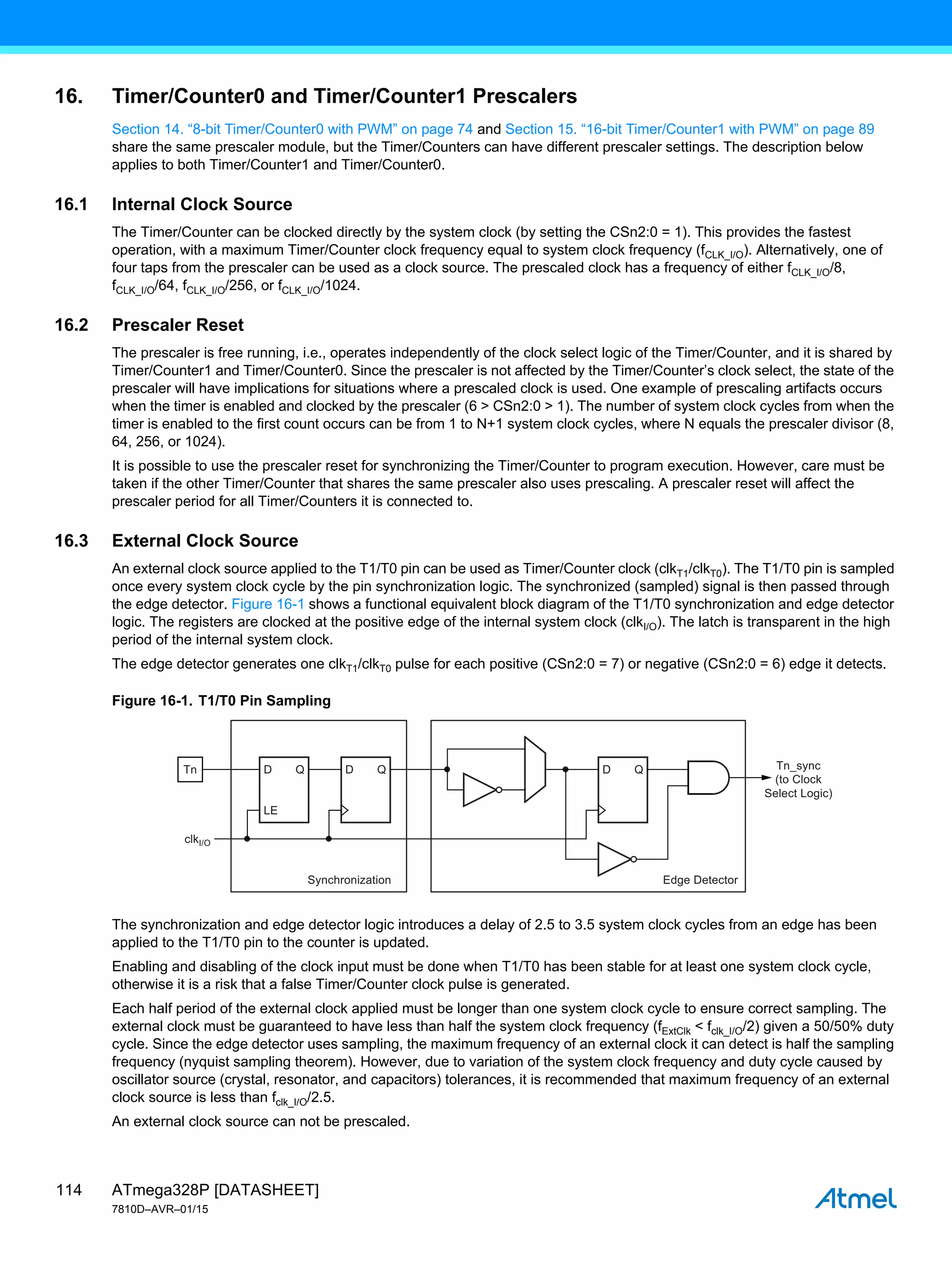 ATmega328P [DATASHEET]
7810D–AVR–01/15
114
16. Timer/Counter0 and Timer/Counter1 Prescalers
Section 14. “8-bit Timer/Counter0 with PWM” on page 74 and Section 15. “16-bit Timer/Counter1 with PWM” on page 89
share the same prescaler module, but the Timer/Counters can have different prescaler settings. The description below
applies to both Timer/Counter1 and Timer/Counter0.
16.1 Internal Clock Source
The Timer/Counter can be clocked directly by the system clock (by setting the CSn2:0 = 1). This provides the fastest
operation, with a maximum Timer/Counter clock frequency equal to system clock frequency (fCLK_I/O). Alternatively, one of
four taps from the prescaler can be used as a clock source. The prescaled clock has a frequency of either fCLK_I/O/8,
fCLK_I/O/64, fCLK_I/O/256, or fCLK_I/O/1024.
16.2 Prescaler Reset
The prescaler is free running, i.e., operates independently of the clock select logic of the Timer/Counter, and it is shared by
Timer/Counter1 and Timer/Counter0. Since the prescaler is not affected by the Timer/Counter’s clock select, the state of the
prescaler will have implications for situations where a prescaled clock is used. One example of prescaling artifacts occurs
when the timer is enabled and clocked by the prescaler (6 > CSn2:0 > 1). The number of system clock cycles from when the
timer is enabled to the first count occurs can be from 1 to N+1 system clock cycles, where N equals the prescaler divisor (8,
64, 256, or 1024).
It is possible to use the prescaler reset for synchronizing the Timer/Counter to program execution. However, care must be
taken if the other Timer/Counter that shares the same prescaler also uses prescaling. A prescaler reset will affect the
prescaler period for all Timer/Counters it is connected to.
16.3 External Clock Source
An external clock source applied to the T1/T0 pin can be used as Timer/Counter clock (clkT1/clkT0). The T1/T0 pin is sampled
once every system clock cycle by the pin synchronization logic. The synchronized (sampled) signal is then passed through
the edge detector. Figure 16-1 shows a functional equivalent block diagram of the T1/T0 synchronization and edge detector
logic. The registers are clocked at the positive edge of the internal system clock (clkI/O). The latch is transparent in the high
period of the internal system clock.
The edge detector generates one clkT1/clkT0 pulse for each positive (CSn2:0 = 7) or negative (CSn2:0 = 6) edge it detects.
Figure 16-1. T1/T0 Pin Sampling
The synchronization and edge detector logic introduces a delay of 2.5 to 3.5 system clock cycles from an edge has been
applied to the T1/T0 pin to the counter is updated.
Enabling and disabling of the clock input must be done when T1/T0 has been stable for at least one system clock cycle,
otherwise it is a risk that a false Timer/Counter clock pulse is generated.
Each half period of the external clock applied must be longer than one system clock cycle to ensure correct sampling. The
external clock must be guaranteed to have less than half the system clock frequency (fExtClk < fclk_I/O/2) given a 50/50% duty
cycle. Since the edge detector uses sampling, the maximum frequency of an external clock it can detect is half the sampling
frequency (nyquist sampling theorem). However, due to variation of the system clock frequency and duty cycle caused by
oscillator source (crystal, resonator, and capacitors) tolerances, it is recommended that maximum frequency of an external
clock source is less than fclk_I/O/2.5.
An external clock source can not be prescaled.
Tn
Synchronization Edge Detector
Tn_sync
(to Clock
Select Logic)
Q
LE
D Q
D Q
D
clkI/O
 