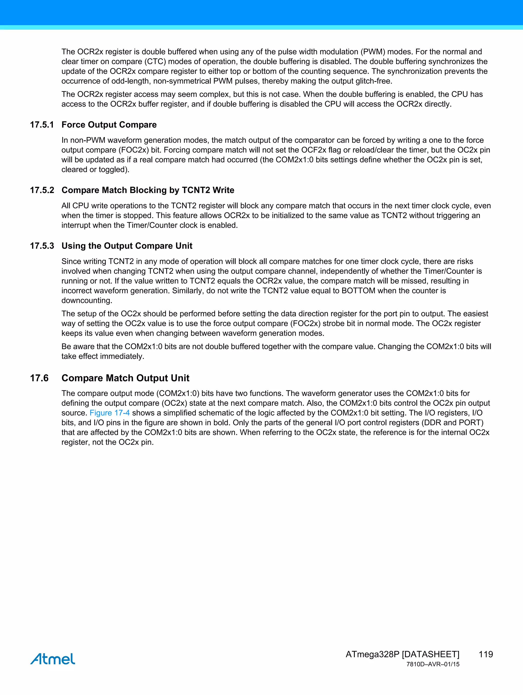 119
ATmega328P [DATASHEET]
7810D–AVR–01/15
The OCR2x register is double buffered when using any of the pulse width modulation (PWM) modes. For the normal and
clear timer on compare (CTC) modes of operation, the double buffering is disabled. The double buffering synchronizes the
update of the OCR2x compare register to either top or bottom of the counting sequence. The synchronization prevents the
occurrence of odd-length, non-symmetrical PWM pulses, thereby making the output glitch-free.
The OCR2x register access may seem complex, but this is not case. When the double buffering is enabled, the CPU has
access to the OCR2x buffer register, and if double buffering is disabled the CPU will access the OCR2x directly.
17.5.1 Force Output Compare
In non-PWM waveform generation modes, the match output of the comparator can be forced by writing a one to the force
output compare (FOC2x) bit. Forcing compare match will not set the OCF2x flag or reload/clear the timer, but the OC2x pin
will be updated as if a real compare match had occurred (the COM2x1:0 bits settings define whether the OC2x pin is set,
cleared or toggled).
17.5.2 Compare Match Blocking by TCNT2 Write
All CPU write operations to the TCNT2 register will block any compare match that occurs in the next timer clock cycle, even
when the timer is stopped. This feature allows OCR2x to be initialized to the same value as TCNT2 without triggering an
interrupt when the Timer/Counter clock is enabled.
17.5.3 Using the Output Compare Unit
Since writing TCNT2 in any mode of operation will block all compare matches for one timer clock cycle, there are risks
involved when changing TCNT2 when using the output compare channel, independently of whether the Timer/Counter is
running or not. If the value written to TCNT2 equals the OCR2x value, the compare match will be missed, resulting in
incorrect waveform generation. Similarly, do not write the TCNT2 value equal to BOTTOM when the counter is
downcounting.
The setup of the OC2x should be performed before setting the data direction register for the port pin to output. The easiest
way of setting the OC2x value is to use the force output compare (FOC2x) strobe bit in normal mode. The OC2x register
keeps its value even when changing between waveform generation modes.
Be aware that the COM2x1:0 bits are not double buffered together with the compare value. Changing the COM2x1:0 bits will
take effect immediately.
17.6 Compare Match Output Unit
The compare output mode (COM2x1:0) bits have two functions. The waveform generator uses the COM2x1:0 bits for
defining the output compare (OC2x) state at the next compare match. Also, the COM2x1:0 bits control the OC2x pin output
source. Figure 17-4 shows a simplified schematic of the logic affected by the COM2x1:0 bit setting. The I/O registers, I/O
bits, and I/O pins in the figure are shown in bold. Only the parts of the general I/O port control registers (DDR and PORT)
that are affected by the COM2x1:0 bits are shown. When referring to the OC2x state, the reference is for the internal OC2x
register, not the OC2x pin.
 