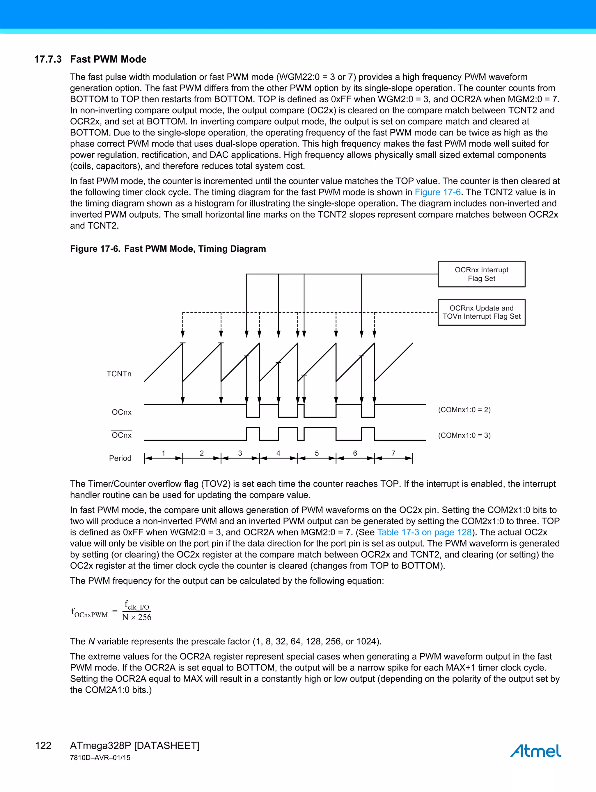 ATmega328P [DATASHEET]
7810D–AVR–01/15
122
17.7.3 Fast PWM Mode
The fast pulse width modulation or fast PWM mode (WGM22:0 = 3 or 7) provides a high frequency PWM waveform
generation option. The fast PWM differs from the other PWM option by its single-slope operation. The counter counts from
BOTTOM to TOP then restarts from BOTTOM. TOP is defined as 0xFF when WGM2:0 = 3, and OCR2A when MGM2:0 = 7.
In non-inverting compare output mode, the output compare (OC2x) is cleared on the compare match between TCNT2 and
OCR2x, and set at BOTTOM. In inverting compare output mode, the output is set on compare match and cleared at
BOTTOM. Due to the single-slope operation, the operating frequency of the fast PWM mode can be twice as high as the
phase correct PWM mode that uses dual-slope operation. This high frequency makes the fast PWM mode well suited for
power regulation, rectification, and DAC applications. High frequency allows physically small sized external components
(coils, capacitors), and therefore reduces total system cost.
In fast PWM mode, the counter is incremented until the counter value matches the TOP value. The counter is then cleared at
the following timer clock cycle. The timing diagram for the fast PWM mode is shown in Figure 17-6. The TCNT2 value is in
the timing diagram shown as a histogram for illustrating the single-slope operation. The diagram includes non-inverted and
inverted PWM outputs. The small horizontal line marks on the TCNT2 slopes represent compare matches between OCR2x
and TCNT2.
Figure 17-6. Fast PWM Mode, Timing Diagram
The Timer/Counter overflow flag (TOV2) is set each time the counter reaches TOP. If the interrupt is enabled, the interrupt
handler routine can be used for updating the compare value.
In fast PWM mode, the compare unit allows generation of PWM waveforms on the OC2x pin. Setting the COM2x1:0 bits to
two will produce a non-inverted PWM and an inverted PWM output can be generated by setting the COM2x1:0 to three. TOP
is defined as 0xFF when WGM2:0 = 3, and OCR2A when MGM2:0 = 7. (See Table 17-3 on page 128). The actual OC2x
value will only be visible on the port pin if the data direction for the port pin is set as output. The PWM waveform is generated
by setting (or clearing) the OC2x register at the compare match between OCR2x and TCNT2, and clearing (or setting) the
OC2x register at the timer clock cycle the counter is cleared (changes from TOP to BOTTOM).
The PWM frequency for the output can be calculated by the following equation:
The N variable represents the prescale factor (1, 8, 32, 64, 128, 256, or 1024).
The extreme values for the OCR2A register represent special cases when generating a PWM waveform output in the fast
PWM mode. If the OCR2A is set equal to BOTTOM, the output will be a narrow spike for each MAX+1 timer clock cycle.
Setting the OCR2A equal to MAX will result in a constantly high or low output (depending on the polarity of the output set by
the COM2A1:0 bits.)
1 2 3 4 5 6 7
TCNTn
(COMnx1:0 = 2)
(COMnx1:0 = 3)
OCnx
OCnx
Period
OCRnx Update and
TOVn Interrupt Flag Set
OCRnx Interrupt
Flag Set
fOCnxPWM
fclk_I/O
N 256

------------------
-
=
 