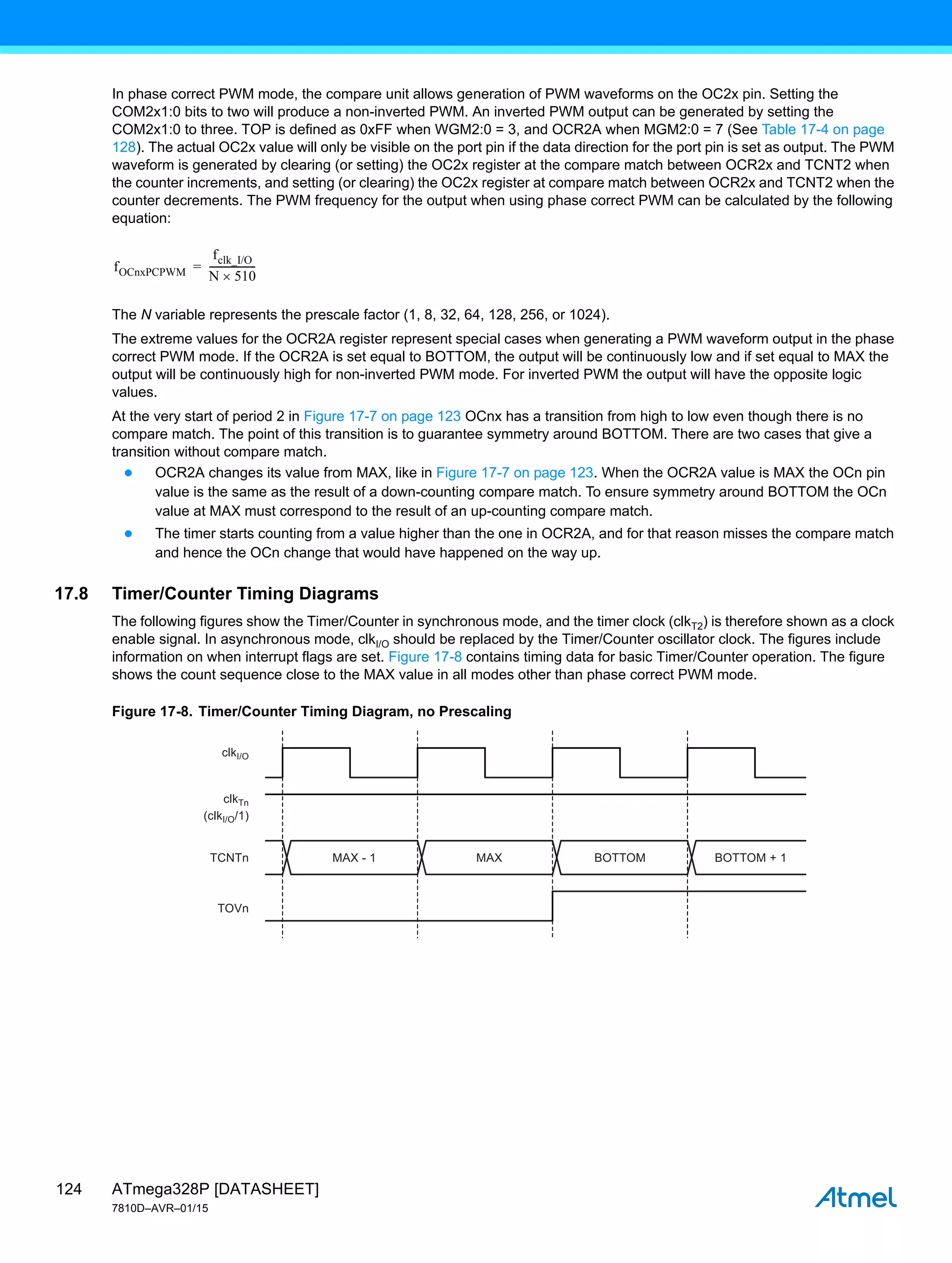 ATmega328P [DATASHEET]
7810D–AVR–01/15
124
In phase correct PWM mode, the compare unit allows generation of PWM waveforms on the OC2x pin. Setting the
COM2x1:0 bits to two will produce a non-inverted PWM. An inverted PWM output can be generated by setting the
COM2x1:0 to three. TOP is defined as 0xFF when WGM2:0 = 3, and OCR2A when MGM2:0 = 7 (See Table 17-4 on page
128). The actual OC2x value will only be visible on the port pin if the data direction for the port pin is set as output. The PWM
waveform is generated by clearing (or setting) the OC2x register at the compare match between OCR2x and TCNT2 when
the counter increments, and setting (or clearing) the OC2x register at compare match between OCR2x and TCNT2 when the
counter decrements. The PWM frequency for the output when using phase correct PWM can be calculated by the following
equation:
The N variable represents the prescale factor (1, 8, 32, 64, 128, 256, or 1024).
The extreme values for the OCR2A register represent special cases when generating a PWM waveform output in the phase
correct PWM mode. If the OCR2A is set equal to BOTTOM, the output will be continuously low and if set equal to MAX the
output will be continuously high for non-inverted PWM mode. For inverted PWM the output will have the opposite logic
values.
At the very start of period 2 in Figure 17-7 on page 123 OCnx has a transition from high to low even though there is no
compare match. The point of this transition is to guarantee symmetry around BOTTOM. There are two cases that give a
transition without compare match.
● OCR2A changes its value from MAX, like in Figure 17-7 on page 123. When the OCR2A value is MAX the OCn pin
value is the same as the result of a down-counting compare match. To ensure symmetry around BOTTOM the OCn
value at MAX must correspond to the result of an up-counting compare match.
● The timer starts counting from a value higher than the one in OCR2A, and for that reason misses the compare match
and hence the OCn change that would have happened on the way up.
17.8 Timer/Counter Timing Diagrams
The following figures show the Timer/Counter in synchronous mode, and the timer clock (clkT2) is therefore shown as a clock
enable signal. In asynchronous mode, clkI/O should be replaced by the Timer/Counter oscillator clock. The figures include
information on when interrupt flags are set. Figure 17-8 contains timing data for basic Timer/Counter operation. The figure
shows the count sequence close to the MAX value in all modes other than phase correct PWM mode.
Figure 17-8. Timer/Counter Timing Diagram, no Prescaling
fOCnxPCPWM
fclk_I/O
N 510

------------------
-
=
MAX - 1
clkI/O
(clkI/O/1)
TCNTn
TOVn
clkTn
MAX BOTTOM BOTTOM + 1
 