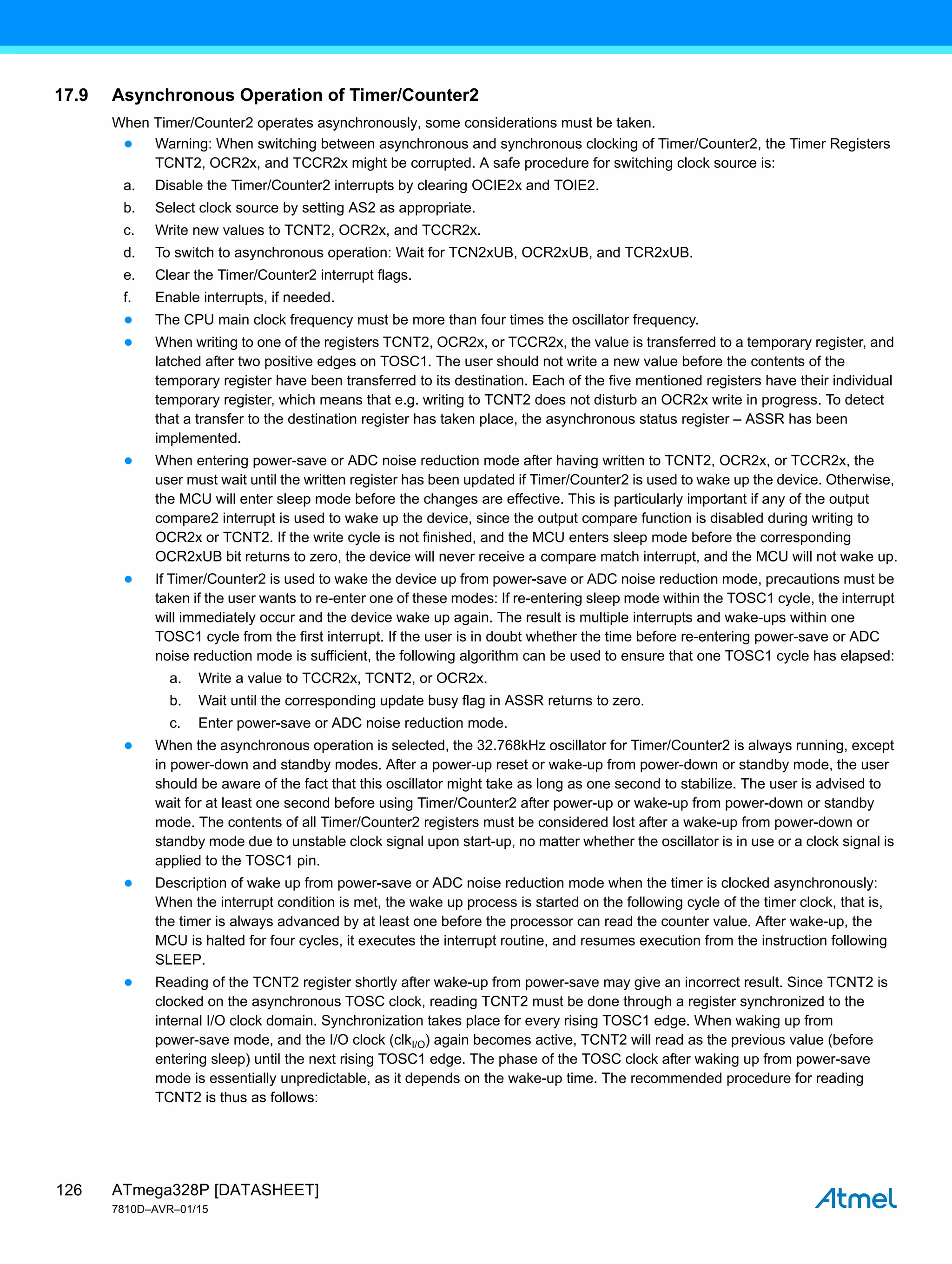 ATmega328P [DATASHEET]
7810D–AVR–01/15
126
17.9 Asynchronous Operation of Timer/Counter2
When Timer/Counter2 operates asynchronously, some considerations must be taken.
● Warning: When switching between asynchronous and synchronous clocking of Timer/Counter2, the Timer Registers
TCNT2, OCR2x, and TCCR2x might be corrupted. A safe procedure for switching clock source is:
a. Disable the Timer/Counter2 interrupts by clearing OCIE2x and TOIE2.
b. Select clock source by setting AS2 as appropriate.
c. Write new values to TCNT2, OCR2x, and TCCR2x.
d. To switch to asynchronous operation: Wait for TCN2xUB, OCR2xUB, and TCR2xUB.
e. Clear the Timer/Counter2 interrupt flags.
f. Enable interrupts, if needed.
● The CPU main clock frequency must be more than four times the oscillator frequency.
● When writing to one of the registers TCNT2, OCR2x, or TCCR2x, the value is transferred to a temporary register, and
latched after two positive edges on TOSC1. The user should not write a new value before the contents of the
temporary register have been transferred to its destination. Each of the five mentioned registers have their individual
temporary register, which means that e.g. writing to TCNT2 does not disturb an OCR2x write in progress. To detect
that a transfer to the destination register has taken place, the asynchronous status register – ASSR has been
implemented.
● When entering power-save or ADC noise reduction mode after having written to TCNT2, OCR2x, or TCCR2x, the
user must wait until the written register has been updated if Timer/Counter2 is used to wake up the device. Otherwise,
the MCU will enter sleep mode before the changes are effective. This is particularly important if any of the output
compare2 interrupt is used to wake up the device, since the output compare function is disabled during writing to
OCR2x or TCNT2. If the write cycle is not finished, and the MCU enters sleep mode before the corresponding
OCR2xUB bit returns to zero, the device will never receive a compare match interrupt, and the MCU will not wake up.
● If Timer/Counter2 is used to wake the device up from power-save or ADC noise reduction mode, precautions must be
taken if the user wants to re-enter one of these modes: If re-entering sleep mode within the TOSC1 cycle, the interrupt
will immediately occur and the device wake up again. The result is multiple interrupts and wake-ups within one
TOSC1 cycle from the first interrupt. If the user is in doubt whether the time before re-entering power-save or ADC
noise reduction mode is sufficient, the following algorithm can be used to ensure that one TOSC1 cycle has elapsed:
a. Write a value to TCCR2x, TCNT2, or OCR2x.
b. Wait until the corresponding update busy flag in ASSR returns to zero.
c. Enter power-save or ADC noise reduction mode.
● When the asynchronous operation is selected, the 32.768kHz oscillator for Timer/Counter2 is always running, except
in power-down and standby modes. After a power-up reset or wake-up from power-down or standby mode, the user
should be aware of the fact that this oscillator might take as long as one second to stabilize. The user is advised to
wait for at least one second before using Timer/Counter2 after power-up or wake-up from power-down or standby
mode. The contents of all Timer/Counter2 registers must be considered lost after a wake-up from power-down or
standby mode due to unstable clock signal upon start-up, no matter whether the oscillator is in use or a clock signal is
applied to the TOSC1 pin.
● Description of wake up from power-save or ADC noise reduction mode when the timer is clocked asynchronously:
When the interrupt condition is met, the wake up process is started on the following cycle of the timer clock, that is,
the timer is always advanced by at least one before the processor can read the counter value. After wake-up, the
MCU is halted for four cycles, it executes the interrupt routine, and resumes execution from the instruction following
SLEEP.
● Reading of the TCNT2 register shortly after wake-up from power-save may give an incorrect result. Since TCNT2 is
clocked on the asynchronous TOSC clock, reading TCNT2 must be done through a register synchronized to the
internal I/O clock domain. Synchronization takes place for every rising TOSC1 edge. When waking up from
power-save mode, and the I/O clock (clkI/O) again becomes active, TCNT2 will read as the previous value (before
entering sleep) until the next rising TOSC1 edge. The phase of the TOSC clock after waking up from power-save
mode is essentially unpredictable, as it depends on the wake-up time. The recommended procedure for reading
TCNT2 is thus as follows:
 