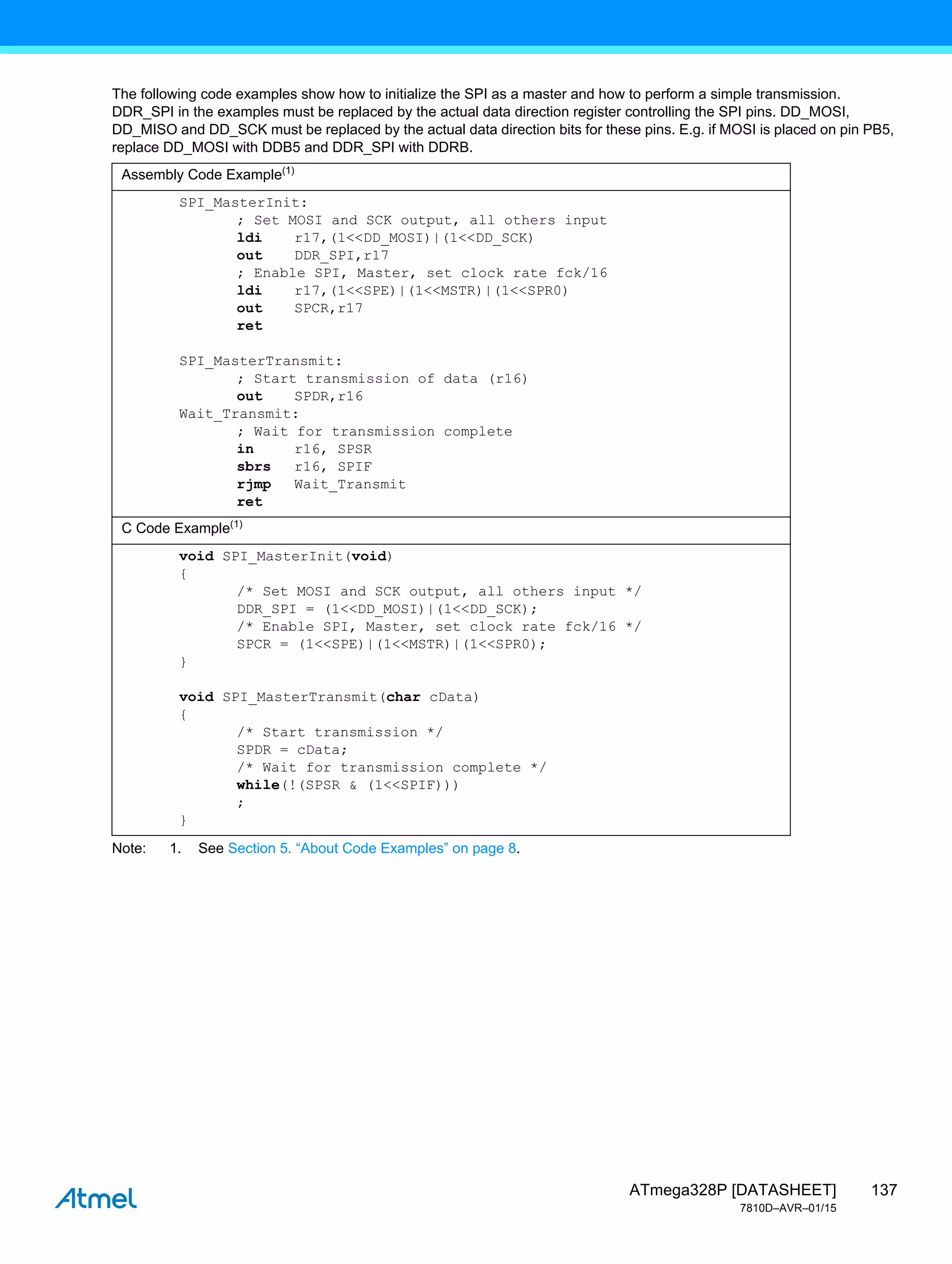 137
ATmega328P [DATASHEET]
7810D–AVR–01/15
The following code examples show how to initialize the SPI as a master and how to perform a simple transmission.
DDR_SPI in the examples must be replaced by the actual data direction register controlling the SPI pins. DD_MOSI,
DD_MISO and DD_SCK must be replaced by the actual data direction bits for these pins. E.g. if MOSI is placed on pin PB5,
replace DD_MOSI with DDB5 and DDR_SPI with DDRB.
Note: 1. See Section 5. “About Code Examples” on page 8.
Assembly Code Example(1)
SPI_MasterInit:
; Set MOSI and SCK output, all others input
ldi r17,(1<<DD_MOSI)|(1<<DD_SCK)
out DDR_SPI,r17
; Enable SPI, Master, set clock rate fck/16
ldi r17,(1<<SPE)|(1<<MSTR)|(1<<SPR0)
out SPCR,r17
ret
SPI_MasterTransmit:
; Start transmission of data (r16)
out SPDR,r16
Wait_Transmit:
; Wait for transmission complete
in r16, SPSR
sbrs r16, SPIF
rjmp Wait_Transmit
ret
C Code Example(1)
void SPI_MasterInit(void)
{
/* Set MOSI and SCK output, all others input */
DDR_SPI = (1<<DD_MOSI)|(1<<DD_SCK);
/* Enable SPI, Master, set clock rate fck/16 */
SPCR = (1<<SPE)|(1<<MSTR)|(1<<SPR0);
}
void SPI_MasterTransmit(char cData)
{
/* Start transmission */
SPDR = cData;
/* Wait for transmission complete */
while(!(SPSR & (1<<SPIF)))
;
}
 