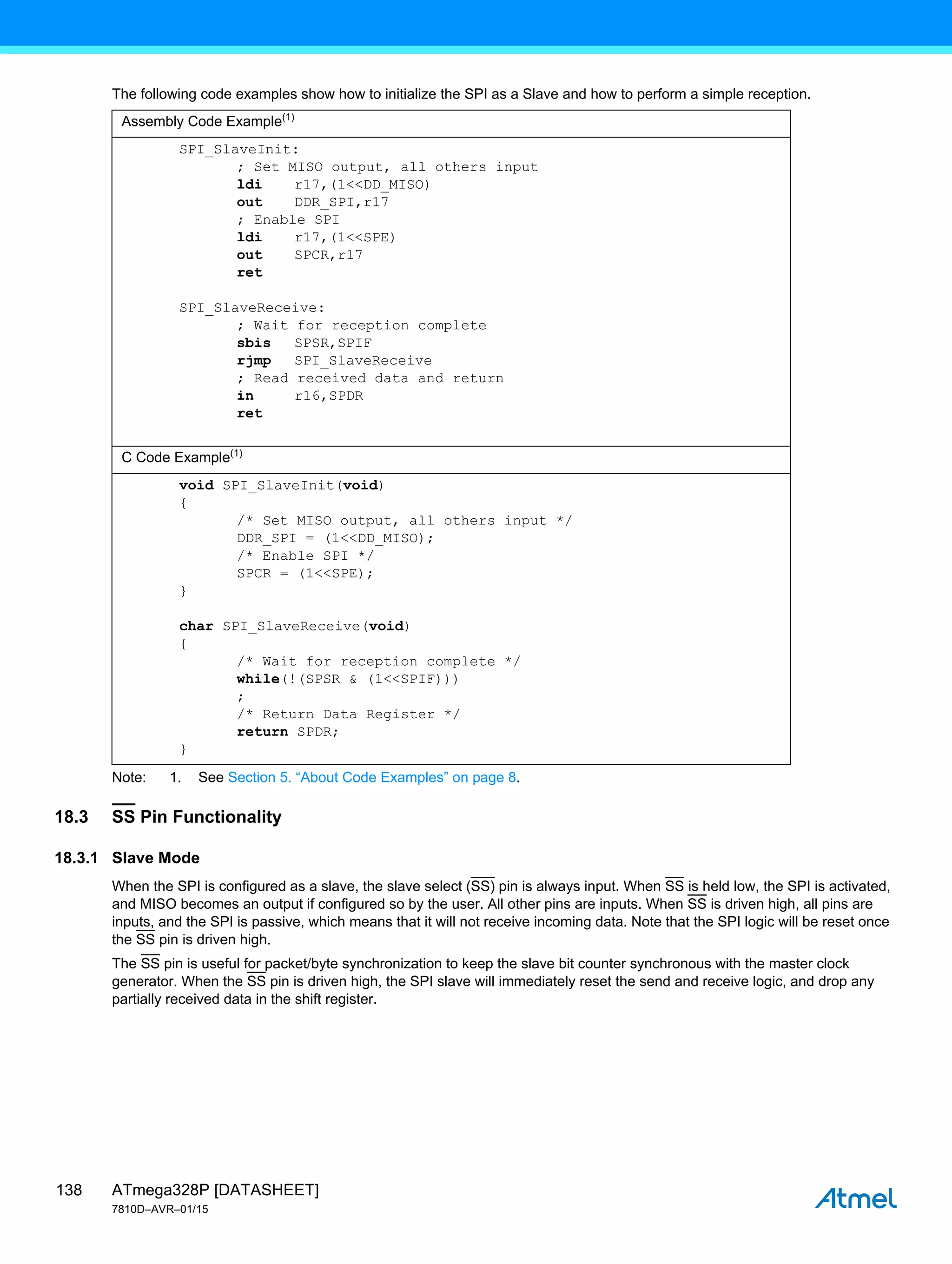 ATmega328P [DATASHEET]
7810D–AVR–01/15
138
The following code examples show how to initialize the SPI as a Slave and how to perform a simple reception.
Note: 1. See Section 5. “About Code Examples” on page 8.
18.3 SS Pin Functionality
18.3.1 Slave Mode
When the SPI is configured as a slave, the slave select (SS) pin is always input. When SS is held low, the SPI is activated,
and MISO becomes an output if configured so by the user. All other pins are inputs. When SS is driven high, all pins are
inputs, and the SPI is passive, which means that it will not receive incoming data. Note that the SPI logic will be reset once
the SS pin is driven high.
The SS pin is useful for packet/byte synchronization to keep the slave bit counter synchronous with the master clock
generator. When the SS pin is driven high, the SPI slave will immediately reset the send and receive logic, and drop any
partially received data in the shift register.
Assembly Code Example(1)
SPI_SlaveInit:
; Set MISO output, all others input
ldi r17,(1<<DD_MISO)
out DDR_SPI,r17
; Enable SPI
ldi r17,(1<<SPE)
out SPCR,r17
ret
SPI_SlaveReceive:
; Wait for reception complete
sbis SPSR,SPIF
rjmp SPI_SlaveReceive
; Read received data and return
in r16,SPDR
ret
C Code Example(1)
void SPI_SlaveInit(void)
{
/* Set MISO output, all others input */
DDR_SPI = (1<<DD_MISO);
/* Enable SPI */
SPCR = (1<<SPE);
}
char SPI_SlaveReceive(void)
{
/* Wait for reception complete */
while(!(SPSR & (1<<SPIF)))
;
/* Return Data Register */
return SPDR;
}
 