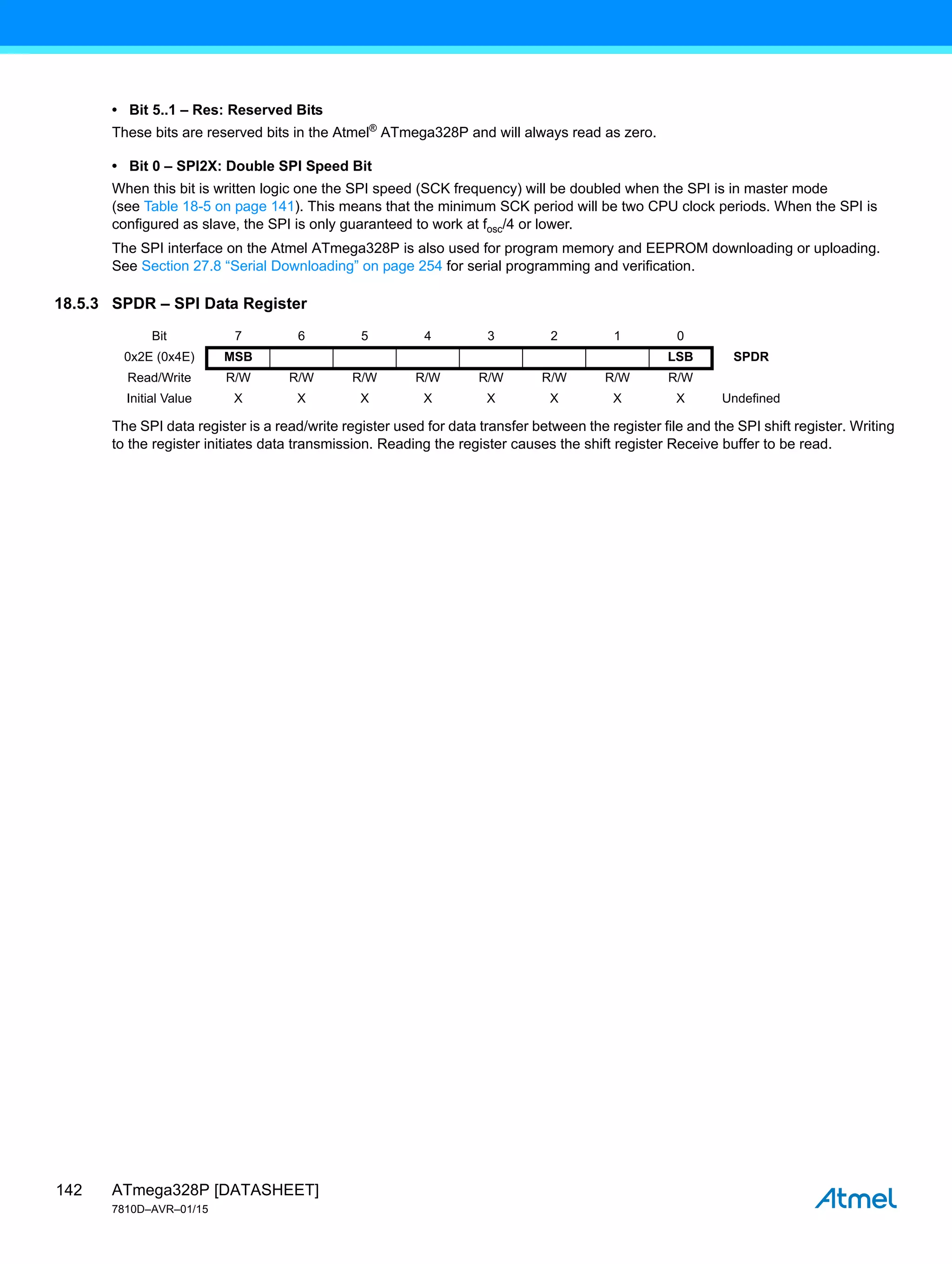 ATmega328P [DATASHEET]
7810D–AVR–01/15
142
• Bit 5..1 – Res: Reserved Bits
These bits are reserved bits in the Atmel®
ATmega328P and will always read as zero.
• Bit 0 – SPI2X: Double SPI Speed Bit
When this bit is written logic one the SPI speed (SCK frequency) will be doubled when the SPI is in master mode
(see Table 18-5 on page 141). This means that the minimum SCK period will be two CPU clock periods. When the SPI is
configured as slave, the SPI is only guaranteed to work at fosc/4 or lower.
The SPI interface on the Atmel ATmega328P is also used for program memory and EEPROM downloading or uploading.
See Section 27.8 “Serial Downloading” on page 254 for serial programming and verification.
18.5.3 SPDR – SPI Data Register
The SPI data register is a read/write register used for data transfer between the register file and the SPI shift register. Writing
to the register initiates data transmission. Reading the register causes the shift register Receive buffer to be read.
Bit 7 6 5 4 3 2 1 0
0x2E (0x4E) MSB LSB SPDR
Read/Write R/W R/W R/W R/W R/W R/W R/W R/W
Initial Value X X X X X X X X Undefined
 