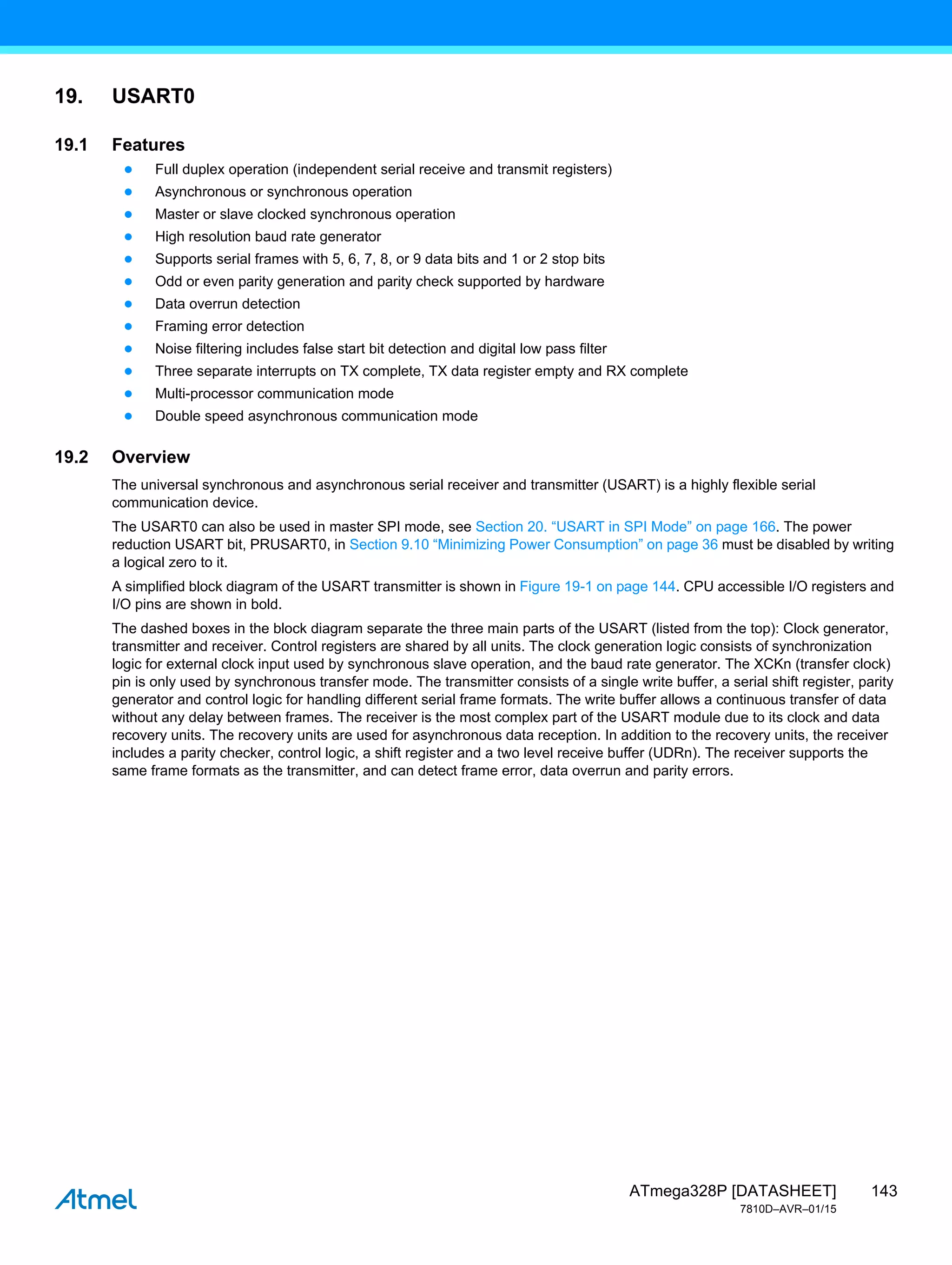 143
ATmega328P [DATASHEET]
7810D–AVR–01/15
19. USART0
19.1 Features
● Full duplex operation (independent serial receive and transmit registers)
● Asynchronous or synchronous operation
● Master or slave clocked synchronous operation
● High resolution baud rate generator
● Supports serial frames with 5, 6, 7, 8, or 9 data bits and 1 or 2 stop bits
● Odd or even parity generation and parity check supported by hardware
● Data overrun detection
● Framing error detection
● Noise filtering includes false start bit detection and digital low pass filter
● Three separate interrupts on TX complete, TX data register empty and RX complete
● Multi-processor communication mode
● Double speed asynchronous communication mode
19.2 Overview
The universal synchronous and asynchronous serial receiver and transmitter (USART) is a highly flexible serial
communication device.
The USART0 can also be used in master SPI mode, see Section 20. “USART in SPI Mode” on page 166. The power
reduction USART bit, PRUSART0, in Section 9.10 “Minimizing Power Consumption” on page 36 must be disabled by writing
a logical zero to it.
A simplified block diagram of the USART transmitter is shown in Figure 19-1 on page 144. CPU accessible I/O registers and
I/O pins are shown in bold.
The dashed boxes in the block diagram separate the three main parts of the USART (listed from the top): Clock generator,
transmitter and receiver. Control registers are shared by all units. The clock generation logic consists of synchronization
logic for external clock input used by synchronous slave operation, and the baud rate generator. The XCKn (transfer clock)
pin is only used by synchronous transfer mode. The transmitter consists of a single write buffer, a serial shift register, parity
generator and control logic for handling different serial frame formats. The write buffer allows a continuous transfer of data
without any delay between frames. The receiver is the most complex part of the USART module due to its clock and data
recovery units. The recovery units are used for asynchronous data reception. In addition to the recovery units, the receiver
includes a parity checker, control logic, a shift register and a two level receive buffer (UDRn). The receiver supports the
same frame formats as the transmitter, and can detect frame error, data overrun and parity errors.
 