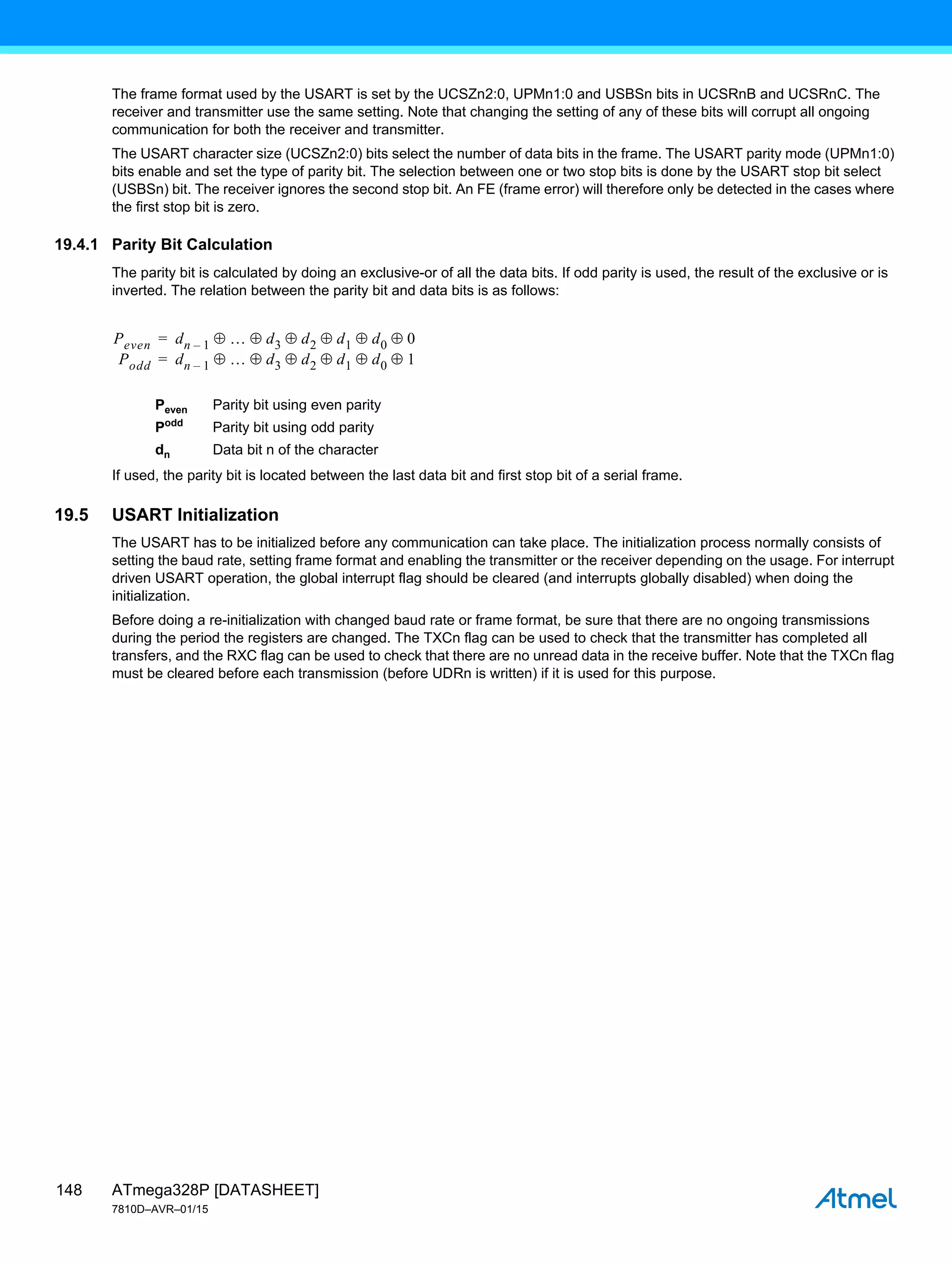 ATmega328P [DATASHEET]
7810D–AVR–01/15
148
The frame format used by the USART is set by the UCSZn2:0, UPMn1:0 and USBSn bits in UCSRnB and UCSRnC. The
receiver and transmitter use the same setting. Note that changing the setting of any of these bits will corrupt all ongoing
communication for both the receiver and transmitter.
The USART character size (UCSZn2:0) bits select the number of data bits in the frame. The USART parity mode (UPMn1:0)
bits enable and set the type of parity bit. The selection between one or two stop bits is done by the USART stop bit select
(USBSn) bit. The receiver ignores the second stop bit. An FE (frame error) will therefore only be detected in the cases where
the first stop bit is zero.
19.4.1 Parity Bit Calculation
The parity bit is calculated by doing an exclusive-or of all the data bits. If odd parity is used, the result of the exclusive or is
inverted. The relation between the parity bit and data bits is as follows:
Peven Parity bit using even parity
Podd
Parity bit using odd parity
dn Data bit n of the character
If used, the parity bit is located between the last data bit and first stop bit of a serial frame.
19.5 USART Initialization
The USART has to be initialized before any communication can take place. The initialization process normally consists of
setting the baud rate, setting frame format and enabling the transmitter or the receiver depending on the usage. For interrupt
driven USART operation, the global interrupt flag should be cleared (and interrupts globally disabled) when doing the
initialization.
Before doing a re-initialization with changed baud rate or frame format, be sure that there are no ongoing transmissions
during the period the registers are changed. The TXCn flag can be used to check that the transmitter has completed all
transfers, and the RXC flag can be used to check that there are no unread data in the receive buffer. Note that the TXCn flag
must be cleared before each transmission (before UDRn is written) if it is used for this purpose.
Peven dn 1
–  d3 d2 d1 d0 0
Podd
     
dn 1
–  d3 d2 d1 d0 1
     
=
=
 