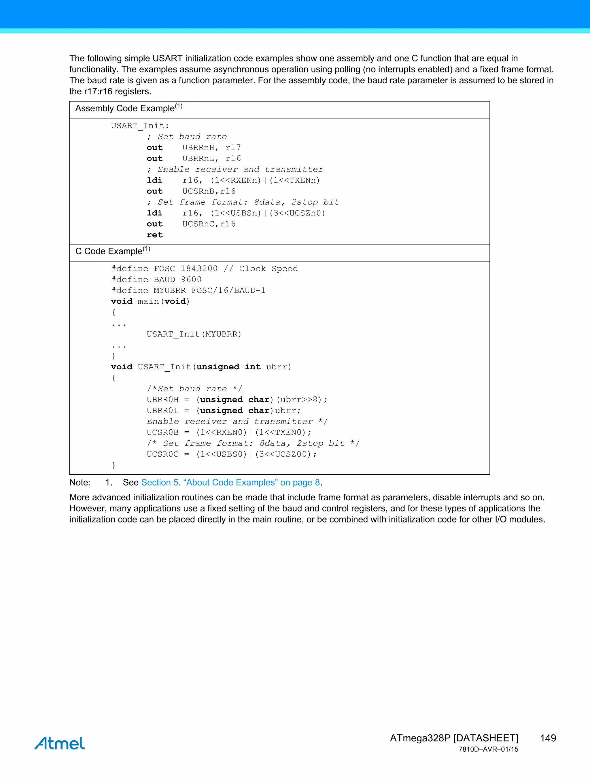 149
ATmega328P [DATASHEET]
7810D–AVR–01/15
The following simple USART initialization code examples show one assembly and one C function that are equal in
functionality. The examples assume asynchronous operation using polling (no interrupts enabled) and a fixed frame format.
The baud rate is given as a function parameter. For the assembly code, the baud rate parameter is assumed to be stored in
the r17:r16 registers.
Note: 1. See Section 5. “About Code Examples” on page 8.
More advanced initialization routines can be made that include frame format as parameters, disable interrupts and so on.
However, many applications use a fixed setting of the baud and control registers, and for these types of applications the
initialization code can be placed directly in the main routine, or be combined with initialization code for other I/O modules.
Assembly Code Example(1)
USART_Init:
; Set baud rate
out UBRRnH, r17
out UBRRnL, r16
; Enable receiver and transmitter
ldi r16, (1<<RXENn)|(1<<TXENn)
out UCSRnB,r16
; Set frame format: 8data, 2stop bit
ldi r16, (1<<USBSn)|(3<<UCSZn0)
out UCSRnC,r16
ret
C Code Example(1)
#define FOSC 1843200 // Clock Speed
#define BAUD 9600
#define MYUBRR FOSC/16/BAUD-1
void main(void)
{
...
USART_Init(MYUBRR)
...
}
void USART_Init(unsigned int ubrr)
{
/*Set baud rate */
UBRR0H = (unsigned char)(ubrr>>8);
UBRR0L = (unsigned char)ubrr;
Enable receiver and transmitter */
UCSR0B = (1<<RXEN0)|(1<<TXEN0);
/* Set frame format: 8data, 2stop bit */
UCSR0C = (1<<USBS0)|(3<<UCSZ00);
}
 