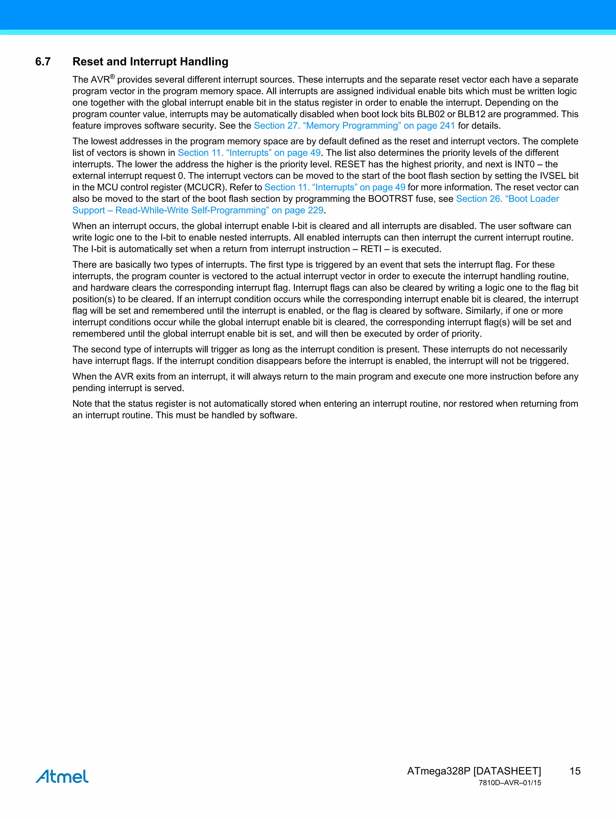 15
ATmega328P [DATASHEET]
7810D–AVR–01/15
6.7 Reset and Interrupt Handling
The AVR®
provides several different interrupt sources. These interrupts and the separate reset vector each have a separate
program vector in the program memory space. All interrupts are assigned individual enable bits which must be written logic
one together with the global interrupt enable bit in the status register in order to enable the interrupt. Depending on the
program counter value, interrupts may be automatically disabled when boot lock bits BLB02 or BLB12 are programmed. This
feature improves software security. See the Section 27. “Memory Programming” on page 241 for details.
The lowest addresses in the program memory space are by default defined as the reset and interrupt vectors. The complete
list of vectors is shown in Section 11. “Interrupts” on page 49. The list also determines the priority levels of the different
interrupts. The lower the address the higher is the priority level. RESET has the highest priority, and next is INT0 – the
external interrupt request 0. The interrupt vectors can be moved to the start of the boot flash section by setting the IVSEL bit
in the MCU control register (MCUCR). Refer to Section 11. “Interrupts” on page 49 for more information. The reset vector can
also be moved to the start of the boot flash section by programming the BOOTRST fuse, see Section 26. “Boot Loader
Support – Read-While-Write Self-Programming” on page 229.
When an interrupt occurs, the global interrupt enable I-bit is cleared and all interrupts are disabled. The user software can
write logic one to the I-bit to enable nested interrupts. All enabled interrupts can then interrupt the current interrupt routine.
The I-bit is automatically set when a return from interrupt instruction – RETI – is executed.
There are basically two types of interrupts. The first type is triggered by an event that sets the interrupt flag. For these
interrupts, the program counter is vectored to the actual interrupt vector in order to execute the interrupt handling routine,
and hardware clears the corresponding interrupt flag. Interrupt flags can also be cleared by writing a logic one to the flag bit
position(s) to be cleared. If an interrupt condition occurs while the corresponding interrupt enable bit is cleared, the interrupt
flag will be set and remembered until the interrupt is enabled, or the flag is cleared by software. Similarly, if one or more
interrupt conditions occur while the global interrupt enable bit is cleared, the corresponding interrupt flag(s) will be set and
remembered until the global interrupt enable bit is set, and will then be executed by order of priority.
The second type of interrupts will trigger as long as the interrupt condition is present. These interrupts do not necessarily
have interrupt flags. If the interrupt condition disappears before the interrupt is enabled, the interrupt will not be triggered.
When the AVR exits from an interrupt, it will always return to the main program and execute one more instruction before any
pending interrupt is served.
Note that the status register is not automatically stored when entering an interrupt routine, nor restored when returning from
an interrupt routine. This must be handled by software.
 
