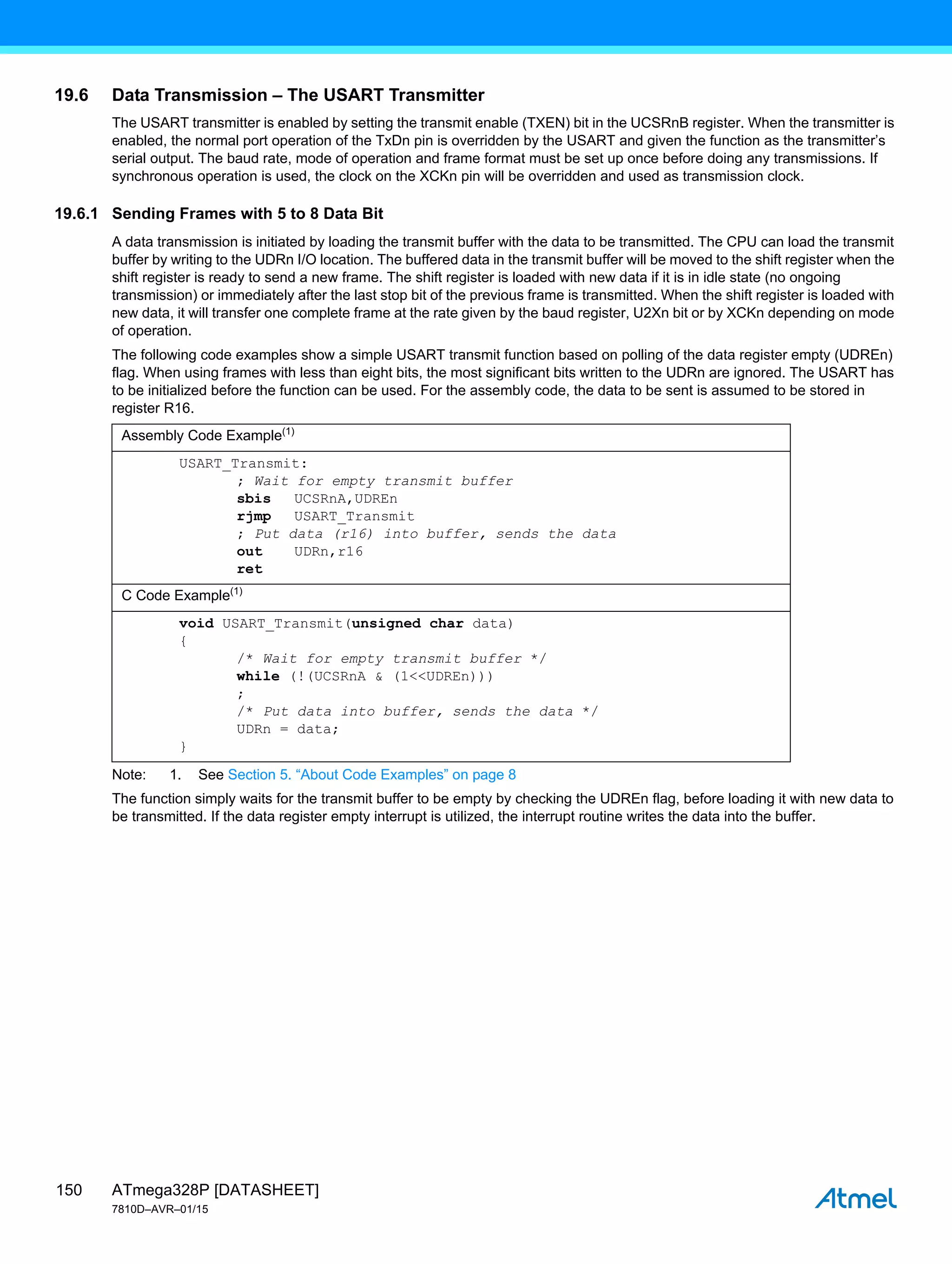 ATmega328P [DATASHEET]
7810D–AVR–01/15
150
19.6 Data Transmission – The USART Transmitter
The USART transmitter is enabled by setting the transmit enable (TXEN) bit in the UCSRnB register. When the transmitter is
enabled, the normal port operation of the TxDn pin is overridden by the USART and given the function as the transmitter’s
serial output. The baud rate, mode of operation and frame format must be set up once before doing any transmissions. If
synchronous operation is used, the clock on the XCKn pin will be overridden and used as transmission clock.
19.6.1 Sending Frames with 5 to 8 Data Bit
A data transmission is initiated by loading the transmit buffer with the data to be transmitted. The CPU can load the transmit
buffer by writing to the UDRn I/O location. The buffered data in the transmit buffer will be moved to the shift register when the
shift register is ready to send a new frame. The shift register is loaded with new data if it is in idle state (no ongoing
transmission) or immediately after the last stop bit of the previous frame is transmitted. When the shift register is loaded with
new data, it will transfer one complete frame at the rate given by the baud register, U2Xn bit or by XCKn depending on mode
of operation.
The following code examples show a simple USART transmit function based on polling of the data register empty (UDREn)
flag. When using frames with less than eight bits, the most significant bits written to the UDRn are ignored. The USART has
to be initialized before the function can be used. For the assembly code, the data to be sent is assumed to be stored in
register R16.
Note: 1. See Section 5. “About Code Examples” on page 8
The function simply waits for the transmit buffer to be empty by checking the UDREn flag, before loading it with new data to
be transmitted. If the data register empty interrupt is utilized, the interrupt routine writes the data into the buffer.
Assembly Code Example(1)
USART_Transmit:
; Wait for empty transmit buffer
sbis UCSRnA,UDREn
rjmp USART_Transmit
; Put data (r16) into buffer, sends the data
out UDRn,r16
ret
C Code Example(1)
void USART_Transmit(unsigned char data)
{
/* Wait for empty transmit buffer */
while (!(UCSRnA & (1<<UDREn)))
;
/* Put data into buffer, sends the data */
UDRn = data;
}
 