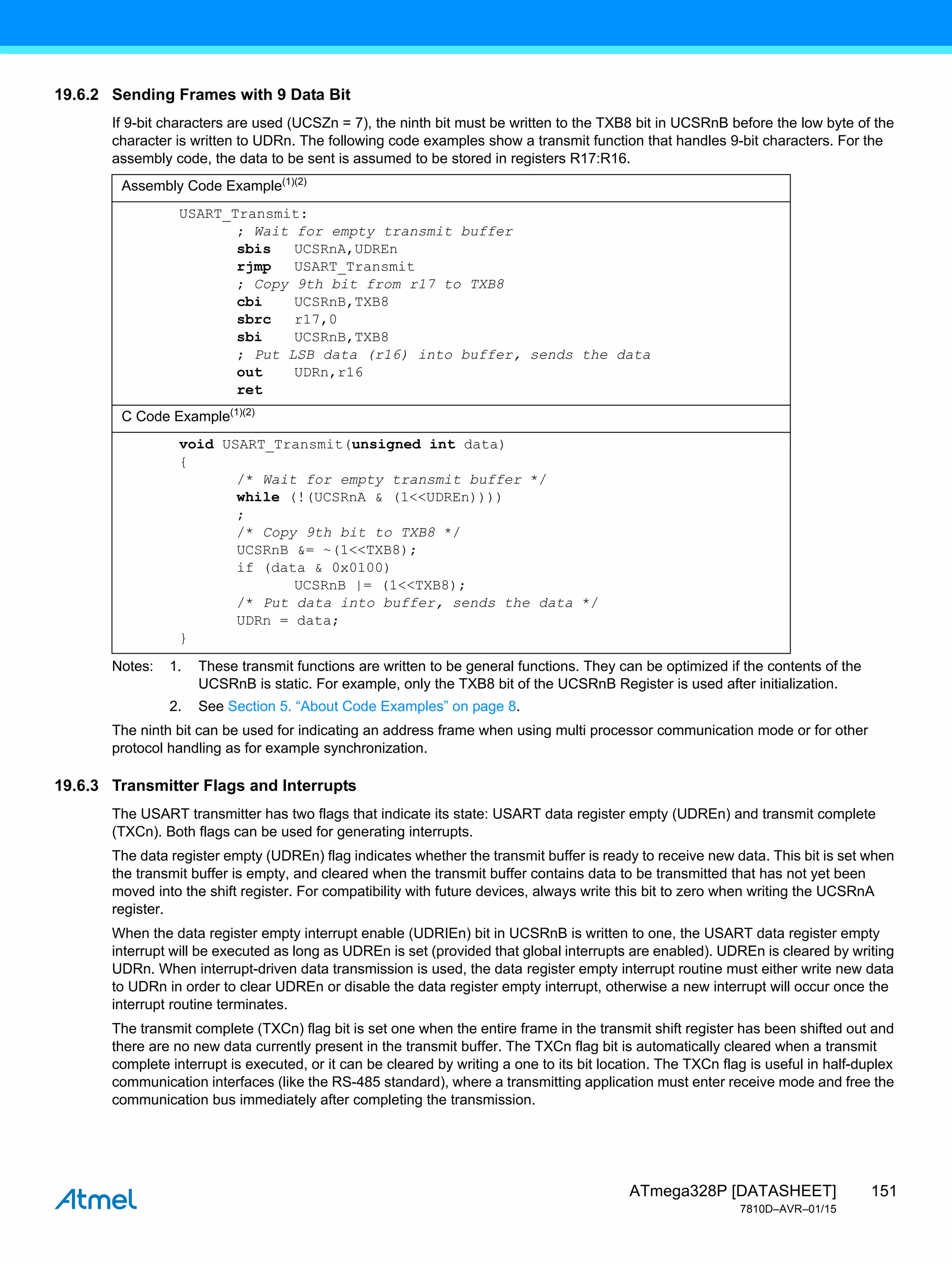 151
ATmega328P [DATASHEET]
7810D–AVR–01/15
19.6.2 Sending Frames with 9 Data Bit
If 9-bit characters are used (UCSZn = 7), the ninth bit must be written to the TXB8 bit in UCSRnB before the low byte of the
character is written to UDRn. The following code examples show a transmit function that handles 9-bit characters. For the
assembly code, the data to be sent is assumed to be stored in registers R17:R16.
Notes: 1. These transmit functions are written to be general functions. They can be optimized if the contents of the
UCSRnB is static. For example, only the TXB8 bit of the UCSRnB Register is used after initialization.
2. See Section 5. “About Code Examples” on page 8.
The ninth bit can be used for indicating an address frame when using multi processor communication mode or for other
protocol handling as for example synchronization.
19.6.3 Transmitter Flags and Interrupts
The USART transmitter has two flags that indicate its state: USART data register empty (UDREn) and transmit complete
(TXCn). Both flags can be used for generating interrupts.
The data register empty (UDREn) flag indicates whether the transmit buffer is ready to receive new data. This bit is set when
the transmit buffer is empty, and cleared when the transmit buffer contains data to be transmitted that has not yet been
moved into the shift register. For compatibility with future devices, always write this bit to zero when writing the UCSRnA
register.
When the data register empty interrupt enable (UDRIEn) bit in UCSRnB is written to one, the USART data register empty
interrupt will be executed as long as UDREn is set (provided that global interrupts are enabled). UDREn is cleared by writing
UDRn. When interrupt-driven data transmission is used, the data register empty interrupt routine must either write new data
to UDRn in order to clear UDREn or disable the data register empty interrupt, otherwise a new interrupt will occur once the
interrupt routine terminates.
The transmit complete (TXCn) flag bit is set one when the entire frame in the transmit shift register has been shifted out and
there are no new data currently present in the transmit buffer. The TXCn flag bit is automatically cleared when a transmit
complete interrupt is executed, or it can be cleared by writing a one to its bit location. The TXCn flag is useful in half-duplex
communication interfaces (like the RS-485 standard), where a transmitting application must enter receive mode and free the
communication bus immediately after completing the transmission.
Assembly Code Example(1)(2)
USART_Transmit:
; Wait for empty transmit buffer
sbis UCSRnA,UDREn
rjmp USART_Transmit
; Copy 9th bit from r17 to TXB8
cbi UCSRnB,TXB8
sbrc r17,0
sbi UCSRnB,TXB8
; Put LSB data (r16) into buffer, sends the data
out UDRn,r16
ret
C Code Example(1)(2)
void USART_Transmit(unsigned int data)
{
/* Wait for empty transmit buffer */
while (!(UCSRnA & (1<<UDREn))))
;
/* Copy 9th bit to TXB8 */
UCSRnB &= ~(1<<TXB8);
if (data & 0x0100)
UCSRnB |= (1<<TXB8);
/* Put data into buffer, sends the data */
UDRn = data;
}
 