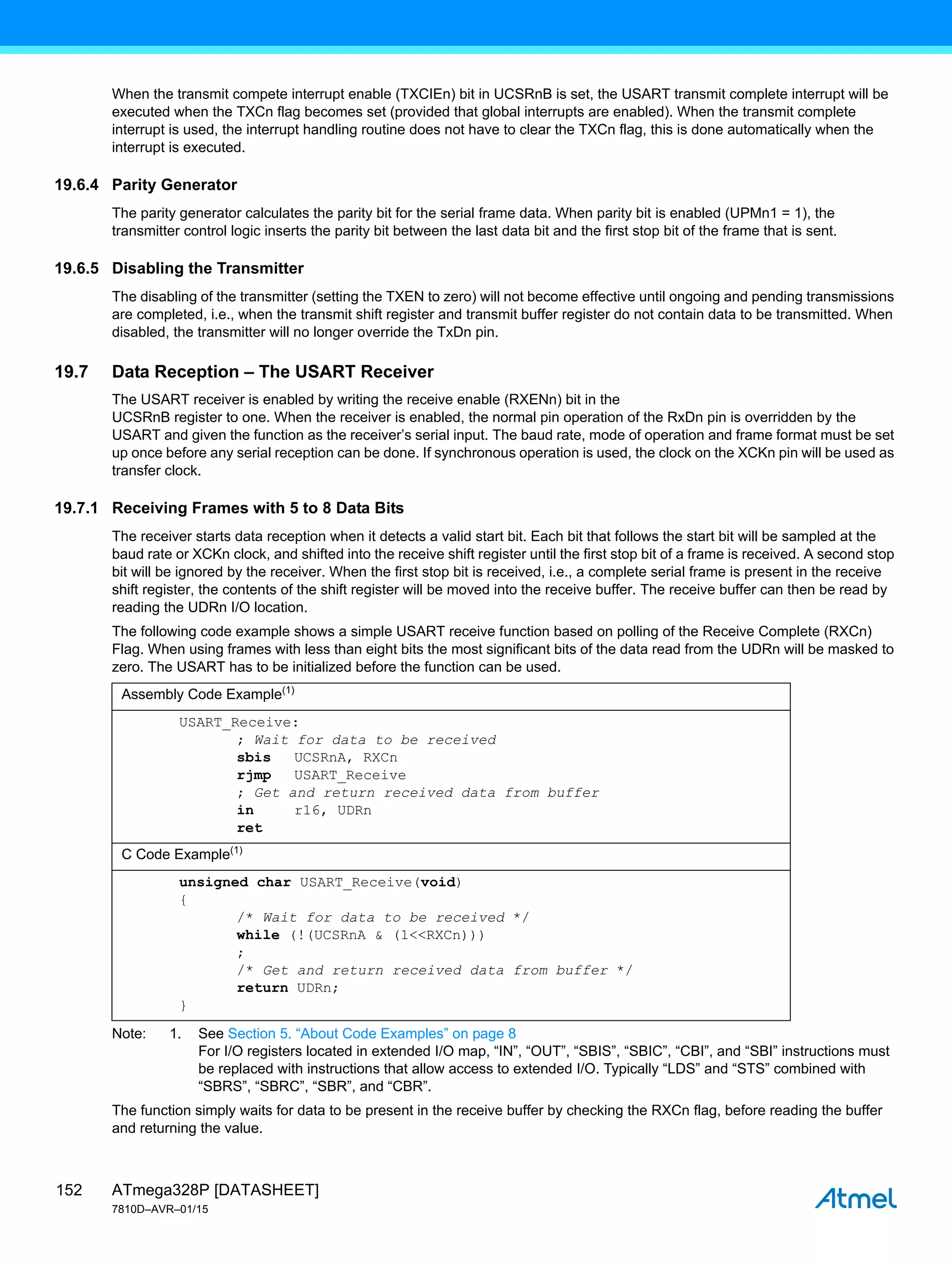 ATmega328P [DATASHEET]
7810D–AVR–01/15
152
When the transmit compete interrupt enable (TXCIEn) bit in UCSRnB is set, the USART transmit complete interrupt will be
executed when the TXCn flag becomes set (provided that global interrupts are enabled). When the transmit complete
interrupt is used, the interrupt handling routine does not have to clear the TXCn flag, this is done automatically when the
interrupt is executed.
19.6.4 Parity Generator
The parity generator calculates the parity bit for the serial frame data. When parity bit is enabled (UPMn1 = 1), the
transmitter control logic inserts the parity bit between the last data bit and the first stop bit of the frame that is sent.
19.6.5 Disabling the Transmitter
The disabling of the transmitter (setting the TXEN to zero) will not become effective until ongoing and pending transmissions
are completed, i.e., when the transmit shift register and transmit buffer register do not contain data to be transmitted. When
disabled, the transmitter will no longer override the TxDn pin.
19.7 Data Reception – The USART Receiver
The USART receiver is enabled by writing the receive enable (RXENn) bit in the
UCSRnB register to one. When the receiver is enabled, the normal pin operation of the RxDn pin is overridden by the
USART and given the function as the receiver’s serial input. The baud rate, mode of operation and frame format must be set
up once before any serial reception can be done. If synchronous operation is used, the clock on the XCKn pin will be used as
transfer clock.
19.7.1 Receiving Frames with 5 to 8 Data Bits
The receiver starts data reception when it detects a valid start bit. Each bit that follows the start bit will be sampled at the
baud rate or XCKn clock, and shifted into the receive shift register until the first stop bit of a frame is received. A second stop
bit will be ignored by the receiver. When the first stop bit is received, i.e., a complete serial frame is present in the receive
shift register, the contents of the shift register will be moved into the receive buffer. The receive buffer can then be read by
reading the UDRn I/O location.
The following code example shows a simple USART receive function based on polling of the Receive Complete (RXCn)
Flag. When using frames with less than eight bits the most significant bits of the data read from the UDRn will be masked to
zero. The USART has to be initialized before the function can be used.
Note: 1. See Section 5. “About Code Examples” on page 8
For I/O registers located in extended I/O map, “IN”, “OUT”, “SBIS”, “SBIC”, “CBI”, and “SBI” instructions must
be replaced with instructions that allow access to extended I/O. Typically “LDS” and “STS” combined with
“SBRS”, “SBRC”, “SBR”, and “CBR”.
The function simply waits for data to be present in the receive buffer by checking the RXCn flag, before reading the buffer
and returning the value.
Assembly Code Example(1)
USART_Receive:
; Wait for data to be received
sbis UCSRnA, RXCn
rjmp USART_Receive
; Get and return received data from buffer
in r16, UDRn
ret
C Code Example(1)
unsigned char USART_Receive(void)
{
/* Wait for data to be received */
while (!(UCSRnA & (1<<RXCn)))
;
/* Get and return received data from buffer */
return UDRn;
}
 