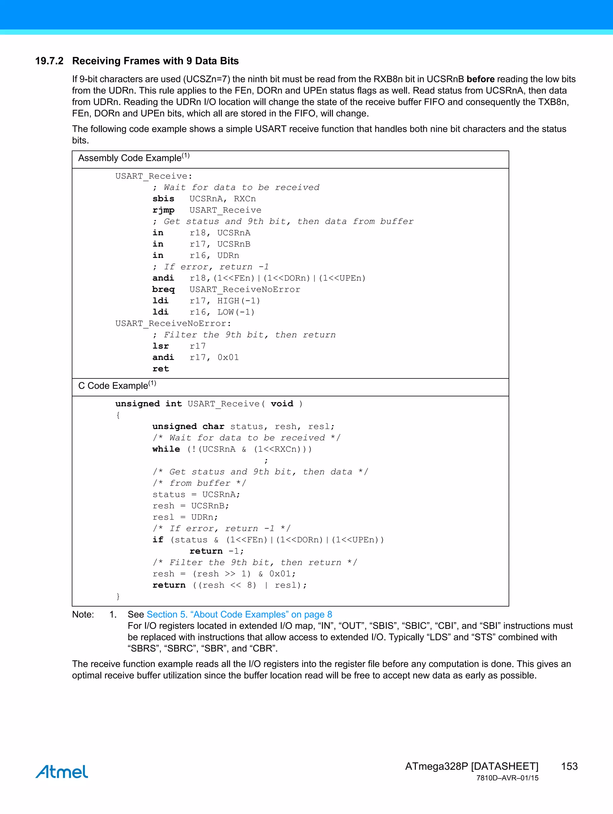 153
ATmega328P [DATASHEET]
7810D–AVR–01/15
19.7.2 Receiving Frames with 9 Data Bits
If 9-bit characters are used (UCSZn=7) the ninth bit must be read from the RXB8n bit in UCSRnB before reading the low bits
from the UDRn. This rule applies to the FEn, DORn and UPEn status flags as well. Read status from UCSRnA, then data
from UDRn. Reading the UDRn I/O location will change the state of the receive buffer FIFO and consequently the TXB8n,
FEn, DORn and UPEn bits, which all are stored in the FIFO, will change.
The following code example shows a simple USART receive function that handles both nine bit characters and the status
bits.
Note: 1. See Section 5. “About Code Examples” on page 8
For I/O registers located in extended I/O map, “IN”, “OUT”, “SBIS”, “SBIC”, “CBI”, and “SBI” instructions must
be replaced with instructions that allow access to extended I/O. Typically “LDS” and “STS” combined with
“SBRS”, “SBRC”, “SBR”, and “CBR”.
The receive function example reads all the I/O registers into the register file before any computation is done. This gives an
optimal receive buffer utilization since the buffer location read will be free to accept new data as early as possible.
Assembly Code Example(1)
USART_Receive:
; Wait for data to be received
sbis UCSRnA, RXCn
rjmp USART_Receive
; Get status and 9th bit, then data from buffer
in r18, UCSRnA
in r17, UCSRnB
in r16, UDRn
; If error, return -1
andi r18,(1<<FEn)|(1<<DORn)|(1<<UPEn)
breq USART_ReceiveNoError
ldi r17, HIGH(-1)
ldi r16, LOW(-1)
USART_ReceiveNoError:
; Filter the 9th bit, then return
lsr r17
andi r17, 0x01
ret
C Code Example(1)
unsigned int USART_Receive( void )
{
unsigned char status, resh, resl;
/* Wait for data to be received */
while (!(UCSRnA & (1<<RXCn)))
;
/* Get status and 9th bit, then data */
/* from buffer */
status = UCSRnA;
resh = UCSRnB;
resl = UDRn;
/* If error, return -1 */
if (status & (1<<FEn)|(1<<DORn)|(1<<UPEn))
return -1;
/* Filter the 9th bit, then return */
resh = (resh >> 1) & 0x01;
return ((resh << 8) | resl);
}
 