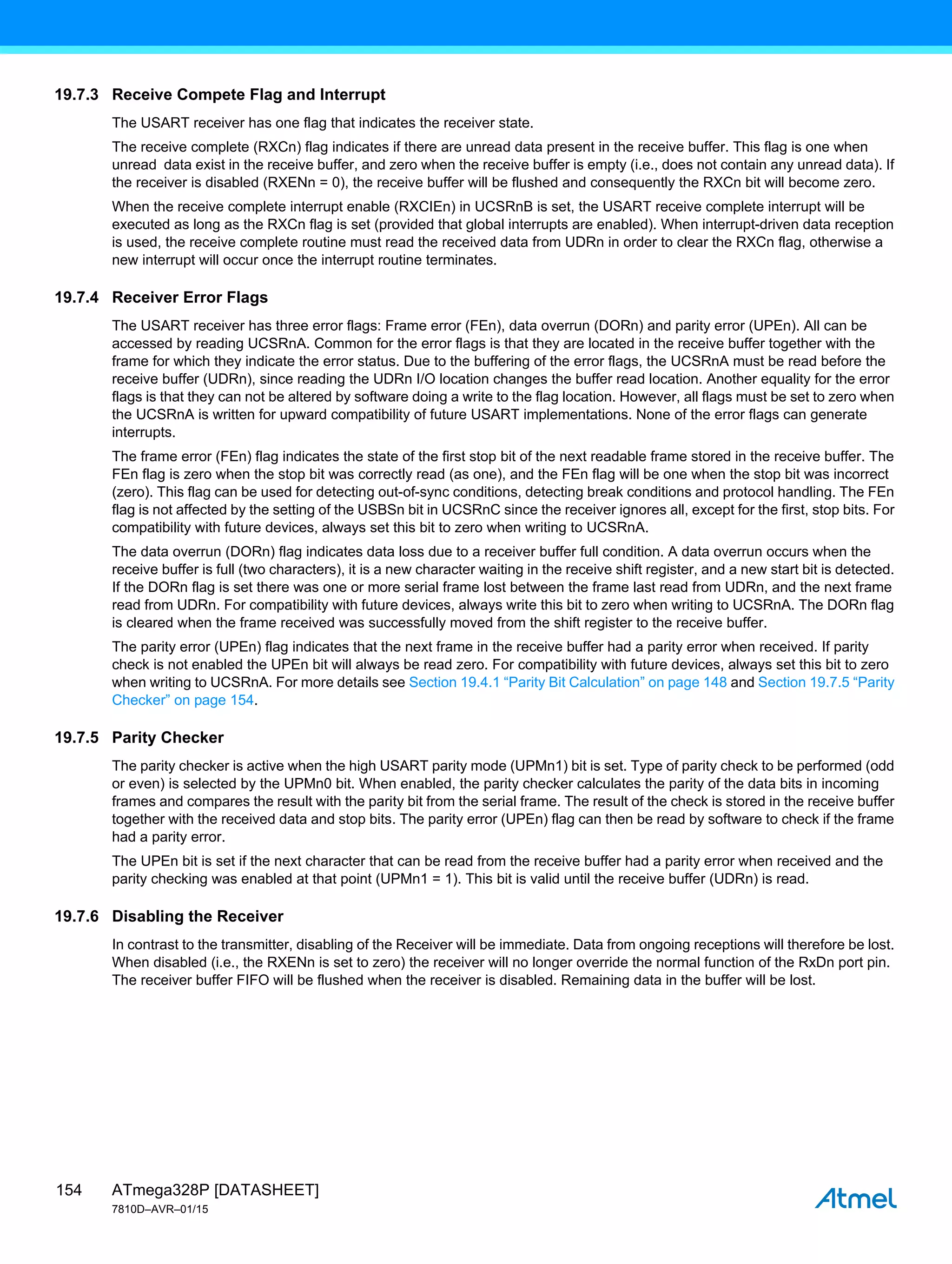 ATmega328P [DATASHEET]
7810D–AVR–01/15
154
19.7.3 Receive Compete Flag and Interrupt
The USART receiver has one flag that indicates the receiver state.
The receive complete (RXCn) flag indicates if there are unread data present in the receive buffer. This flag is one when
unread data exist in the receive buffer, and zero when the receive buffer is empty (i.e., does not contain any unread data). If
the receiver is disabled (RXENn = 0), the receive buffer will be flushed and consequently the RXCn bit will become zero.
When the receive complete interrupt enable (RXCIEn) in UCSRnB is set, the USART receive complete interrupt will be
executed as long as the RXCn flag is set (provided that global interrupts are enabled). When interrupt-driven data reception
is used, the receive complete routine must read the received data from UDRn in order to clear the RXCn flag, otherwise a
new interrupt will occur once the interrupt routine terminates.
19.7.4 Receiver Error Flags
The USART receiver has three error flags: Frame error (FEn), data overrun (DORn) and parity error (UPEn). All can be
accessed by reading UCSRnA. Common for the error flags is that they are located in the receive buffer together with the
frame for which they indicate the error status. Due to the buffering of the error flags, the UCSRnA must be read before the
receive buffer (UDRn), since reading the UDRn I/O location changes the buffer read location. Another equality for the error
flags is that they can not be altered by software doing a write to the flag location. However, all flags must be set to zero when
the UCSRnA is written for upward compatibility of future USART implementations. None of the error flags can generate
interrupts.
The frame error (FEn) flag indicates the state of the first stop bit of the next readable frame stored in the receive buffer. The
FEn flag is zero when the stop bit was correctly read (as one), and the FEn flag will be one when the stop bit was incorrect
(zero). This flag can be used for detecting out-of-sync conditions, detecting break conditions and protocol handling. The FEn
flag is not affected by the setting of the USBSn bit in UCSRnC since the receiver ignores all, except for the first, stop bits. For
compatibility with future devices, always set this bit to zero when writing to UCSRnA.
The data overrun (DORn) flag indicates data loss due to a receiver buffer full condition. A data overrun occurs when the
receive buffer is full (two characters), it is a new character waiting in the receive shift register, and a new start bit is detected.
If the DORn flag is set there was one or more serial frame lost between the frame last read from UDRn, and the next frame
read from UDRn. For compatibility with future devices, always write this bit to zero when writing to UCSRnA. The DORn flag
is cleared when the frame received was successfully moved from the shift register to the receive buffer.
The parity error (UPEn) flag indicates that the next frame in the receive buffer had a parity error when received. If parity
check is not enabled the UPEn bit will always be read zero. For compatibility with future devices, always set this bit to zero
when writing to UCSRnA. For more details see Section 19.4.1 “Parity Bit Calculation” on page 148 and Section 19.7.5 “Parity
Checker” on page 154.
19.7.5 Parity Checker
The parity checker is active when the high USART parity mode (UPMn1) bit is set. Type of parity check to be performed (odd
or even) is selected by the UPMn0 bit. When enabled, the parity checker calculates the parity of the data bits in incoming
frames and compares the result with the parity bit from the serial frame. The result of the check is stored in the receive buffer
together with the received data and stop bits. The parity error (UPEn) flag can then be read by software to check if the frame
had a parity error.
The UPEn bit is set if the next character that can be read from the receive buffer had a parity error when received and the
parity checking was enabled at that point (UPMn1 = 1). This bit is valid until the receive buffer (UDRn) is read.
19.7.6 Disabling the Receiver
In contrast to the transmitter, disabling of the Receiver will be immediate. Data from ongoing receptions will therefore be lost.
When disabled (i.e., the RXENn is set to zero) the receiver will no longer override the normal function of the RxDn port pin.
The receiver buffer FIFO will be flushed when the receiver is disabled. Remaining data in the buffer will be lost.
 
