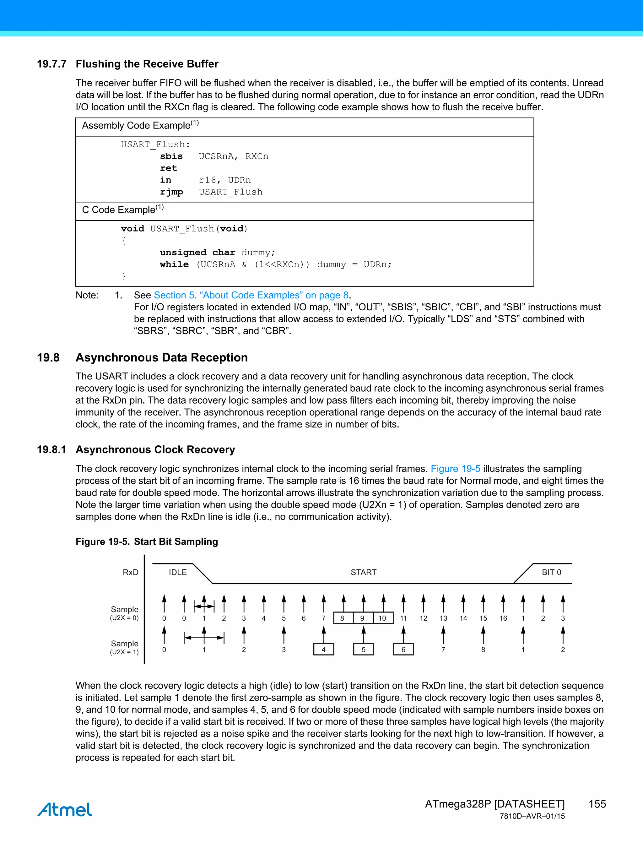155
ATmega328P [DATASHEET]
7810D–AVR–01/15
19.7.7 Flushing the Receive Buffer
The receiver buffer FIFO will be flushed when the receiver is disabled, i.e., the buffer will be emptied of its contents. Unread
data will be lost. If the buffer has to be flushed during normal operation, due to for instance an error condition, read the UDRn
I/O location until the RXCn flag is cleared. The following code example shows how to flush the receive buffer.
Note: 1. See Section 5. “About Code Examples” on page 8.
For I/O registers located in extended I/O map, “IN”, “OUT”, “SBIS”, “SBIC”, “CBI”, and “SBI” instructions must
be replaced with instructions that allow access to extended I/O. Typically “LDS” and “STS” combined with
“SBRS”, “SBRC”, “SBR”, and “CBR”.
19.8 Asynchronous Data Reception
The USART includes a clock recovery and a data recovery unit for handling asynchronous data reception. The clock
recovery logic is used for synchronizing the internally generated baud rate clock to the incoming asynchronous serial frames
at the RxDn pin. The data recovery logic samples and low pass filters each incoming bit, thereby improving the noise
immunity of the receiver. The asynchronous reception operational range depends on the accuracy of the internal baud rate
clock, the rate of the incoming frames, and the frame size in number of bits.
19.8.1 Asynchronous Clock Recovery
The clock recovery logic synchronizes internal clock to the incoming serial frames. Figure 19-5 illustrates the sampling
process of the start bit of an incoming frame. The sample rate is 16 times the baud rate for Normal mode, and eight times the
baud rate for double speed mode. The horizontal arrows illustrate the synchronization variation due to the sampling process.
Note the larger time variation when using the double speed mode (U2Xn = 1) of operation. Samples denoted zero are
samples done when the RxDn line is idle (i.e., no communication activity).
Figure 19-5. Start Bit Sampling
When the clock recovery logic detects a high (idle) to low (start) transition on the RxDn line, the start bit detection sequence
is initiated. Let sample 1 denote the first zero-sample as shown in the figure. The clock recovery logic then uses samples 8,
9, and 10 for normal mode, and samples 4, 5, and 6 for double speed mode (indicated with sample numbers inside boxes on
the figure), to decide if a valid start bit is received. If two or more of these three samples have logical high levels (the majority
wins), the start bit is rejected as a noise spike and the receiver starts looking for the next high to low-transition. If however, a
valid start bit is detected, the clock recovery logic is synchronized and the data recovery can begin. The synchronization
process is repeated for each start bit.
Assembly Code Example(1)
USART_Flush:
sbis UCSRnA, RXCn
ret
in r16, UDRn
rjmp USART_Flush
C Code Example(1)
void USART_Flush(void)
{
unsigned char dummy;
while (UCSRnA & (1<<RXCn)) dummy = UDRn;
}
0
IDLE
RxD
Sample
(U2X = 0)
Sample
(U2X = 1)
START BIT 0
0 1 2 3 4 5 6 7 8 1 2
0 1 2 3 4 5 6 7 8 9 10 11 12 13 14 15 16 1 2 3
 