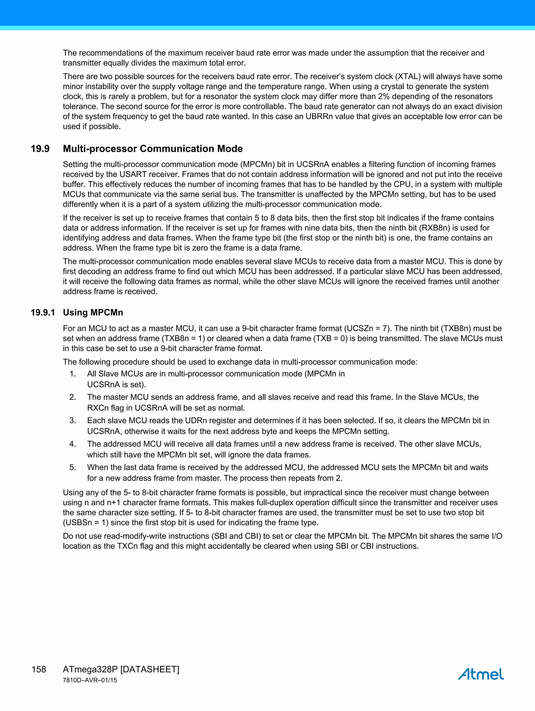 ATmega328P [DATASHEET]
7810D–AVR–01/15
158
The recommendations of the maximum receiver baud rate error was made under the assumption that the receiver and
transmitter equally divides the maximum total error.
There are two possible sources for the receivers baud rate error. The receiver’s system clock (XTAL) will always have some
minor instability over the supply voltage range and the temperature range. When using a crystal to generate the system
clock, this is rarely a problem, but for a resonator the system clock may differ more than 2% depending of the resonators
tolerance. The second source for the error is more controllable. The baud rate generator can not always do an exact division
of the system frequency to get the baud rate wanted. In this case an UBRRn value that gives an acceptable low error can be
used if possible.
19.9 Multi-processor Communication Mode
Setting the multi-processor communication mode (MPCMn) bit in UCSRnA enables a filtering function of incoming frames
received by the USART receiver. Frames that do not contain address information will be ignored and not put into the receive
buffer. This effectively reduces the number of incoming frames that has to be handled by the CPU, in a system with multiple
MCUs that communicate via the same serial bus. The transmitter is unaffected by the MPCMn setting, but has to be used
differently when it is a part of a system utilizing the multi-processor communication mode.
If the receiver is set up to receive frames that contain 5 to 8 data bits, then the first stop bit indicates if the frame contains
data or address information. If the receiver is set up for frames with nine data bits, then the ninth bit (RXB8n) is used for
identifying address and data frames. When the frame type bit (the first stop or the ninth bit) is one, the frame contains an
address. When the frame type bit is zero the frame is a data frame.
The multi-processor communication mode enables several slave MCUs to receive data from a master MCU. This is done by
first decoding an address frame to find out which MCU has been addressed. If a particular slave MCU has been addressed,
it will receive the following data frames as normal, while the other slave MCUs will ignore the received frames until another
address frame is received.
19.9.1 Using MPCMn
For an MCU to act as a master MCU, it can use a 9-bit character frame format (UCSZn = 7). The ninth bit (TXB8n) must be
set when an address frame (TXB8n = 1) or cleared when a data frame (TXB = 0) is being transmitted. The slave MCUs must
in this case be set to use a 9-bit character frame format.
The following procedure should be used to exchange data in multi-processor communication mode:
1. All Slave MCUs are in multi-processor communication mode (MPCMn in
UCSRnA is set).
2. The master MCU sends an address frame, and all slaves receive and read this frame. In the Slave MCUs, the
RXCn flag in UCSRnA will be set as normal.
3. Each slave MCU reads the UDRn register and determines if it has been selected. If so, it clears the MPCMn bit in
UCSRnA, otherwise it waits for the next address byte and keeps the MPCMn setting.
4. The addressed MCU will receive all data frames until a new address frame is received. The other slave MCUs,
which still have the MPCMn bit set, will ignore the data frames.
5. When the last data frame is received by the addressed MCU, the addressed MCU sets the MPCMn bit and waits
for a new address frame from master. The process then repeats from 2.
Using any of the 5- to 8-bit character frame formats is possible, but impractical since the receiver must change between
using n and n+1 character frame formats. This makes full-duplex operation difficult since the transmitter and receiver uses
the same character size setting. If 5- to 8-bit character frames are used, the transmitter must be set to use two stop bit
(USBSn = 1) since the first stop bit is used for indicating the frame type.
Do not use read-modify-write instructions (SBI and CBI) to set or clear the MPCMn bit. The MPCMn bit shares the same I/O
location as the TXCn flag and this might accidentally be cleared when using SBI or CBI instructions.
 