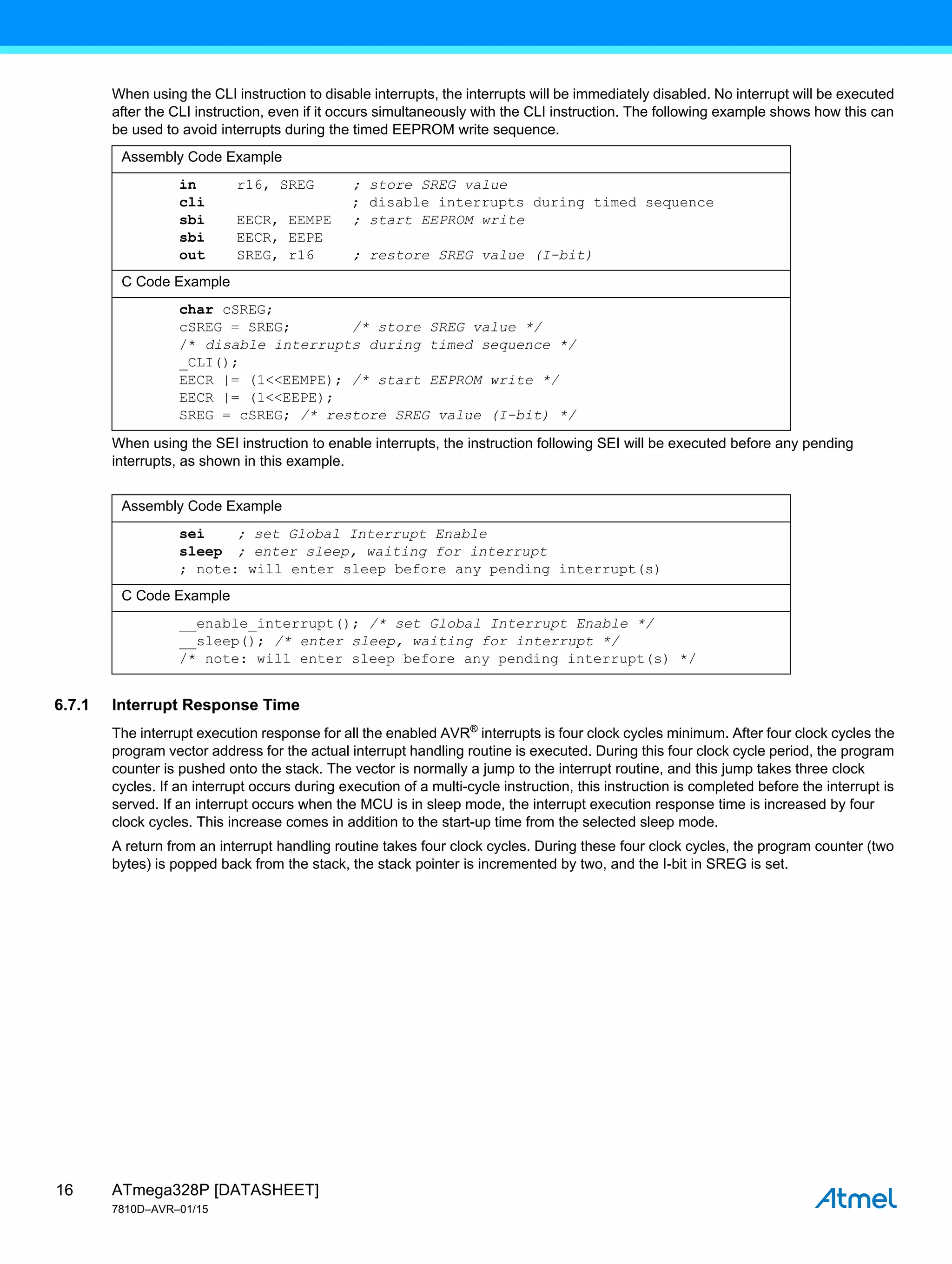 ATmega328P [DATASHEET]
7810D–AVR–01/15
16
When using the CLI instruction to disable interrupts, the interrupts will be immediately disabled. No interrupt will be executed
after the CLI instruction, even if it occurs simultaneously with the CLI instruction. The following example shows how this can
be used to avoid interrupts during the timed EEPROM write sequence.
When using the SEI instruction to enable interrupts, the instruction following SEI will be executed before any pending
interrupts, as shown in this example.
6.7.1 Interrupt Response Time
The interrupt execution response for all the enabled AVR®
interrupts is four clock cycles minimum. After four clock cycles the
program vector address for the actual interrupt handling routine is executed. During this four clock cycle period, the program
counter is pushed onto the stack. The vector is normally a jump to the interrupt routine, and this jump takes three clock
cycles. If an interrupt occurs during execution of a multi-cycle instruction, this instruction is completed before the interrupt is
served. If an interrupt occurs when the MCU is in sleep mode, the interrupt execution response time is increased by four
clock cycles. This increase comes in addition to the start-up time from the selected sleep mode.
A return from an interrupt handling routine takes four clock cycles. During these four clock cycles, the program counter (two
bytes) is popped back from the stack, the stack pointer is incremented by two, and the I-bit in SREG is set.
Assembly Code Example
in r16, SREG ; store SREG value
cli ; disable interrupts during timed sequence
sbi EECR, EEMPE ; start EEPROM write
sbi EECR, EEPE
out SREG, r16 ; restore SREG value (I-bit)
C Code Example
char cSREG;
cSREG = SREG; /* store SREG value */
/* disable interrupts during timed sequence */
_CLI();
EECR |= (1<<EEMPE); /* start EEPROM write */
EECR |= (1<<EEPE);
SREG = cSREG; /* restore SREG value (I-bit) */
Assembly Code Example
sei ; set Global Interrupt Enable
sleep ; enter sleep, waiting for interrupt
; note: will enter sleep before any pending interrupt(s)
C Code Example
__enable_interrupt(); /* set Global Interrupt Enable */
__sleep(); /* enter sleep, waiting for interrupt */
/* note: will enter sleep before any pending interrupt(s) */
 