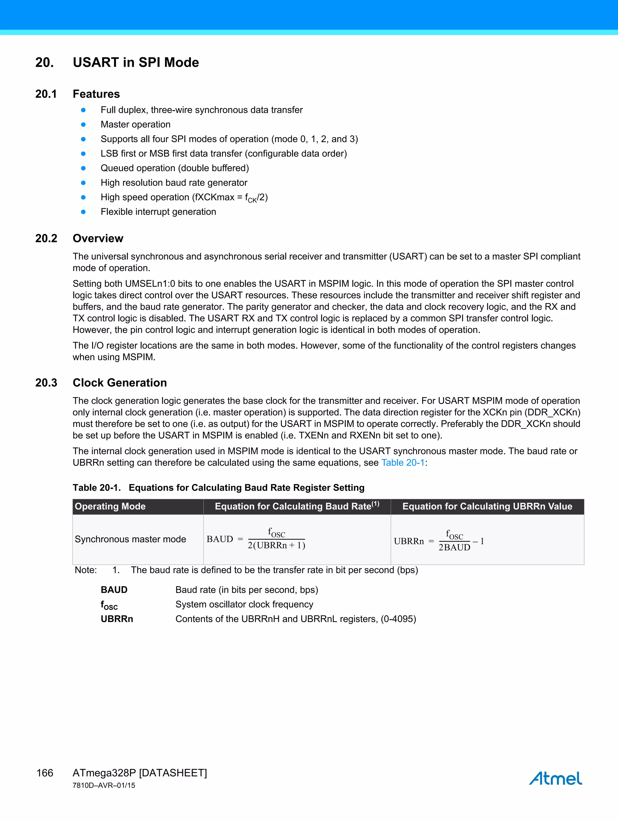 ATmega328P [DATASHEET]
7810D–AVR–01/15
166
20. USART in SPI Mode
20.1 Features
● Full duplex, three-wire synchronous data transfer
● Master operation
● Supports all four SPI modes of operation (mode 0, 1, 2, and 3)
● LSB first or MSB first data transfer (configurable data order)
● Queued operation (double buffered)
● High resolution baud rate generator
● High speed operation (fXCKmax = fCK/2)
● Flexible interrupt generation
20.2 Overview
The universal synchronous and asynchronous serial receiver and transmitter (USART) can be set to a master SPI compliant
mode of operation.
Setting both UMSELn1:0 bits to one enables the USART in MSPIM logic. In this mode of operation the SPI master control
logic takes direct control over the USART resources. These resources include the transmitter and receiver shift register and
buffers, and the baud rate generator. The parity generator and checker, the data and clock recovery logic, and the RX and
TX control logic is disabled. The USART RX and TX control logic is replaced by a common SPI transfer control logic.
However, the pin control logic and interrupt generation logic is identical in both modes of operation.
The I/O register locations are the same in both modes. However, some of the functionality of the control registers changes
when using MSPIM.
20.3 Clock Generation
The clock generation logic generates the base clock for the transmitter and receiver. For USART MSPIM mode of operation
only internal clock generation (i.e. master operation) is supported. The data direction register for the XCKn pin (DDR_XCKn)
must therefore be set to one (i.e. as output) for the USART in MSPIM to operate correctly. Preferably the DDR_XCKn should
be set up before the USART in MSPIM is enabled (i.e. TXENn and RXENn bit set to one).
The internal clock generation used in MSPIM mode is identical to the USART synchronous master mode. The baud rate or
UBRRn setting can therefore be calculated using the same equations, see Table 20-1:
BAUD Baud rate (in bits per second, bps)
fOSC System oscillator clock frequency
UBRRn Contents of the UBRRnH and UBRRnL registers, (0-4095)
Table 20-1. Equations for Calculating Baud Rate Register Setting
Operating Mode Equation for Calculating Baud Rate(1)
Equation for Calculating UBRRn Value
Synchronous master mode
Note: 1. The baud rate is defined to be the transfer rate in bit per second (bps)
BAUD
fOSC
2 UBRRn 1
+
 
------------------------------------
= UBRRn
fOSC
2BAUD
-------------------
- 1
–
=
 