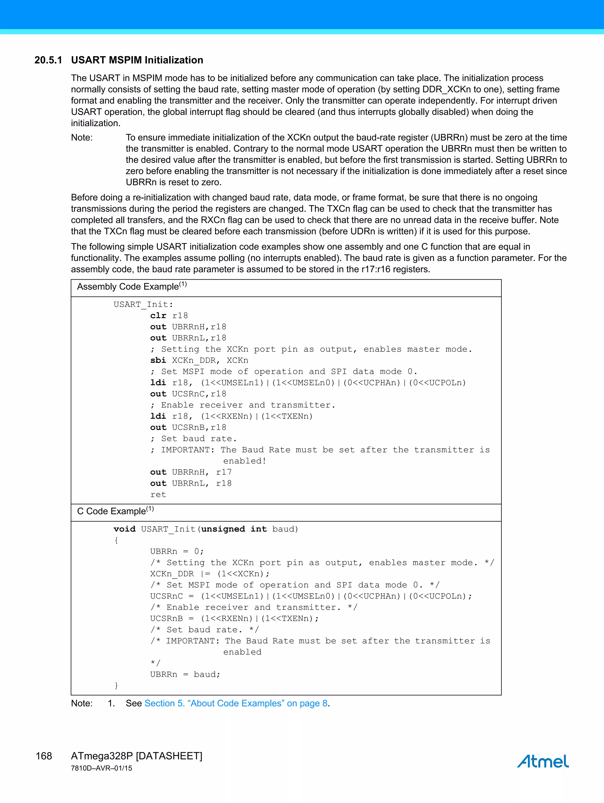 ATmega328P [DATASHEET]
7810D–AVR–01/15
168
20.5.1 USART MSPIM Initialization
The USART in MSPIM mode has to be initialized before any communication can take place. The initialization process
normally consists of setting the baud rate, setting master mode of operation (by setting DDR_XCKn to one), setting frame
format and enabling the transmitter and the receiver. Only the transmitter can operate independently. For interrupt driven
USART operation, the global interrupt flag should be cleared (and thus interrupts globally disabled) when doing the
initialization.
Note: To ensure immediate initialization of the XCKn output the baud-rate register (UBRRn) must be zero at the time
the transmitter is enabled. Contrary to the normal mode USART operation the UBRRn must then be written to
the desired value after the transmitter is enabled, but before the first transmission is started. Setting UBRRn to
zero before enabling the transmitter is not necessary if the initialization is done immediately after a reset since
UBRRn is reset to zero.
Before doing a re-initialization with changed baud rate, data mode, or frame format, be sure that there is no ongoing
transmissions during the period the registers are changed. The TXCn flag can be used to check that the transmitter has
completed all transfers, and the RXCn flag can be used to check that there are no unread data in the receive buffer. Note
that the TXCn flag must be cleared before each transmission (before UDRn is written) if it is used for this purpose.
The following simple USART initialization code examples show one assembly and one C function that are equal in
functionality. The examples assume polling (no interrupts enabled). The baud rate is given as a function parameter. For the
assembly code, the baud rate parameter is assumed to be stored in the r17:r16 registers.
Note: 1. See Section 5. “About Code Examples” on page 8.
Assembly Code Example(1)
USART_Init:
clr r18
out UBRRnH,r18
out UBRRnL,r18
; Setting the XCKn port pin as output, enables master mode.
sbi XCKn_DDR, XCKn
; Set MSPI mode of operation and SPI data mode 0.
ldi r18, (1<<UMSELn1)|(1<<UMSELn0)|(0<<UCPHAn)|(0<<UCPOLn)
out UCSRnC,r18
; Enable receiver and transmitter.
ldi r18, (1<<RXENn)|(1<<TXENn)
out UCSRnB,r18
; Set baud rate.
; IMPORTANT: The Baud Rate must be set after the transmitter is
enabled!
out UBRRnH, r17
out UBRRnL, r18
ret
C Code Example(1)
void USART_Init(unsigned int baud)
{
UBRRn = 0;
/* Setting the XCKn port pin as output, enables master mode. */
XCKn_DDR |= (1<<XCKn);
/* Set MSPI mode of operation and SPI data mode 0. */
UCSRnC = (1<<UMSELn1)|(1<<UMSELn0)|(0<<UCPHAn)|(0<<UCPOLn);
/* Enable receiver and transmitter. */
UCSRnB = (1<<RXENn)|(1<<TXENn);
/* Set baud rate. */
/* IMPORTANT: The Baud Rate must be set after the transmitter is
enabled
*/
UBRRn = baud;
}
 