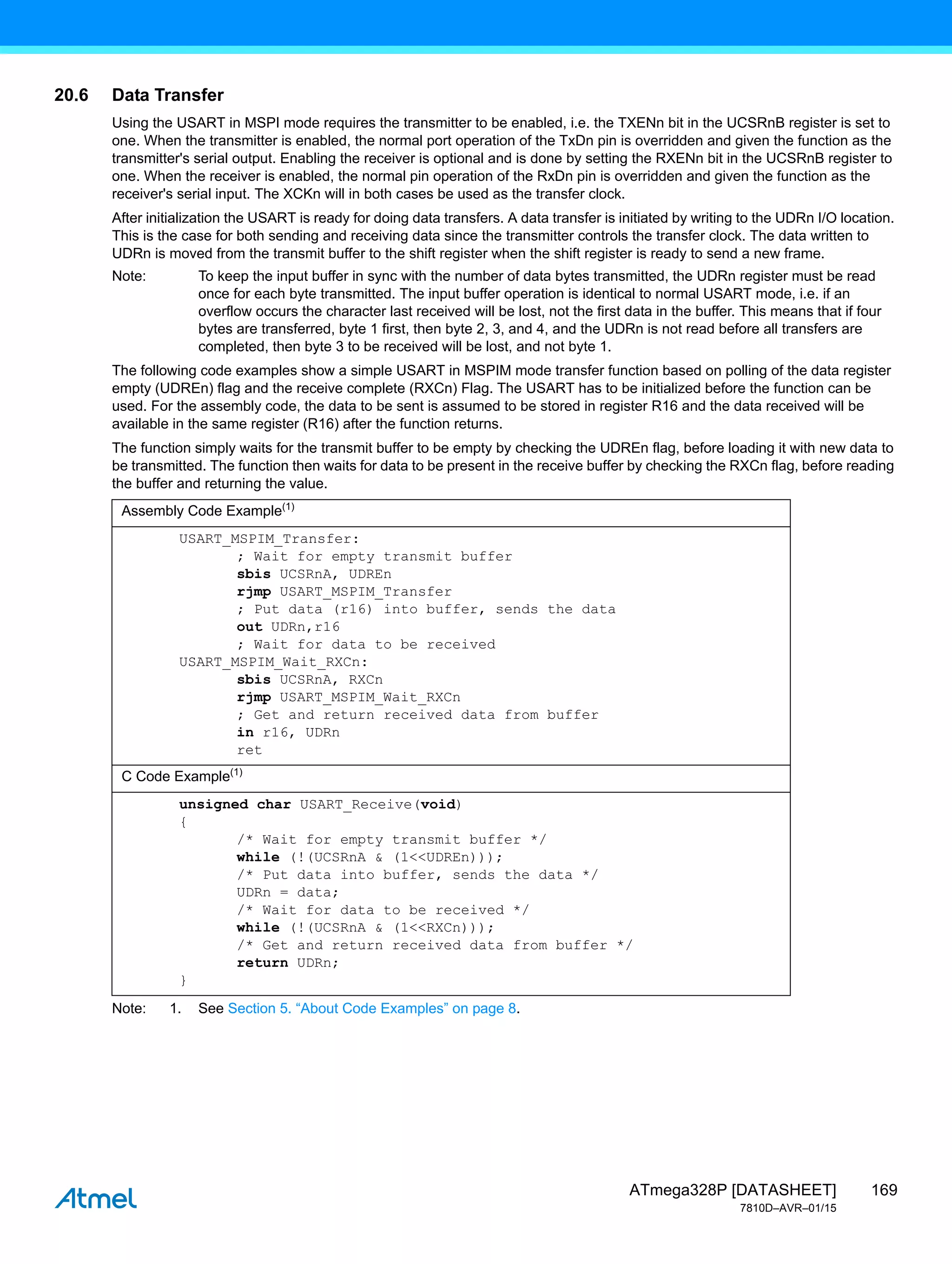 169
ATmega328P [DATASHEET]
7810D–AVR–01/15
20.6 Data Transfer
Using the USART in MSPI mode requires the transmitter to be enabled, i.e. the TXENn bit in the UCSRnB register is set to
one. When the transmitter is enabled, the normal port operation of the TxDn pin is overridden and given the function as the
transmitter's serial output. Enabling the receiver is optional and is done by setting the RXENn bit in the UCSRnB register to
one. When the receiver is enabled, the normal pin operation of the RxDn pin is overridden and given the function as the
receiver's serial input. The XCKn will in both cases be used as the transfer clock.
After initialization the USART is ready for doing data transfers. A data transfer is initiated by writing to the UDRn I/O location.
This is the case for both sending and receiving data since the transmitter controls the transfer clock. The data written to
UDRn is moved from the transmit buffer to the shift register when the shift register is ready to send a new frame.
Note: To keep the input buffer in sync with the number of data bytes transmitted, the UDRn register must be read
once for each byte transmitted. The input buffer operation is identical to normal USART mode, i.e. if an
overflow occurs the character last received will be lost, not the first data in the buffer. This means that if four
bytes are transferred, byte 1 first, then byte 2, 3, and 4, and the UDRn is not read before all transfers are
completed, then byte 3 to be received will be lost, and not byte 1.
The following code examples show a simple USART in MSPIM mode transfer function based on polling of the data register
empty (UDREn) flag and the receive complete (RXCn) Flag. The USART has to be initialized before the function can be
used. For the assembly code, the data to be sent is assumed to be stored in register R16 and the data received will be
available in the same register (R16) after the function returns.
The function simply waits for the transmit buffer to be empty by checking the UDREn flag, before loading it with new data to
be transmitted. The function then waits for data to be present in the receive buffer by checking the RXCn flag, before reading
the buffer and returning the value.
Note: 1. See Section 5. “About Code Examples” on page 8.
Assembly Code Example(1)
USART_MSPIM_Transfer:
; Wait for empty transmit buffer
sbis UCSRnA, UDREn
rjmp USART_MSPIM_Transfer
; Put data (r16) into buffer, sends the data
out UDRn,r16
; Wait for data to be received
USART_MSPIM_Wait_RXCn:
sbis UCSRnA, RXCn
rjmp USART_MSPIM_Wait_RXCn
; Get and return received data from buffer
in r16, UDRn
ret
C Code Example(1)
unsigned char USART_Receive(void)
{
/* Wait for empty transmit buffer */
while (!(UCSRnA & (1<<UDREn)));
/* Put data into buffer, sends the data */
UDRn = data;
/* Wait for data to be received */
while (!(UCSRnA & (1<<RXCn)));
/* Get and return received data from buffer */
return UDRn;
}
 