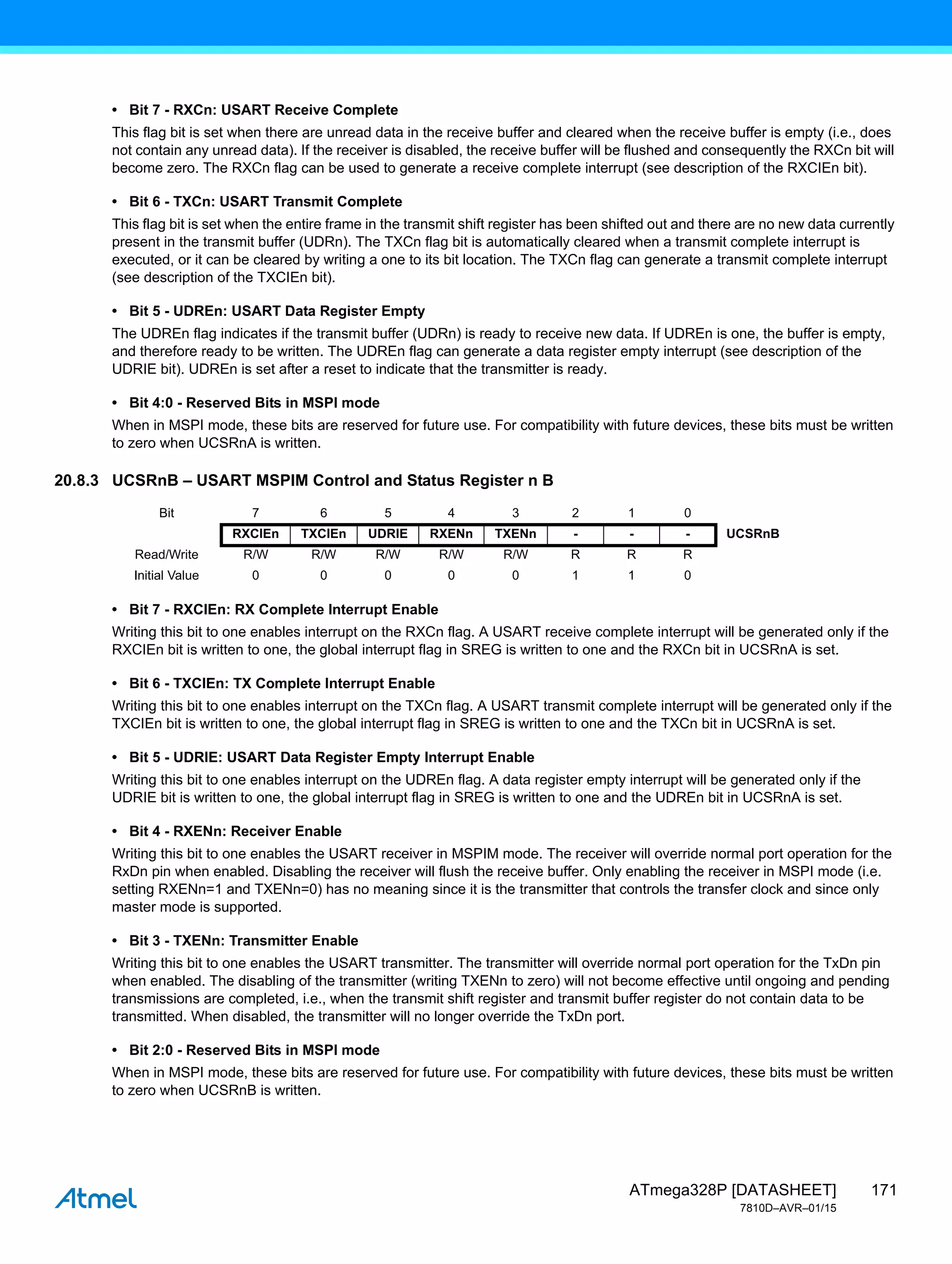 171
ATmega328P [DATASHEET]
7810D–AVR–01/15
• Bit 7 - RXCn: USART Receive Complete
This flag bit is set when there are unread data in the receive buffer and cleared when the receive buffer is empty (i.e., does
not contain any unread data). If the receiver is disabled, the receive buffer will be flushed and consequently the RXCn bit will
become zero. The RXCn flag can be used to generate a receive complete interrupt (see description of the RXCIEn bit).
• Bit 6 - TXCn: USART Transmit Complete
This flag bit is set when the entire frame in the transmit shift register has been shifted out and there are no new data currently
present in the transmit buffer (UDRn). The TXCn flag bit is automatically cleared when a transmit complete interrupt is
executed, or it can be cleared by writing a one to its bit location. The TXCn flag can generate a transmit complete interrupt
(see description of the TXCIEn bit).
• Bit 5 - UDREn: USART Data Register Empty
The UDREn flag indicates if the transmit buffer (UDRn) is ready to receive new data. If UDREn is one, the buffer is empty,
and therefore ready to be written. The UDREn flag can generate a data register empty interrupt (see description of the
UDRIE bit). UDREn is set after a reset to indicate that the transmitter is ready.
• Bit 4:0 - Reserved Bits in MSPI mode
When in MSPI mode, these bits are reserved for future use. For compatibility with future devices, these bits must be written
to zero when UCSRnA is written.
20.8.3 UCSRnB – USART MSPIM Control and Status Register n B
• Bit 7 - RXCIEn: RX Complete Interrupt Enable
Writing this bit to one enables interrupt on the RXCn flag. A USART receive complete interrupt will be generated only if the
RXCIEn bit is written to one, the global interrupt flag in SREG is written to one and the RXCn bit in UCSRnA is set.
• Bit 6 - TXCIEn: TX Complete Interrupt Enable
Writing this bit to one enables interrupt on the TXCn flag. A USART transmit complete interrupt will be generated only if the
TXCIEn bit is written to one, the global interrupt flag in SREG is written to one and the TXCn bit in UCSRnA is set.
• Bit 5 - UDRIE: USART Data Register Empty Interrupt Enable
Writing this bit to one enables interrupt on the UDREn flag. A data register empty interrupt will be generated only if the
UDRIE bit is written to one, the global interrupt flag in SREG is written to one and the UDREn bit in UCSRnA is set.
• Bit 4 - RXENn: Receiver Enable
Writing this bit to one enables the USART receiver in MSPIM mode. The receiver will override normal port operation for the
RxDn pin when enabled. Disabling the receiver will flush the receive buffer. Only enabling the receiver in MSPI mode (i.e.
setting RXENn=1 and TXENn=0) has no meaning since it is the transmitter that controls the transfer clock and since only
master mode is supported.
• Bit 3 - TXENn: Transmitter Enable
Writing this bit to one enables the USART transmitter. The transmitter will override normal port operation for the TxDn pin
when enabled. The disabling of the transmitter (writing TXENn to zero) will not become effective until ongoing and pending
transmissions are completed, i.e., when the transmit shift register and transmit buffer register do not contain data to be
transmitted. When disabled, the transmitter will no longer override the TxDn port.
• Bit 2:0 - Reserved Bits in MSPI mode
When in MSPI mode, these bits are reserved for future use. For compatibility with future devices, these bits must be written
to zero when UCSRnB is written.
Bit 7 6 5 4 3 2 1 0
RXCIEn TXCIEn UDRIE RXENn TXENn - - - UCSRnB
Read/Write R/W R/W R/W R/W R/W R R R
Initial Value 0 0 0 0 0 1 1 0
 