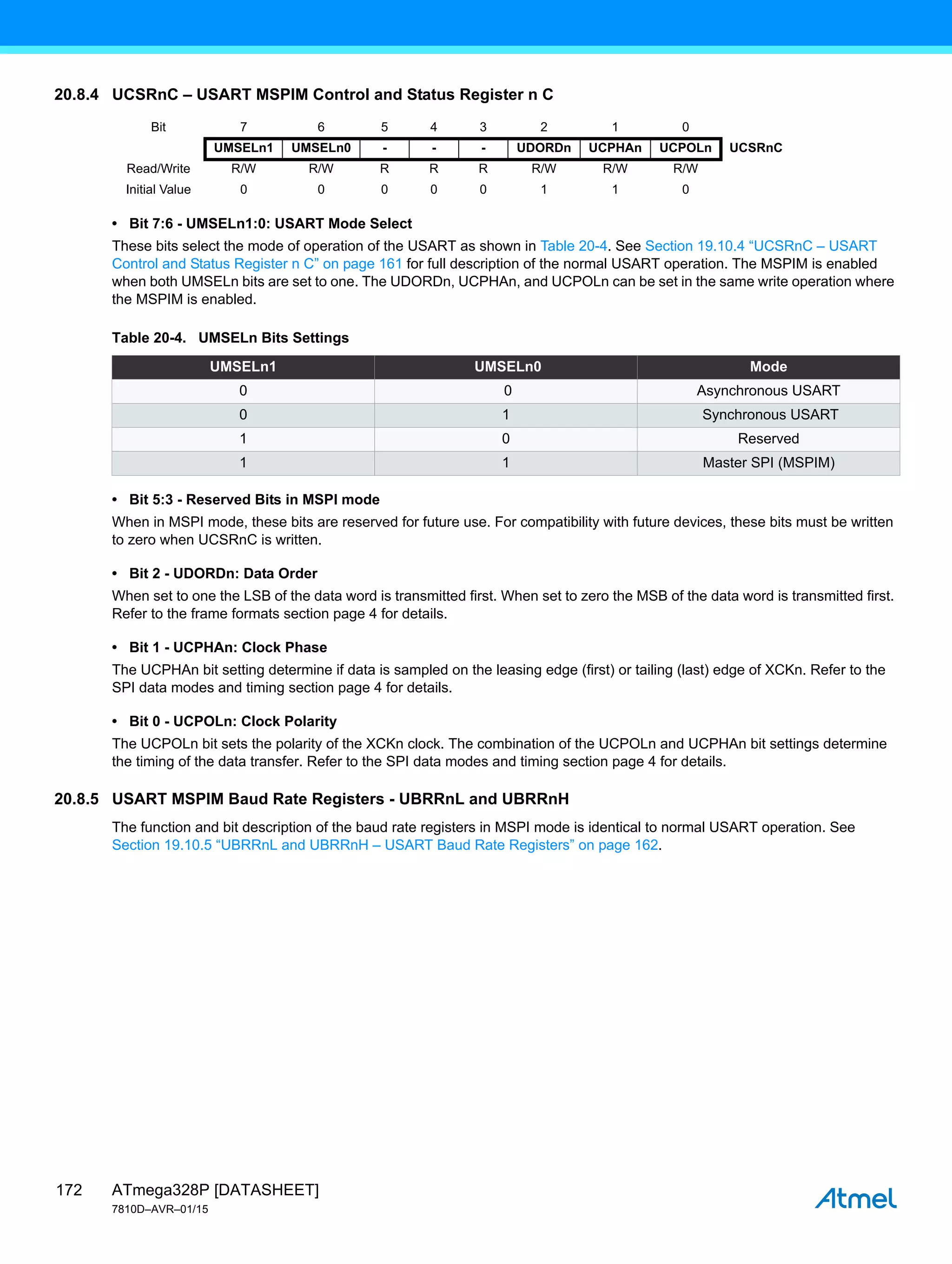 ATmega328P [DATASHEET]
7810D–AVR–01/15
172
20.8.4 UCSRnC – USART MSPIM Control and Status Register n C
• Bit 7:6 - UMSELn1:0: USART Mode Select
These bits select the mode of operation of the USART as shown in Table 20-4. See Section 19.10.4 “UCSRnC – USART
Control and Status Register n C” on page 161 for full description of the normal USART operation. The MSPIM is enabled
when both UMSELn bits are set to one. The UDORDn, UCPHAn, and UCPOLn can be set in the same write operation where
the MSPIM is enabled.
• Bit 5:3 - Reserved Bits in MSPI mode
When in MSPI mode, these bits are reserved for future use. For compatibility with future devices, these bits must be written
to zero when UCSRnC is written.
• Bit 2 - UDORDn: Data Order
When set to one the LSB of the data word is transmitted first. When set to zero the MSB of the data word is transmitted first.
Refer to the frame formats section page 4 for details.
• Bit 1 - UCPHAn: Clock Phase
The UCPHAn bit setting determine if data is sampled on the leasing edge (first) or tailing (last) edge of XCKn. Refer to the
SPI data modes and timing section page 4 for details.
• Bit 0 - UCPOLn: Clock Polarity
The UCPOLn bit sets the polarity of the XCKn clock. The combination of the UCPOLn and UCPHAn bit settings determine
the timing of the data transfer. Refer to the SPI data modes and timing section page 4 for details.
20.8.5 USART MSPIM Baud Rate Registers - UBRRnL and UBRRnH
The function and bit description of the baud rate registers in MSPI mode is identical to normal USART operation. See
Section 19.10.5 “UBRRnL and UBRRnH – USART Baud Rate Registers” on page 162.
Bit 7 6 5 4 3 2 1 0
UMSELn1 UMSELn0 - - - UDORDn UCPHAn UCPOLn UCSRnC
Read/Write R/W R/W R R R R/W R/W R/W
Initial Value 0 0 0 0 0 1 1 0
Table 20-4. UMSELn Bits Settings
UMSELn1 UMSELn0 Mode
0 0 Asynchronous USART
0 1 Synchronous USART
1 0 Reserved
1 1 Master SPI (MSPIM)
 