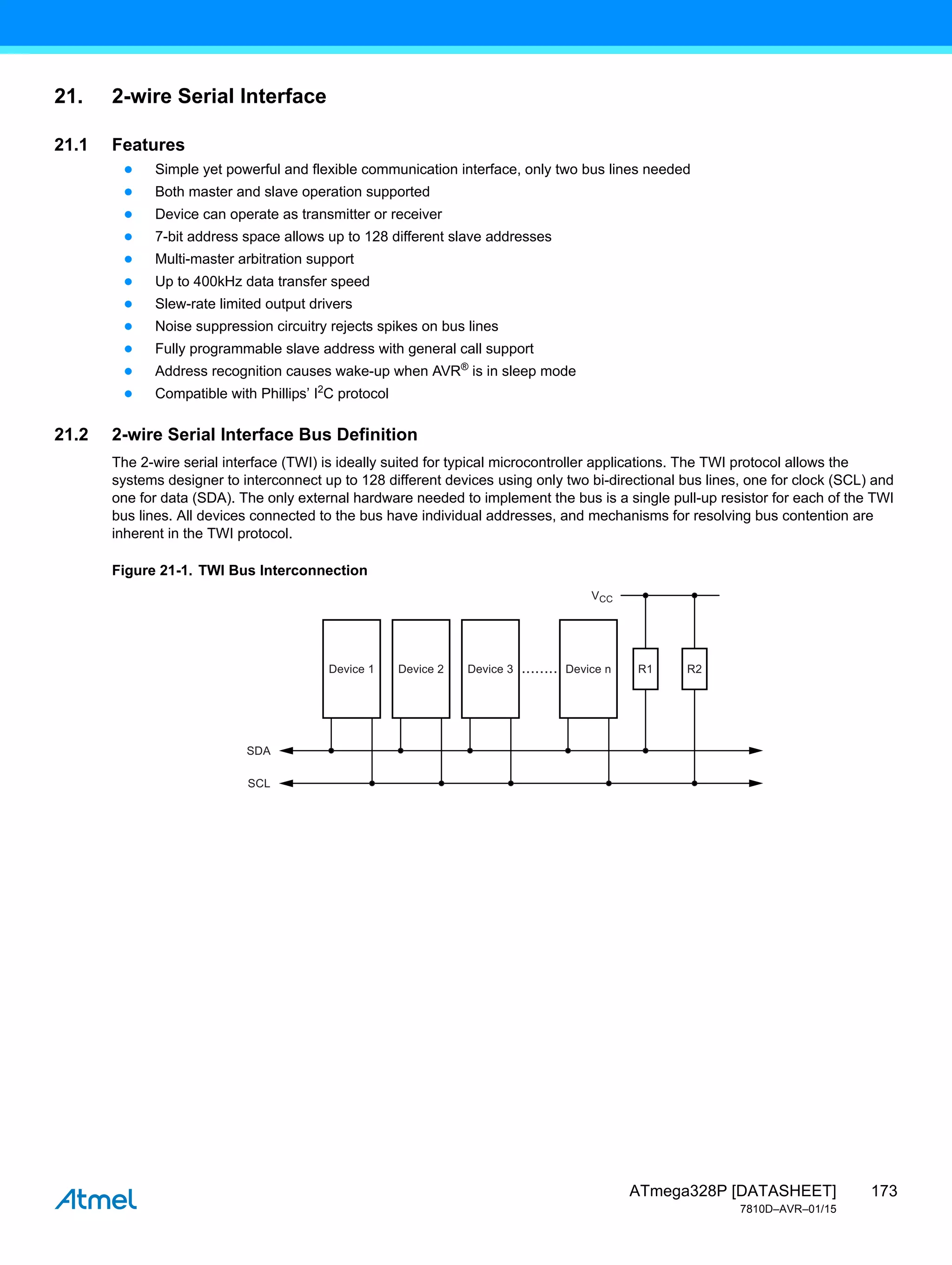173
ATmega328P [DATASHEET]
7810D–AVR–01/15
21. 2-wire Serial Interface
21.1 Features
● Simple yet powerful and flexible communication interface, only two bus lines needed
● Both master and slave operation supported
● Device can operate as transmitter or receiver
● 7-bit address space allows up to 128 different slave addresses
● Multi-master arbitration support
● Up to 400kHz data transfer speed
● Slew-rate limited output drivers
● Noise suppression circuitry rejects spikes on bus lines
● Fully programmable slave address with general call support
● Address recognition causes wake-up when AVR®
is in sleep mode
● Compatible with Phillips’ I2
C protocol
21.2 2-wire Serial Interface Bus Definition
The 2-wire serial interface (TWI) is ideally suited for typical microcontroller applications. The TWI protocol allows the
systems designer to interconnect up to 128 different devices using only two bi-directional bus lines, one for clock (SCL) and
one for data (SDA). The only external hardware needed to implement the bus is a single pull-up resistor for each of the TWI
bus lines. All devices connected to the bus have individual addresses, and mechanisms for resolving bus contention are
inherent in the TWI protocol.
Figure 21-1. TWI Bus Interconnection
Device 1
SDA
SCL
VCC
Device 2 Device 3 Device n
........ R1 R2
 
