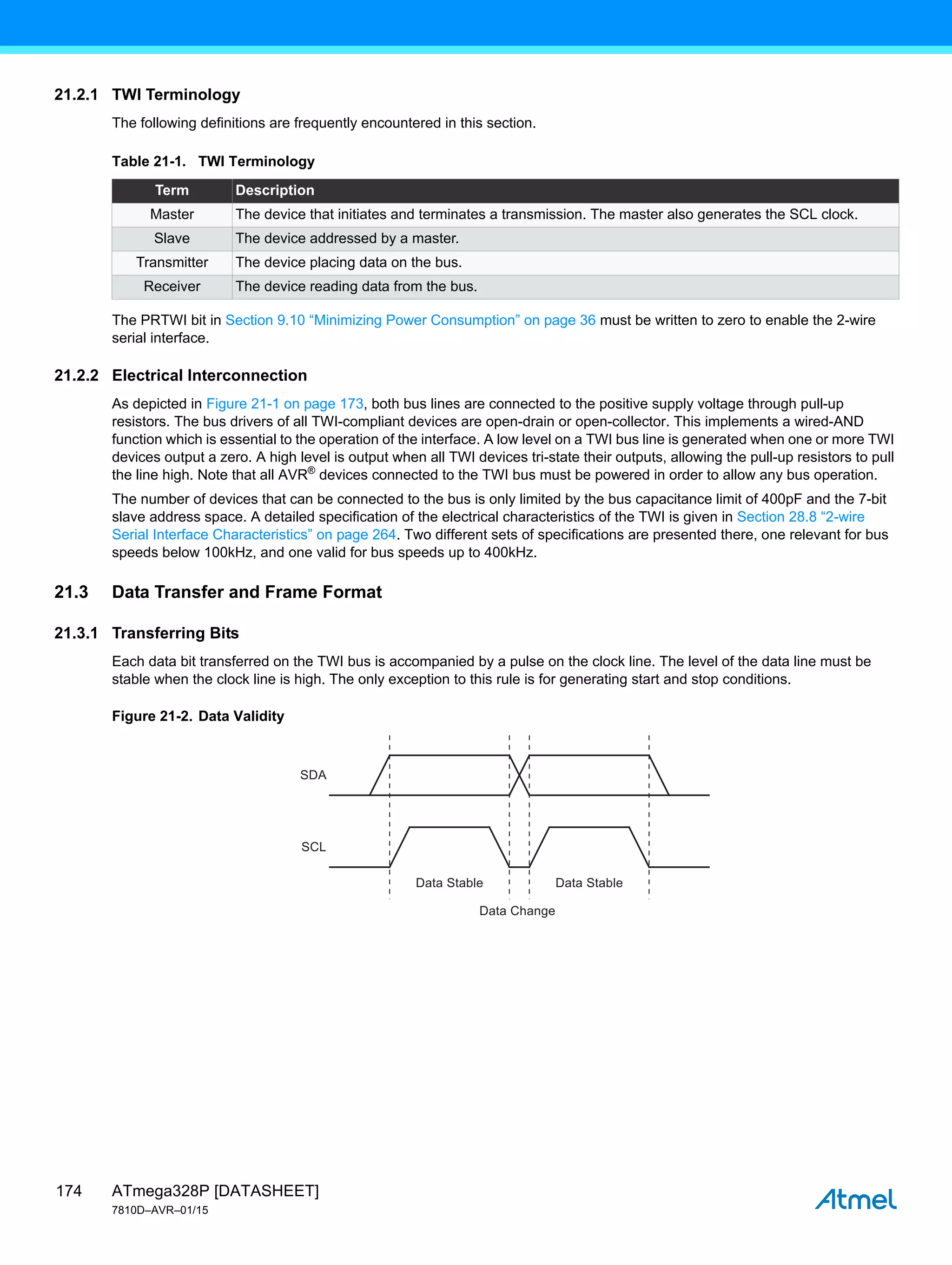 ATmega328P [DATASHEET]
7810D–AVR–01/15
174
21.2.1 TWI Terminology
The following definitions are frequently encountered in this section.
The PRTWI bit in Section 9.10 “Minimizing Power Consumption” on page 36 must be written to zero to enable the 2-wire
serial interface.
21.2.2 Electrical Interconnection
As depicted in Figure 21-1 on page 173, both bus lines are connected to the positive supply voltage through pull-up
resistors. The bus drivers of all TWI-compliant devices are open-drain or open-collector. This implements a wired-AND
function which is essential to the operation of the interface. A low level on a TWI bus line is generated when one or more TWI
devices output a zero. A high level is output when all TWI devices tri-state their outputs, allowing the pull-up resistors to pull
the line high. Note that all AVR®
devices connected to the TWI bus must be powered in order to allow any bus operation.
The number of devices that can be connected to the bus is only limited by the bus capacitance limit of 400pF and the 7-bit
slave address space. A detailed specification of the electrical characteristics of the TWI is given in Section 28.8 “2-wire
Serial Interface Characteristics” on page 264. Two different sets of specifications are presented there, one relevant for bus
speeds below 100kHz, and one valid for bus speeds up to 400kHz.
21.3 Data Transfer and Frame Format
21.3.1 Transferring Bits
Each data bit transferred on the TWI bus is accompanied by a pulse on the clock line. The level of the data line must be
stable when the clock line is high. The only exception to this rule is for generating start and stop conditions.
Figure 21-2. Data Validity
Table 21-1. TWI Terminology
Term Description
Master The device that initiates and terminates a transmission. The master also generates the SCL clock.
Slave The device addressed by a master.
Transmitter The device placing data on the bus.
Receiver The device reading data from the bus.
SDA
SCL
Data Stable
Data Change
Data Stable
 