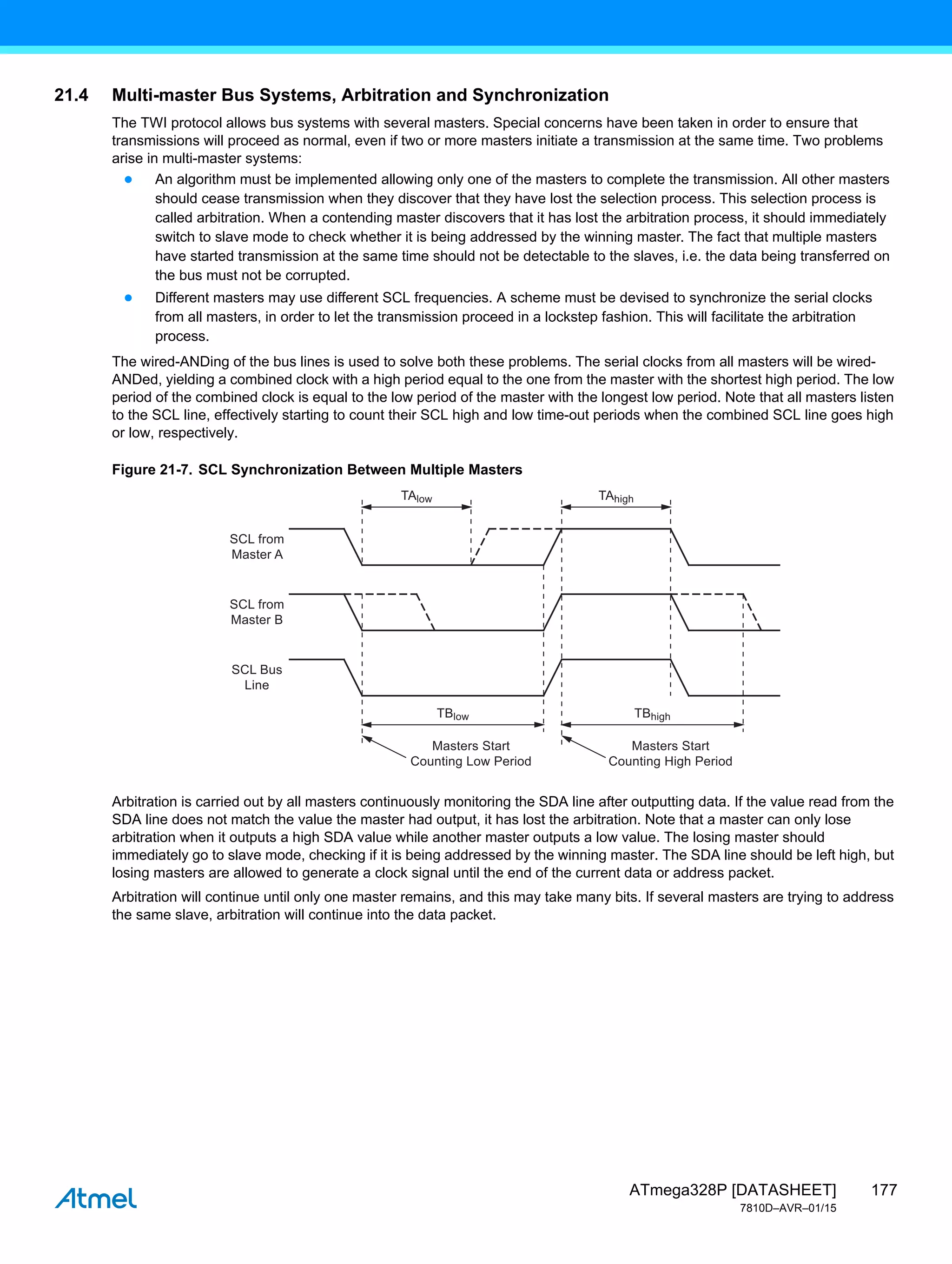 177
ATmega328P [DATASHEET]
7810D–AVR–01/15
21.4 Multi-master Bus Systems, Arbitration and Synchronization
The TWI protocol allows bus systems with several masters. Special concerns have been taken in order to ensure that
transmissions will proceed as normal, even if two or more masters initiate a transmission at the same time. Two problems
arise in multi-master systems:
● An algorithm must be implemented allowing only one of the masters to complete the transmission. All other masters
should cease transmission when they discover that they have lost the selection process. This selection process is
called arbitration. When a contending master discovers that it has lost the arbitration process, it should immediately
switch to slave mode to check whether it is being addressed by the winning master. The fact that multiple masters
have started transmission at the same time should not be detectable to the slaves, i.e. the data being transferred on
the bus must not be corrupted.
● Different masters may use different SCL frequencies. A scheme must be devised to synchronize the serial clocks
from all masters, in order to let the transmission proceed in a lockstep fashion. This will facilitate the arbitration
process.
The wired-ANDing of the bus lines is used to solve both these problems. The serial clocks from all masters will be wired-
ANDed, yielding a combined clock with a high period equal to the one from the master with the shortest high period. The low
period of the combined clock is equal to the low period of the master with the longest low period. Note that all masters listen
to the SCL line, effectively starting to count their SCL high and low time-out periods when the combined SCL line goes high
or low, respectively.
Figure 21-7. SCL Synchronization Between Multiple Masters
Arbitration is carried out by all masters continuously monitoring the SDA line after outputting data. If the value read from the
SDA line does not match the value the master had output, it has lost the arbitration. Note that a master can only lose
arbitration when it outputs a high SDA value while another master outputs a low value. The losing master should
immediately go to slave mode, checking if it is being addressed by the winning master. The SDA line should be left high, but
losing masters are allowed to generate a clock signal until the end of the current data or address packet.
Arbitration will continue until only one master remains, and this may take many bits. If several masters are trying to address
the same slave, arbitration will continue into the data packet.
SCL from
Master A
SCL from
Master B
SCL Bus
Line
Masters Start
Counting Low Period
Masters Start
Counting High Period
TAlow TAhigh
TBlow TBhigh
 