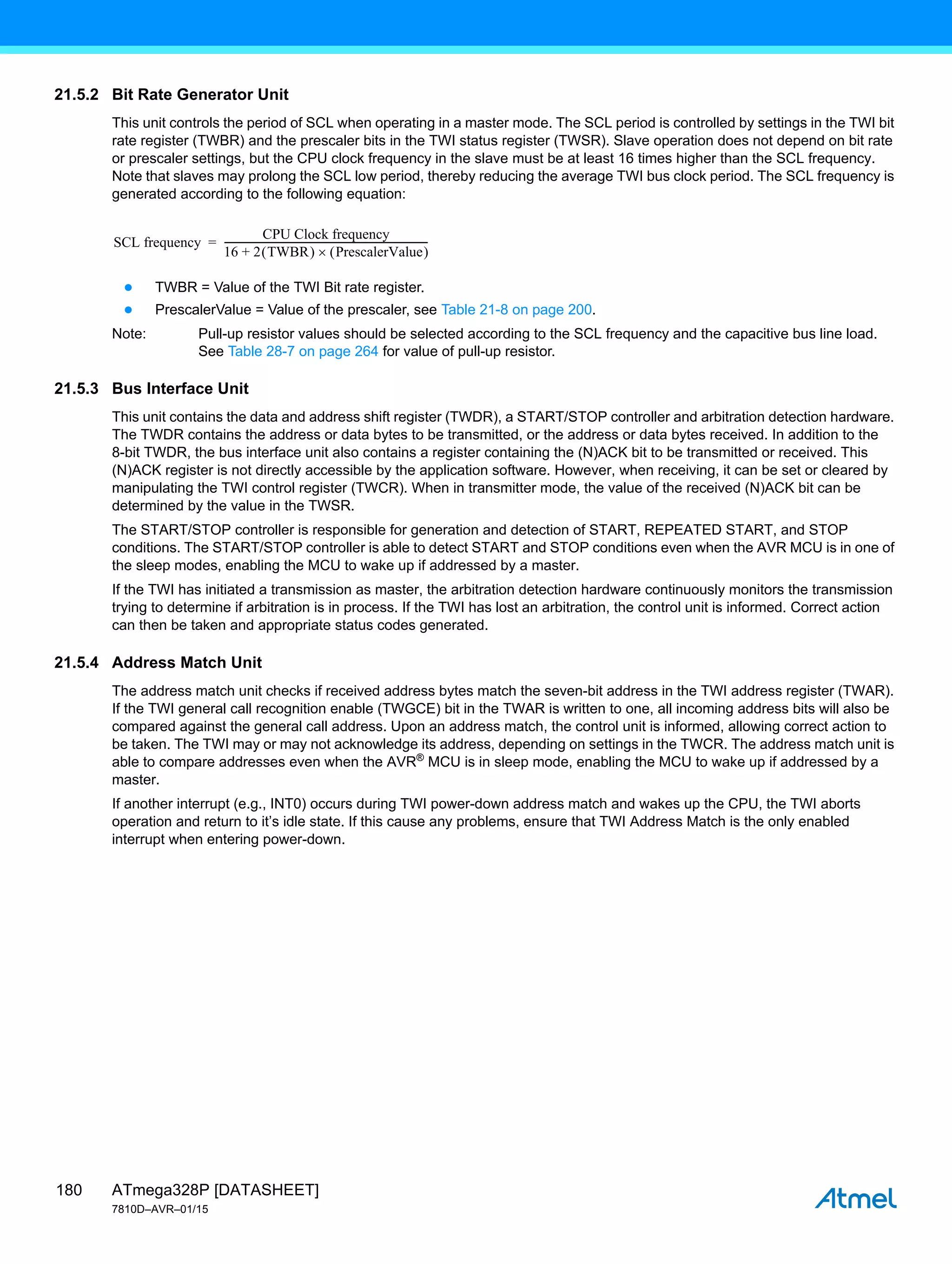 ATmega328P [DATASHEET]
7810D–AVR–01/15
180
21.5.2 Bit Rate Generator Unit
This unit controls the period of SCL when operating in a master mode. The SCL period is controlled by settings in the TWI bit
rate register (TWBR) and the prescaler bits in the TWI status register (TWSR). Slave operation does not depend on bit rate
or prescaler settings, but the CPU clock frequency in the slave must be at least 16 times higher than the SCL frequency.
Note that slaves may prolong the SCL low period, thereby reducing the average TWI bus clock period. The SCL frequency is
generated according to the following equation:
● TWBR = Value of the TWI Bit rate register.
● PrescalerValue = Value of the prescaler, see Table 21-8 on page 200.
Note: Pull-up resistor values should be selected according to the SCL frequency and the capacitive bus line load.
See Table 28-7 on page 264 for value of pull-up resistor.
21.5.3 Bus Interface Unit
This unit contains the data and address shift register (TWDR), a START/STOP controller and arbitration detection hardware.
The TWDR contains the address or data bytes to be transmitted, or the address or data bytes received. In addition to the
8-bit TWDR, the bus interface unit also contains a register containing the (N)ACK bit to be transmitted or received. This
(N)ACK register is not directly accessible by the application software. However, when receiving, it can be set or cleared by
manipulating the TWI control register (TWCR). When in transmitter mode, the value of the received (N)ACK bit can be
determined by the value in the TWSR.
The START/STOP controller is responsible for generation and detection of START, REPEATED START, and STOP
conditions. The START/STOP controller is able to detect START and STOP conditions even when the AVR MCU is in one of
the sleep modes, enabling the MCU to wake up if addressed by a master.
If the TWI has initiated a transmission as master, the arbitration detection hardware continuously monitors the transmission
trying to determine if arbitration is in process. If the TWI has lost an arbitration, the control unit is informed. Correct action
can then be taken and appropriate status codes generated.
21.5.4 Address Match Unit
The address match unit checks if received address bytes match the seven-bit address in the TWI address register (TWAR).
If the TWI general call recognition enable (TWGCE) bit in the TWAR is written to one, all incoming address bits will also be
compared against the general call address. Upon an address match, the control unit is informed, allowing correct action to
be taken. The TWI may or may not acknowledge its address, depending on settings in the TWCR. The address match unit is
able to compare addresses even when the AVR®
MCU is in sleep mode, enabling the MCU to wake up if addressed by a
master.
If another interrupt (e.g., INT0) occurs during TWI power-down address match and wakes up the CPU, the TWI aborts
operation and return to it’s idle state. If this cause any problems, ensure that TWI Address Match is the only enabled
interrupt when entering power-down.
SCL frequency
CPU Clock frequency
16 2 TWBR
 
+ PrescalerValue
 

------------------------------------------------------------------------------------
-
=
 