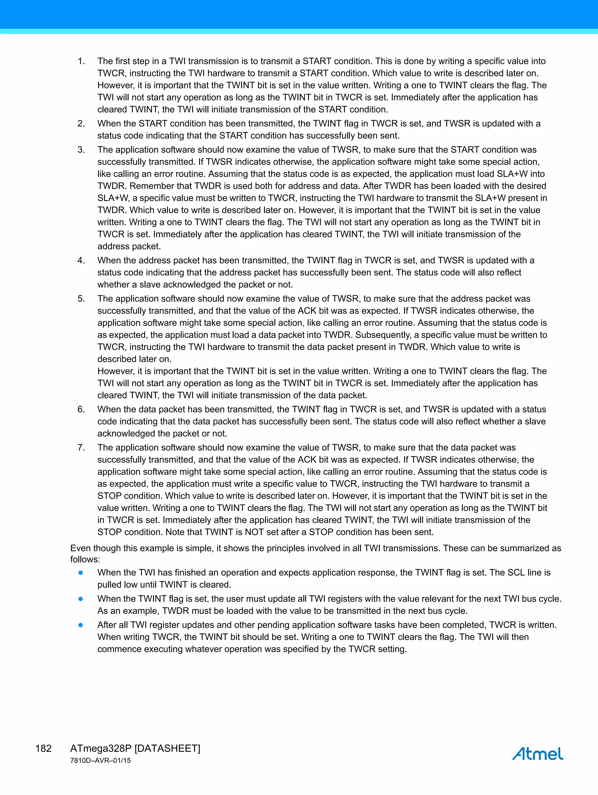 ATmega328P [DATASHEET]
7810D–AVR–01/15
182
1. The first step in a TWI transmission is to transmit a START condition. This is done by writing a specific value into
TWCR, instructing the TWI hardware to transmit a START condition. Which value to write is described later on.
However, it is important that the TWINT bit is set in the value written. Writing a one to TWINT clears the flag. The
TWI will not start any operation as long as the TWINT bit in TWCR is set. Immediately after the application has
cleared TWINT, the TWI will initiate transmission of the START condition.
2. When the START condition has been transmitted, the TWINT flag in TWCR is set, and TWSR is updated with a
status code indicating that the START condition has successfully been sent.
3. The application software should now examine the value of TWSR, to make sure that the START condition was
successfully transmitted. If TWSR indicates otherwise, the application software might take some special action,
like calling an error routine. Assuming that the status code is as expected, the application must load SLA+W into
TWDR. Remember that TWDR is used both for address and data. After TWDR has been loaded with the desired
SLA+W, a specific value must be written to TWCR, instructing the TWI hardware to transmit the SLA+W present in
TWDR. Which value to write is described later on. However, it is important that the TWINT bit is set in the value
written. Writing a one to TWINT clears the flag. The TWI will not start any operation as long as the TWINT bit in
TWCR is set. Immediately after the application has cleared TWINT, the TWI will initiate transmission of the
address packet.
4. When the address packet has been transmitted, the TWINT flag in TWCR is set, and TWSR is updated with a
status code indicating that the address packet has successfully been sent. The status code will also reflect
whether a slave acknowledged the packet or not.
5. The application software should now examine the value of TWSR, to make sure that the address packet was
successfully transmitted, and that the value of the ACK bit was as expected. If TWSR indicates otherwise, the
application software might take some special action, like calling an error routine. Assuming that the status code is
as expected, the application must load a data packet into TWDR. Subsequently, a specific value must be written to
TWCR, instructing the TWI hardware to transmit the data packet present in TWDR. Which value to write is
described later on.
However, it is important that the TWINT bit is set in the value written. Writing a one to TWINT clears the flag. The
TWI will not start any operation as long as the TWINT bit in TWCR is set. Immediately after the application has
cleared TWINT, the TWI will initiate transmission of the data packet.
6. When the data packet has been transmitted, the TWINT flag in TWCR is set, and TWSR is updated with a status
code indicating that the data packet has successfully been sent. The status code will also reflect whether a slave
acknowledged the packet or not.
7. The application software should now examine the value of TWSR, to make sure that the data packet was
successfully transmitted, and that the value of the ACK bit was as expected. If TWSR indicates otherwise, the
application software might take some special action, like calling an error routine. Assuming that the status code is
as expected, the application must write a specific value to TWCR, instructing the TWI hardware to transmit a
STOP condition. Which value to write is described later on. However, it is important that the TWINT bit is set in the
value written. Writing a one to TWINT clears the flag. The TWI will not start any operation as long as the TWINT bit
in TWCR is set. Immediately after the application has cleared TWINT, the TWI will initiate transmission of the
STOP condition. Note that TWINT is NOT set after a STOP condition has been sent.
Even though this example is simple, it shows the principles involved in all TWI transmissions. These can be summarized as
follows:
● When the TWI has finished an operation and expects application response, the TWINT flag is set. The SCL line is
pulled low until TWINT is cleared.
● When the TWINT flag is set, the user must update all TWI registers with the value relevant for the next TWI bus cycle.
As an example, TWDR must be loaded with the value to be transmitted in the next bus cycle.
● After all TWI register updates and other pending application software tasks have been completed, TWCR is written.
When writing TWCR, the TWINT bit should be set. Writing a one to TWINT clears the flag. The TWI will then
commence executing whatever operation was specified by the TWCR setting.
 