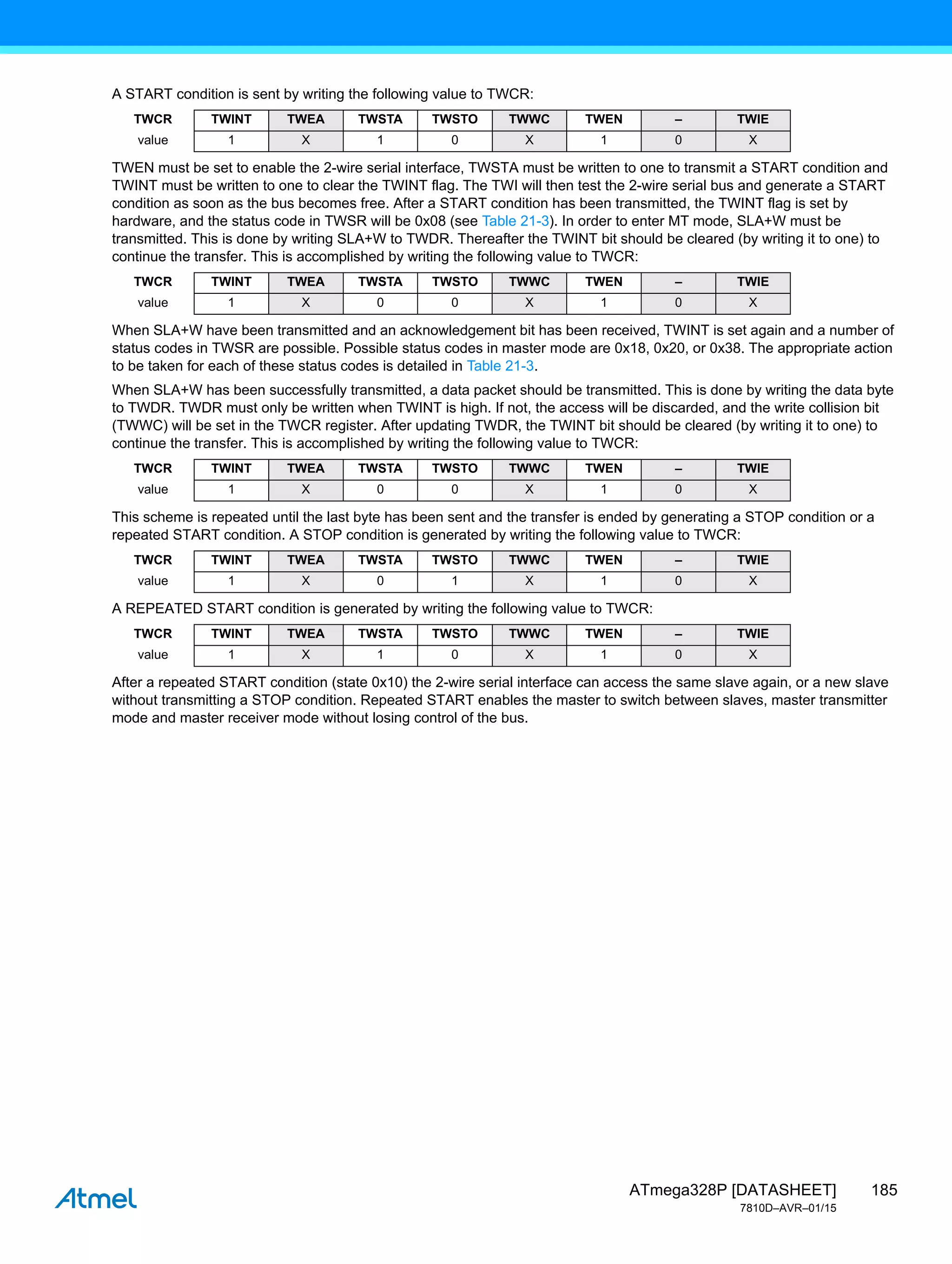 185
ATmega328P [DATASHEET]
7810D–AVR–01/15
A START condition is sent by writing the following value to TWCR:
TWEN must be set to enable the 2-wire serial interface, TWSTA must be written to one to transmit a START condition and
TWINT must be written to one to clear the TWINT flag. The TWI will then test the 2-wire serial bus and generate a START
condition as soon as the bus becomes free. After a START condition has been transmitted, the TWINT flag is set by
hardware, and the status code in TWSR will be 0x08 (see Table 21-3). In order to enter MT mode, SLA+W must be
transmitted. This is done by writing SLA+W to TWDR. Thereafter the TWINT bit should be cleared (by writing it to one) to
continue the transfer. This is accomplished by writing the following value to TWCR:
When SLA+W have been transmitted and an acknowledgement bit has been received, TWINT is set again and a number of
status codes in TWSR are possible. Possible status codes in master mode are 0x18, 0x20, or 0x38. The appropriate action
to be taken for each of these status codes is detailed in Table 21-3.
When SLA+W has been successfully transmitted, a data packet should be transmitted. This is done by writing the data byte
to TWDR. TWDR must only be written when TWINT is high. If not, the access will be discarded, and the write collision bit
(TWWC) will be set in the TWCR register. After updating TWDR, the TWINT bit should be cleared (by writing it to one) to
continue the transfer. This is accomplished by writing the following value to TWCR:
This scheme is repeated until the last byte has been sent and the transfer is ended by generating a STOP condition or a
repeated START condition. A STOP condition is generated by writing the following value to TWCR:
A REPEATED START condition is generated by writing the following value to TWCR:
After a repeated START condition (state 0x10) the 2-wire serial interface can access the same slave again, or a new slave
without transmitting a STOP condition. Repeated START enables the master to switch between slaves, master transmitter
mode and master receiver mode without losing control of the bus.
TWCR TWINT TWEA TWSTA TWSTO TWWC TWEN – TWIE
value 1 X 1 0 X 1 0 X
TWCR TWINT TWEA TWSTA TWSTO TWWC TWEN – TWIE
value 1 X 0 0 X 1 0 X
TWCR TWINT TWEA TWSTA TWSTO TWWC TWEN – TWIE
value 1 X 0 0 X 1 0 X
TWCR TWINT TWEA TWSTA TWSTO TWWC TWEN – TWIE
value 1 X 0 1 X 1 0 X
TWCR TWINT TWEA TWSTA TWSTO TWWC TWEN – TWIE
value 1 X 1 0 X 1 0 X
 