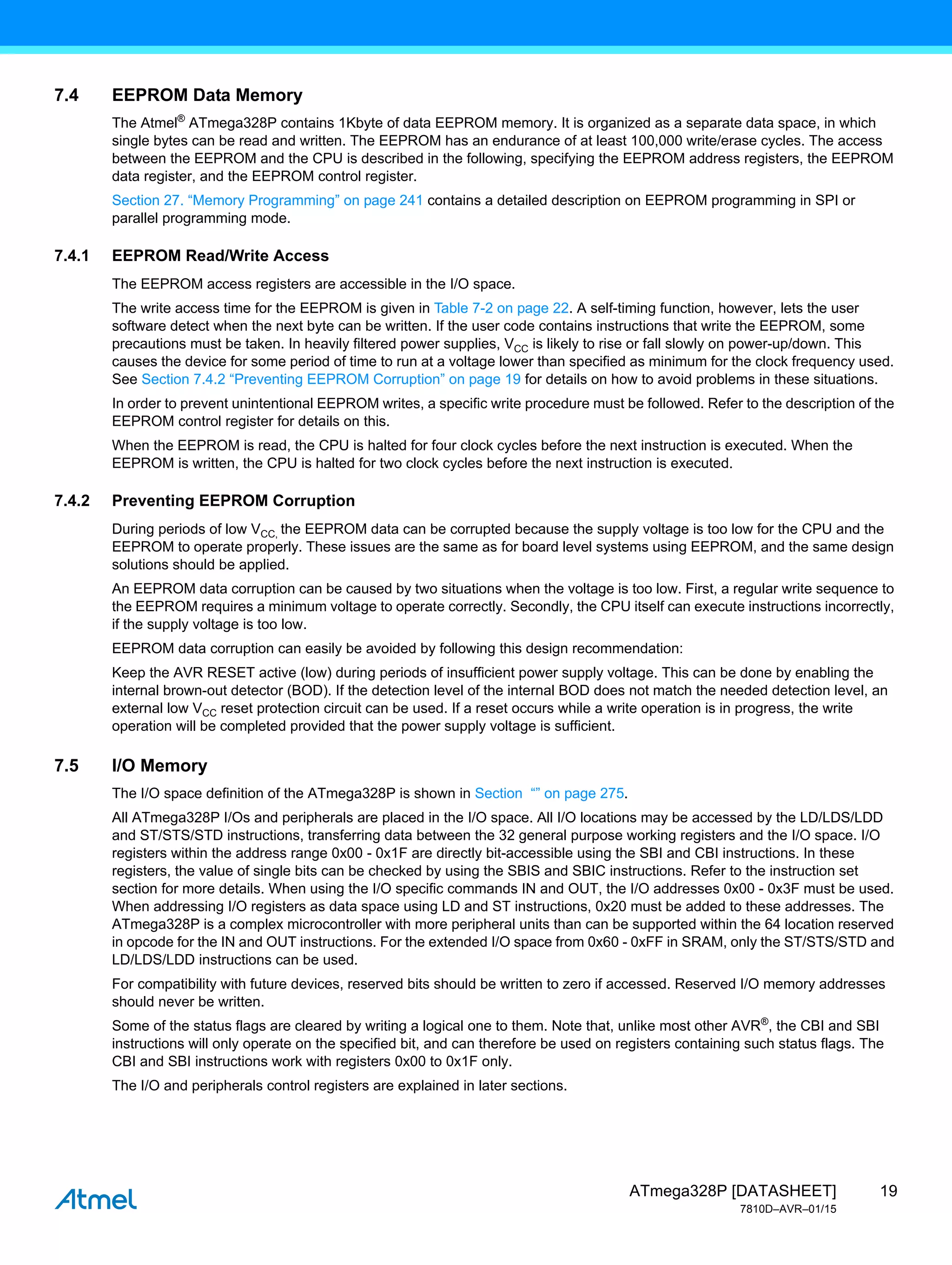 19
ATmega328P [DATASHEET]
7810D–AVR–01/15
7.4 EEPROM Data Memory
The Atmel®
ATmega328P contains 1Kbyte of data EEPROM memory. It is organized as a separate data space, in which
single bytes can be read and written. The EEPROM has an endurance of at least 100,000 write/erase cycles. The access
between the EEPROM and the CPU is described in the following, specifying the EEPROM address registers, the EEPROM
data register, and the EEPROM control register.
Section 27. “Memory Programming” on page 241 contains a detailed description on EEPROM programming in SPI or
parallel programming mode.
7.4.1 EEPROM Read/Write Access
The EEPROM access registers are accessible in the I/O space.
The write access time for the EEPROM is given in Table 7-2 on page 22. A self-timing function, however, lets the user
software detect when the next byte can be written. If the user code contains instructions that write the EEPROM, some
precautions must be taken. In heavily filtered power supplies, VCC is likely to rise or fall slowly on power-up/down. This
causes the device for some period of time to run at a voltage lower than specified as minimum for the clock frequency used.
See Section 7.4.2 “Preventing EEPROM Corruption” on page 19 for details on how to avoid problems in these situations.
In order to prevent unintentional EEPROM writes, a specific write procedure must be followed. Refer to the description of the
EEPROM control register for details on this.
When the EEPROM is read, the CPU is halted for four clock cycles before the next instruction is executed. When the
EEPROM is written, the CPU is halted for two clock cycles before the next instruction is executed.
7.4.2 Preventing EEPROM Corruption
During periods of low VCC, the EEPROM data can be corrupted because the supply voltage is too low for the CPU and the
EEPROM to operate properly. These issues are the same as for board level systems using EEPROM, and the same design
solutions should be applied.
An EEPROM data corruption can be caused by two situations when the voltage is too low. First, a regular write sequence to
the EEPROM requires a minimum voltage to operate correctly. Secondly, the CPU itself can execute instructions incorrectly,
if the supply voltage is too low.
EEPROM data corruption can easily be avoided by following this design recommendation:
Keep the AVR RESET active (low) during periods of insufficient power supply voltage. This can be done by enabling the
internal brown-out detector (BOD). If the detection level of the internal BOD does not match the needed detection level, an
external low VCC reset protection circuit can be used. If a reset occurs while a write operation is in progress, the write
operation will be completed provided that the power supply voltage is sufficient.
7.5 I/O Memory
The I/O space definition of the ATmega328P is shown in Section “” on page 275.
All ATmega328P I/Os and peripherals are placed in the I/O space. All I/O locations may be accessed by the LD/LDS/LDD
and ST/STS/STD instructions, transferring data between the 32 general purpose working registers and the I/O space. I/O
registers within the address range 0x00 - 0x1F are directly bit-accessible using the SBI and CBI instructions. In these
registers, the value of single bits can be checked by using the SBIS and SBIC instructions. Refer to the instruction set
section for more details. When using the I/O specific commands IN and OUT, the I/O addresses 0x00 - 0x3F must be used.
When addressing I/O registers as data space using LD and ST instructions, 0x20 must be added to these addresses. The
ATmega328P is a complex microcontroller with more peripheral units than can be supported within the 64 location reserved
in opcode for the IN and OUT instructions. For the extended I/O space from 0x60 - 0xFF in SRAM, only the ST/STS/STD and
LD/LDS/LDD instructions can be used.
For compatibility with future devices, reserved bits should be written to zero if accessed. Reserved I/O memory addresses
should never be written.
Some of the status flags are cleared by writing a logical one to them. Note that, unlike most other AVR®
, the CBI and SBI
instructions will only operate on the specified bit, and can therefore be used on registers containing such status flags. The
CBI and SBI instructions work with registers 0x00 to 0x1F only.
The I/O and peripherals control registers are explained in later sections.
 