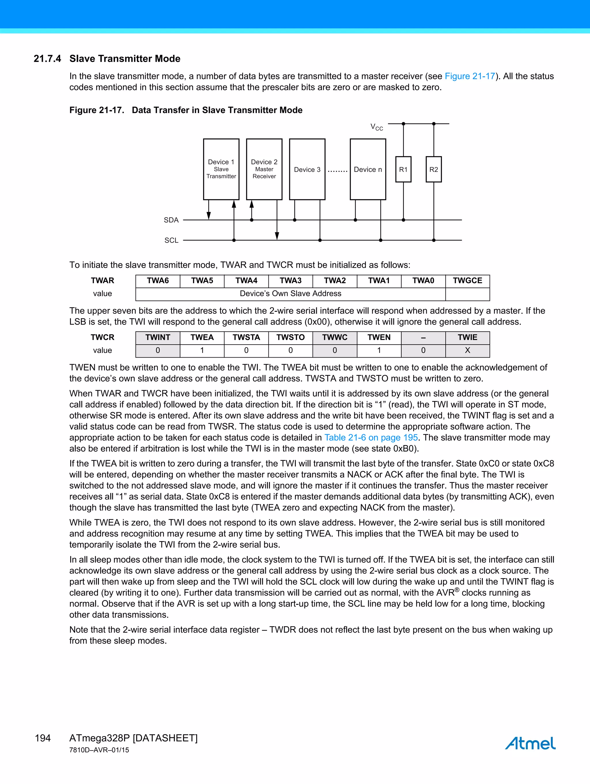 ATmega328P [DATASHEET]
7810D–AVR–01/15
194
21.7.4 Slave Transmitter Mode
In the slave transmitter mode, a number of data bytes are transmitted to a master receiver (see Figure 21-17). All the status
codes mentioned in this section assume that the prescaler bits are zero or are masked to zero.
Figure 21-17. Data Transfer in Slave Transmitter Mode
To initiate the slave transmitter mode, TWAR and TWCR must be initialized as follows:
The upper seven bits are the address to which the 2-wire serial interface will respond when addressed by a master. If the
LSB is set, the TWI will respond to the general call address (0x00), otherwise it will ignore the general call address.
TWEN must be written to one to enable the TWI. The TWEA bit must be written to one to enable the acknowledgement of
the device’s own slave address or the general call address. TWSTA and TWSTO must be written to zero.
When TWAR and TWCR have been initialized, the TWI waits until it is addressed by its own slave address (or the general
call address if enabled) followed by the data direction bit. If the direction bit is “1” (read), the TWI will operate in ST mode,
otherwise SR mode is entered. After its own slave address and the write bit have been received, the TWINT flag is set and a
valid status code can be read from TWSR. The status code is used to determine the appropriate software action. The
appropriate action to be taken for each status code is detailed in Table 21-6 on page 195. The slave transmitter mode may
also be entered if arbitration is lost while the TWI is in the master mode (see state 0xB0).
If the TWEA bit is written to zero during a transfer, the TWI will transmit the last byte of the transfer. State 0xC0 or state 0xC8
will be entered, depending on whether the master receiver transmits a NACK or ACK after the final byte. The TWI is
switched to the not addressed slave mode, and will ignore the master if it continues the transfer. Thus the master receiver
receives all “1” as serial data. State 0xC8 is entered if the master demands additional data bytes (by transmitting ACK), even
though the slave has transmitted the last byte (TWEA zero and expecting NACK from the master).
While TWEA is zero, the TWI does not respond to its own slave address. However, the 2-wire serial bus is still monitored
and address recognition may resume at any time by setting TWEA. This implies that the TWEA bit may be used to
temporarily isolate the TWI from the 2-wire serial bus.
In all sleep modes other than idle mode, the clock system to the TWI is turned off. If the TWEA bit is set, the interface can still
acknowledge its own slave address or the general call address by using the 2-wire serial bus clock as a clock source. The
part will then wake up from sleep and the TWI will hold the SCL clock will low during the wake up and until the TWINT flag is
cleared (by writing it to one). Further data transmission will be carried out as normal, with the AVR®
clocks running as
normal. Observe that if the AVR is set up with a long start-up time, the SCL line may be held low for a long time, blocking
other data transmissions.
Note that the 2-wire serial interface data register – TWDR does not reflect the last byte present on the bus when waking up
from these sleep modes.
TWAR TWA6 TWA5 TWA4 TWA3 TWA2 TWA1 TWA0 TWGCE
value Device’s Own Slave Address
TWCR TWINT TWEA TWSTA TWSTO TWWC TWEN – TWIE
value 0 1 0 0 0 1 0 X
Device 1
Slave
Transmitter
SDA
VCC
SCL
Device 3 Device n
........ R1 R2
Device 2
Master
Receiver
 