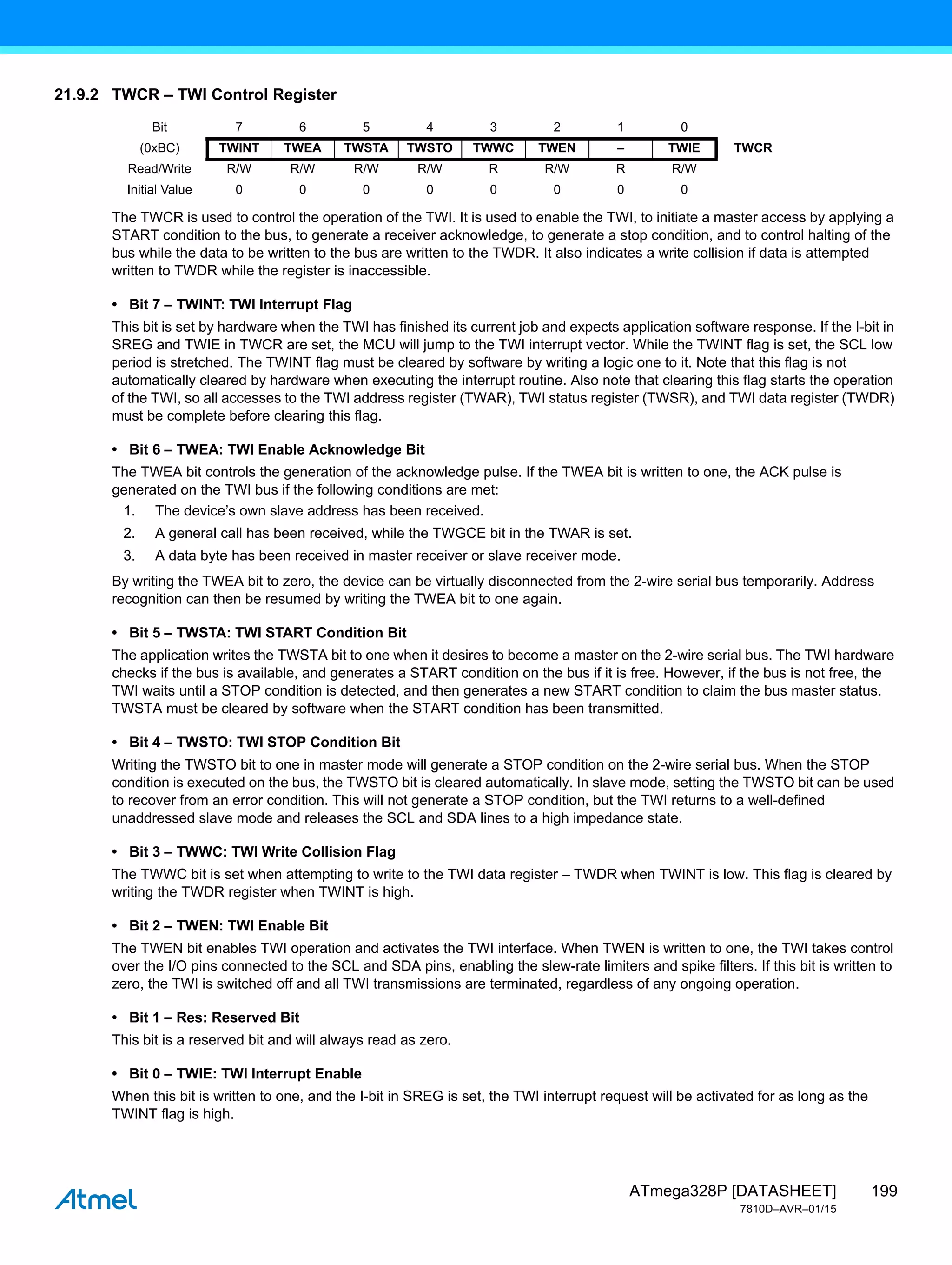 199
ATmega328P [DATASHEET]
7810D–AVR–01/15
21.9.2 TWCR – TWI Control Register
The TWCR is used to control the operation of the TWI. It is used to enable the TWI, to initiate a master access by applying a
START condition to the bus, to generate a receiver acknowledge, to generate a stop condition, and to control halting of the
bus while the data to be written to the bus are written to the TWDR. It also indicates a write collision if data is attempted
written to TWDR while the register is inaccessible.
• Bit 7 – TWINT: TWI Interrupt Flag
This bit is set by hardware when the TWI has finished its current job and expects application software response. If the I-bit in
SREG and TWIE in TWCR are set, the MCU will jump to the TWI interrupt vector. While the TWINT flag is set, the SCL low
period is stretched. The TWINT flag must be cleared by software by writing a logic one to it. Note that this flag is not
automatically cleared by hardware when executing the interrupt routine. Also note that clearing this flag starts the operation
of the TWI, so all accesses to the TWI address register (TWAR), TWI status register (TWSR), and TWI data register (TWDR)
must be complete before clearing this flag.
• Bit 6 – TWEA: TWI Enable Acknowledge Bit
The TWEA bit controls the generation of the acknowledge pulse. If the TWEA bit is written to one, the ACK pulse is
generated on the TWI bus if the following conditions are met:
1. The device’s own slave address has been received.
2. A general call has been received, while the TWGCE bit in the TWAR is set.
3. A data byte has been received in master receiver or slave receiver mode.
By writing the TWEA bit to zero, the device can be virtually disconnected from the 2-wire serial bus temporarily. Address
recognition can then be resumed by writing the TWEA bit to one again.
• Bit 5 – TWSTA: TWI START Condition Bit
The application writes the TWSTA bit to one when it desires to become a master on the 2-wire serial bus. The TWI hardware
checks if the bus is available, and generates a START condition on the bus if it is free. However, if the bus is not free, the
TWI waits until a STOP condition is detected, and then generates a new START condition to claim the bus master status.
TWSTA must be cleared by software when the START condition has been transmitted.
• Bit 4 – TWSTO: TWI STOP Condition Bit
Writing the TWSTO bit to one in master mode will generate a STOP condition on the 2-wire serial bus. When the STOP
condition is executed on the bus, the TWSTO bit is cleared automatically. In slave mode, setting the TWSTO bit can be used
to recover from an error condition. This will not generate a STOP condition, but the TWI returns to a well-defined
unaddressed slave mode and releases the SCL and SDA lines to a high impedance state.
• Bit 3 – TWWC: TWI Write Collision Flag
The TWWC bit is set when attempting to write to the TWI data register – TWDR when TWINT is low. This flag is cleared by
writing the TWDR register when TWINT is high.
• Bit 2 – TWEN: TWI Enable Bit
The TWEN bit enables TWI operation and activates the TWI interface. When TWEN is written to one, the TWI takes control
over the I/O pins connected to the SCL and SDA pins, enabling the slew-rate limiters and spike filters. If this bit is written to
zero, the TWI is switched off and all TWI transmissions are terminated, regardless of any ongoing operation.
• Bit 1 – Res: Reserved Bit
This bit is a reserved bit and will always read as zero.
• Bit 0 – TWIE: TWI Interrupt Enable
When this bit is written to one, and the I-bit in SREG is set, the TWI interrupt request will be activated for as long as the
TWINT flag is high.
Bit 7 6 5 4 3 2 1 0
(0xBC) TWINT TWEA TWSTA TWSTO TWWC TWEN – TWIE TWCR
Read/Write R/W R/W R/W R/W R R/W R R/W
Initial Value 0 0 0 0 0 0 0 0
 